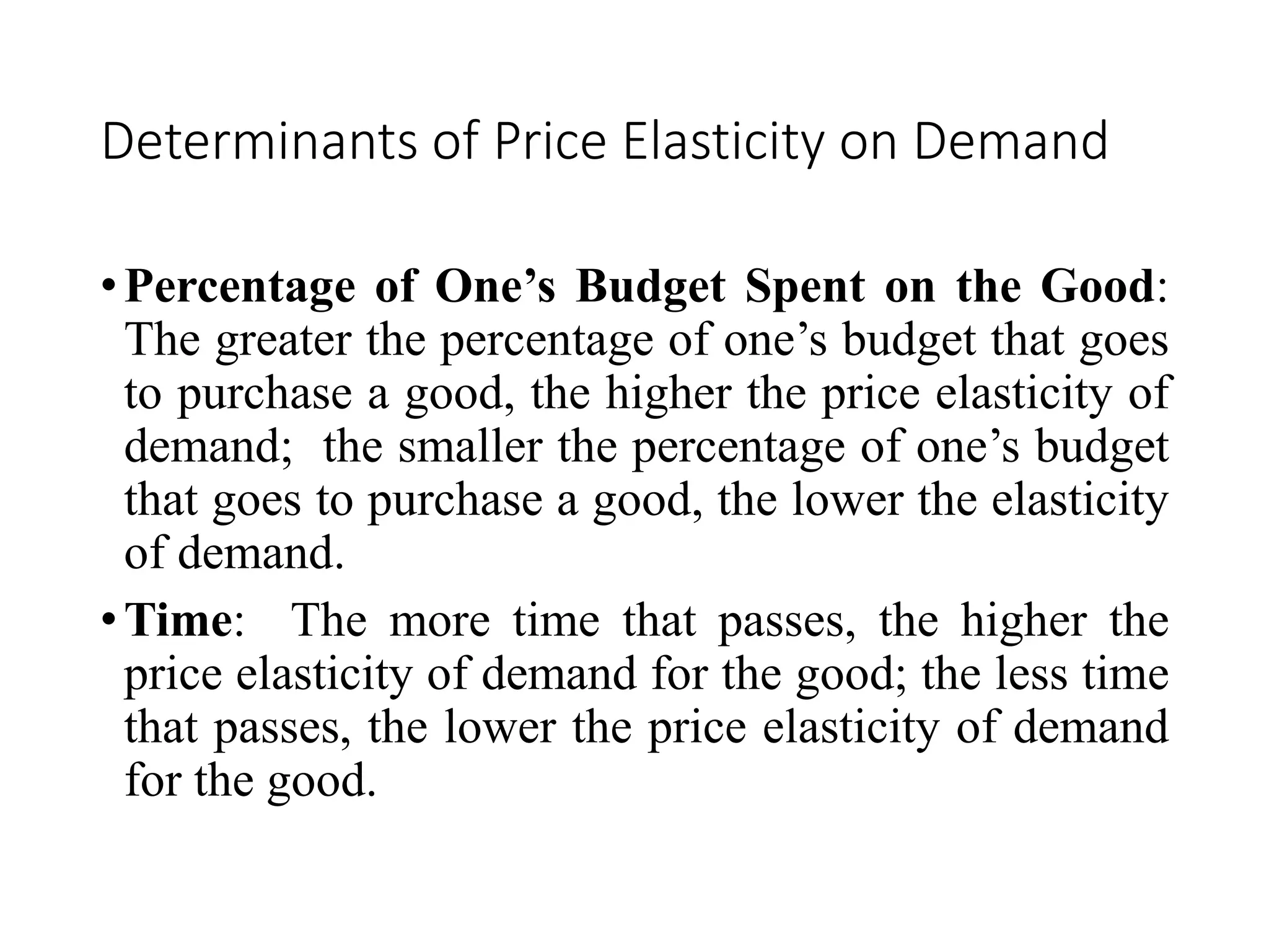 Determinants of Price Elasticity on Demand
•Percentage of One’s Budget Spent on the Good:
The greater the percentage of one’s budget that goes
to purchase a good, the higher the price elasticity of
demand; the smaller the percentage of one’s budget
that goes to purchase a good, the lower the elasticity
of demand.
•Time: The more time that passes, the higher the
price elasticity of demand for the good; the less time
that passes, the lower the price elasticity of demand
for the good.
 