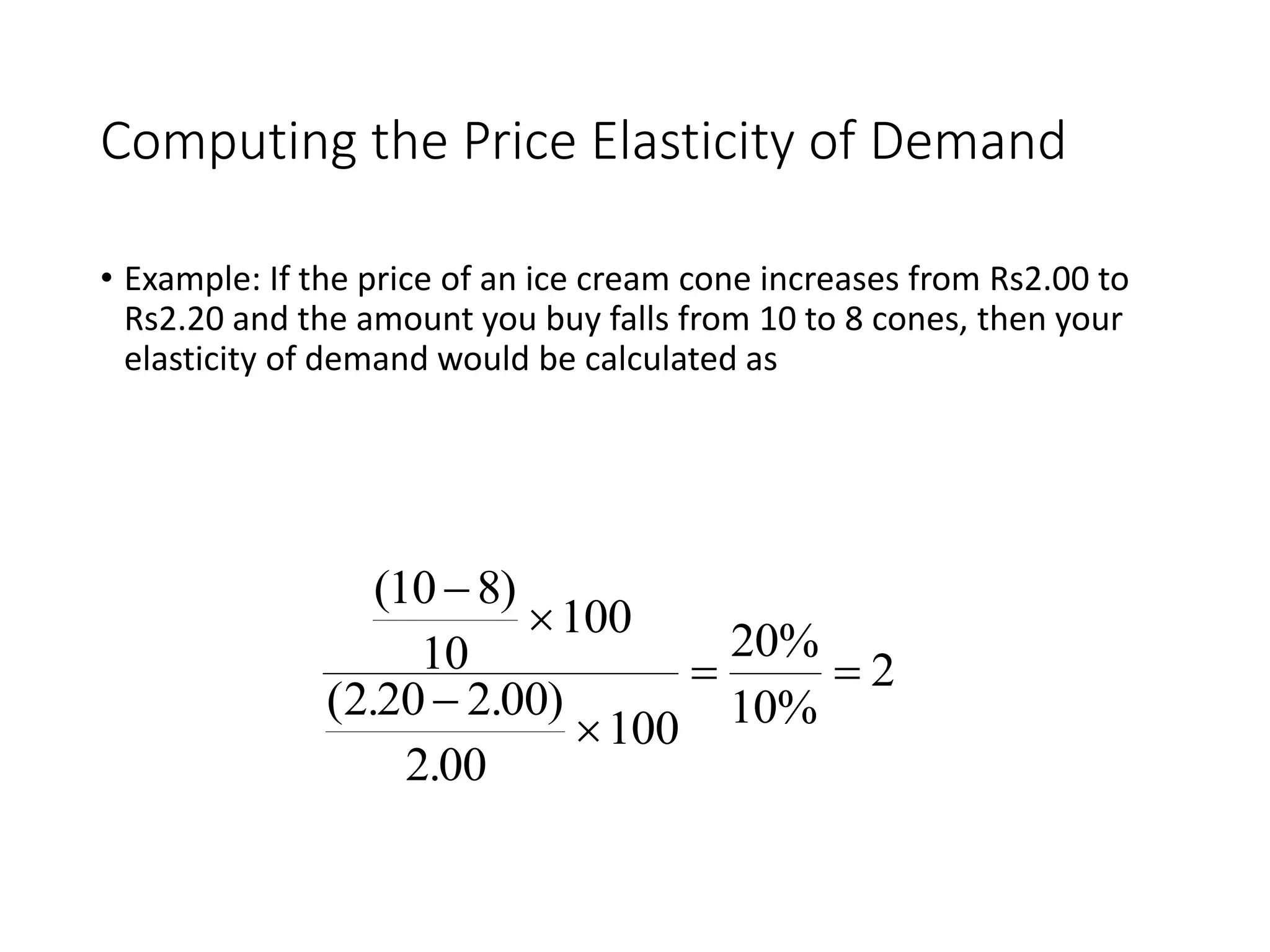 Computing the Price Elasticity of Demand
• Example: If the price of an ice cream cone increases from Rs2.00 to
Rs2.20 and the amount you buy falls from 10 to 8 cones, then your
elasticity of demand would be calculated as
( )
( . . )
.
10 8
10
100
2 20 2 00
2 00
100
20%
10%
2




 
 