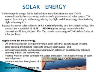 Solar energy is energy that is derived from radiations from the sun. This is
  accomplished by battery storage and a use of a grid-connected solar system. The
  system feeds the grid with energy during day light and draws energy from it during
  night when required.
Uganda has mean solar radiation of 5.1 KWh/m2 per day on a horizontal surface. The
  country has a potential of 11.98 108MWh gross energy resource but the
  conversion efficiency is just 10%. The re exists an average of 5-6 kWh /m2/day of
  solar insolation.

Applications for solar energy.
 Off-grid electrification using photovoltaic solar cells that supply power to users.
 solar cooking and heating foodstuffs through solar ovens , and
 Generating electricity using space solar power satellite in geostationary orbit and
  beaming it down via microwaves.
 Heating water or air for domestic hot water and space. This needs the use of solar
  thermal panels.
 Heat and cool air through use of solar chimneys


   solar panels laid on house top
 