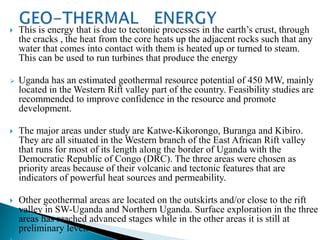    This is energy that is due to tectonic processes in the earth’s crust, through
    the cracks , the heat from the core heats up the adjacent rocks such that any
    water that comes into contact with them is heated up or turned to steam.
    This can be used to run turbines that produce the energy

   Uganda has an estimated geothermal resource potential of 450 MW, mainly
    located in the Western Rift valley part of the country. Feasibility studies are
    recommended to improve confidence in the resource and promote
    development.

   The major areas under study are Katwe-Kikorongo, Buranga and Kibiro.
    They are all situated in the Western branch of the East African Rift valley
    that runs for most of its length along the border of Uganda with the
    Democratic Republic of Congo (DRC). The three areas were chosen as
    priority areas because of their volcanic and tectonic features that are
    indicators of powerful heat sources and permeability.

   Other geothermal areas are located on the outskirts and/or close to the rift
    valley in SW-Uganda and Northern Uganda. Surface exploration in the three
    areas has reached advanced stages while in the other areas it is still at
    preliminary level.
 