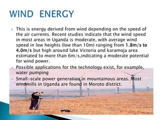    This is energy derived from wind depending on the speed of
    the air currents. Recent studies indicate that the wind speed
    in most areas in Uganda is moderate, with average wind
    speed in low heights (low than 10m) ranging from 1.8m/s to
    4.0m/s but high around lake Victoria and karamoja area
    estimated to more than 6m/s,indicating a moderate potential
    for wind power.
   Possible applications for the technology exist, for example,
    water pumping
   Small-scale power generation in mountainous areas. Most
    windmills in Uganda are found in Moroto district.
 