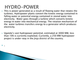    This is power generated as a result of flowing water that rotates the
    turbines. Hydropower plants convert the kinetic energy contained in
    falling water or potential energy contained in stored water into
    electricity. Water goes through a turbine which converts kinetic
    energy in water into mechanical energy. The rotation mechanism of
    the water turbines transfers energy to a generator which produces
    electricity.

   Uganda’s vast hydropower potential, estimated at 3000 MW, less
    than 10% is currently exploited. Currently, a 250 MW hydropower
    project is under-way in the Jinja district of the country.


   .
 