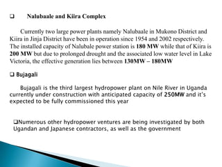      Nalubaale and Kiira Complex

    Currently two large power plants namely Nalubaale in Mukono District and
Kiira in Jinja District have been in operation since 1954 and 2002 respectively.
The installed capacity of Nalubale power station is 180 MW while that of Kiira is
200 MW but due to prolonged drought and the associated low water level in Lake
Victoria, the effective generation lies between 130MW – 180MW

 Bujagali

    Bujagali is the third largest hydropower plant on Nile River in Uganda
currently under construction with anticipated capacity of 250MW and it’s
expected to be fully commissioned this year


 Numerous other hydropower ventures are being investigated by both
 Ugandan and Japanese contractors, as well as the government
 