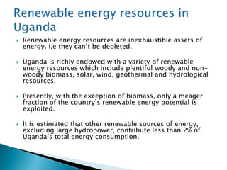    Renewable energy resources are inexhaustible assets of
    energy. i.e they can’t be depleted.

   Uganda is richly endowed with a variety of renewable
    energy resources which include plentiful woody and non-
    woody biomass, solar, wind, geothermal and hydrological
    resources.

   Presently, with the exception of biomass, only a meager
    fraction of the country’s renewable energy potential is
    exploited.

   It is estimated that other renewable sources of energy,
    excluding large hydropower, contribute less than 2% of
    Uganda’s total energy consumption.
 