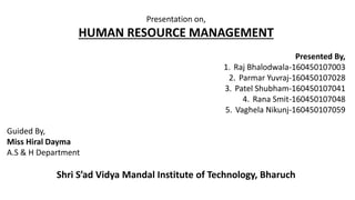 Presentation on,
HUMAN RESOURCE MANAGEMENT
Presented By,
1. Raj Bhalodwala-160450107003
2. Parmar Yuvraj-160450107028
3. Patel Shubham-160450107041
4. Rana Smit-160450107048
5. Vaghela Nikunj-160450107059
Guided By,
Miss Hiral Dayma
A.S & H Department
Shri S’ad Vidya Mandal Institute of Technology, Bharuch
 