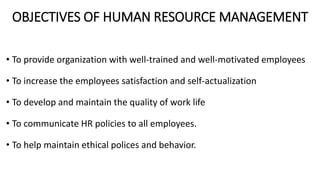 OBJECTIVES OF HUMAN RESOURCE MANAGEMENT
• To provide organization with well-trained and well-motivated employees
• To increase the employees satisfaction and self-actualization
• To develop and maintain the quality of work life
• To communicate HR policies to all employees.
• To help maintain ethical polices and behavior.
 