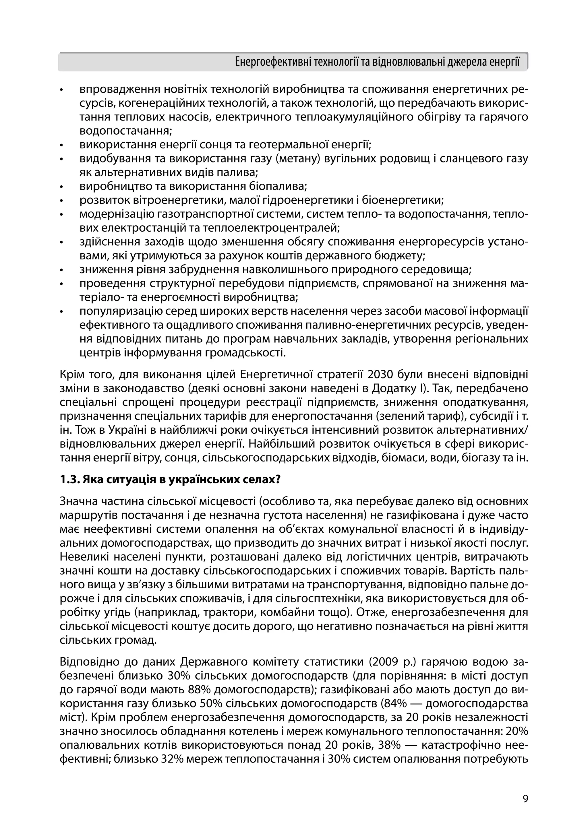 9
Енергоефективні технології та відновлювальні джерела енергії
•	 впровадження новітніх технологій виробництва та споживання енергетичних ре-
сурсів, когенераційних технологій, а також технологій, що передбачають викорис-
тання теплових насосів, електричного теплоакумуляційного обігріву та гарячого
водопостачання;
•	 використання енергії сонця та геотермальної енергії;
•	 видобування та використання газу (метану) вугільних родовищ і сланцевого газу
як альтернативних видів палива;
•	 виробництво та використання біопалива;
•	 розвиток вітроенергетики, малої гідроенергетики і біоенергетики;
•	 модернізацію газотранспортної системи, систем тепло- та водопостачання, тепло-
вих електростанцій та теплоелектроцентралей;
•	 здійснення заходів щодо зменшення обсягу споживання енергоресурсів устано-
вами, які утримуються за рахунок коштів державного бюджету;
•	 зниження рівня забруднення навколишнього природного середовища;
•	 проведення структурної перебудови підприємств, спрямованої на зниження ма-
теріало- та енергоємності виробництва;
•	 популяризацію серед широких верств населення через засоби масової інформації
ефективного та ощадливого споживання паливно-енергетичних ресурсів, уведен-
ня відповідних питань до програм навчальних закладів, утворення регіональних
центрів інформування громадськості.
Крім того, для виконання цілей Енергетичної стратегії 2030 були внесені відповідні
зміни в законодавство (деякі основні закони наведені в Додатку І). Так, передбачено
спеціальні спрощені процедури реєстрації підприємств, зниження оподаткування,
призначення спеціальних тарифів для енергопостачання (зелений тариф), субсидії і т.
ін. Тож в Україні в найближчі роки очікується інтенсивний розвиток альтернативних/
відновлювальних джерел енергії. Найбільший розвиток очікується в сфері викорис-
тання енергії вітру, сонця, сільськогосподарських відходів, біомаси, води, біогазу та ін.
1.3. Яка ситуація в українських селах?
Значна частина сільської місцевості (особливо та, яка перебуває далеко від основних
маршрутів постачання і де незначна густота населення) не газифікована і дуже часто
має неефективні системи опалення на об’єктах комунальної власності й в індивіду-
альних домогосподарствах, що призводить до значних витрат і низької якості послуг.
Невеликі населені пункти, розташовані далеко від логістичних центрів, витрачають
значні кошти на доставку сільськогосподарських і споживчих товарів. Вартість паль-
ного вища у зв’язку з більшими витратами на транспортування, відповідно пальне до-
рожче і для сільських споживачів, і для сільгосптехніки, яка використовується для об-
робітку угідь (наприклад, трактори, комбайни тощо). Отже, енергозабезпечення для
сільської місцевості коштує досить дорого, що негативно позначається на рівні життя
сільських громад.
Відповідно до даних Державного комітету статистики (2009 р.) гарячою водою за-
безпечені близько 30% сільських домогосподарств (для порівняння: в місті доступ
до гарячої води мають 88% домогосподарств); газифіковані або мають доступ до ви-
користання газу близько 50% сільських домогосподарств (84% — домогосподарства
міст). Крім проблем енергозабезпечення домогосподарств, за 20 років незалежності
значно зносилось обладнання котелень і мереж комунального теплопостачання: 20%
опалювальних котлів використовуються понад 20 років, 38% — катастрофічно нее-
фективні; близько 32% мереж теплопостачання і 30% систем опалювання потребують
 