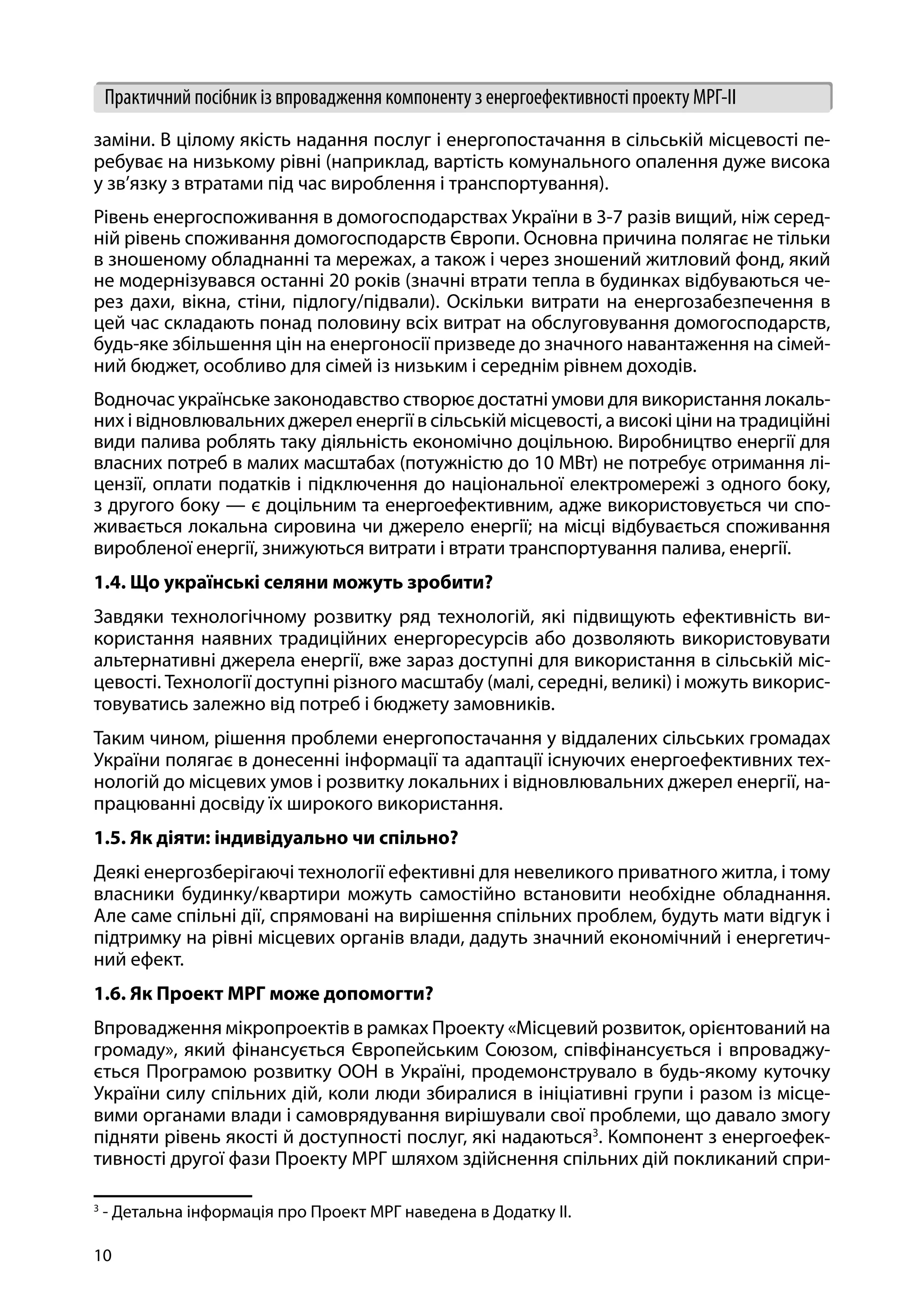 10
Практичний посібник із впровадження компоненту з енергоефективності проекту МРГ-ІІ
заміни. В цілому якість надання послуг і енергопостачання в сільській місцевості пе-
ребуває на низькому рівні (наприклад, вартість комунального опалення дуже висока
у зв’язку з втратами під час вироблення і транспортування).
Рівень енергоспоживання в домогосподарствах України в 3-7 разів вищий, ніж серед-
ній рівень споживання домогосподарств Європи. Основна причина полягає не тільки
в зношеному обладнанні та мережах, а також і через зношений житловий фонд, який
не модернізувався останні 20 років (значні втрати тепла в будинках відбуваються че-
рез дахи, вікна, стіни, підлогу/підвали). Оскільки витрати на енергозабезпечення в
цей час складають понад половину всіх витрат на обслуговування домогосподарств,
будь-яке збільшення цін на енергоносії призведе до значного навантаження на сімей-
ний бюджет, особливо для сімей із низьким і середнім рівнем доходів.
Водночас українське законодавство створює достатні умови для використання локаль-
них і відновлювальних джерел енергії в сільській місцевості, а високі ціни на традиційні
види палива роблять таку діяльність економічно доцільною. Виробництво енергії для
власних потреб в малих масштабах (потужністю до 10 МВт) не потребує отримання лі-
цензії, оплати податків і підключення до національної електромережі з одного боку,
з другого боку — є доцільним та енергоефективним, адже використовується чи спо-
живається локальна сировина чи джерело енергії; на місці відбувається споживання
виробленої енергії, знижуються витрати і втрати транспортування палива, енергії.
1.4. Що українські селяни можуть зробити?
Завдяки технологічному розвитку ряд технологій, які підвищують ефективність ви-
користання наявних традиційних енергоресурсів або дозволяють використовувати
альтернативні джерела енергії, вже зараз доступні для використання в сільській міс-
цевості. Технології доступні різного масштабу (малі, середні, великі) і можуть викорис-
товуватись залежно від потреб і бюджету замовників.
Таким чином, рішення проблеми енергопостачання у віддалених сільських громадах
України полягає в донесенні інформації та адаптації існуючих енергоефективних тех-
нологій до місцевих умов і розвитку локальних і відновлювальних джерел енергії, на-
працюванні досвіду їх широкого використання.
1.5. Як діяти: індивідуально чи спільно?
Деякі енергозберігаючі технології ефективні для невеликого приватного житла, і тому
власники будинку/квартири можуть самостійно встановити необхідне обладнання.
Але саме спільні дії, спрямовані на вирішення спільних проблем, будуть мати відгук і
підтримку на рівні місцевих органів влади, дадуть значний економічний і енергетич-
ний ефект.
1.6. Як Проект МРГ може допомогти?
Впровадження мікропроектів в рамках Проекту «Місцевий розвиток, орієнтований на
громаду», який фінансується Європейським Союзом, співфінансується і впроваджу-
ється Програмою розвитку ООН в Україні, продемонструвало в будь-якому куточку
України силу спільних дій, коли люди збиралися в ініціативні групи і разом із місце-
вими органами влади і самоврядування вирішували свої проблеми, що давало змогу
підняти рівень якості й доступності послуг, які надаються3
. Компонент з енергоефек-
тивності другої фази Проекту МРГ шляхом здійснення спільних дій покликаний спри-
3
- Детальна інформація про Проект МРГ наведена в Додатку ІІ.
 