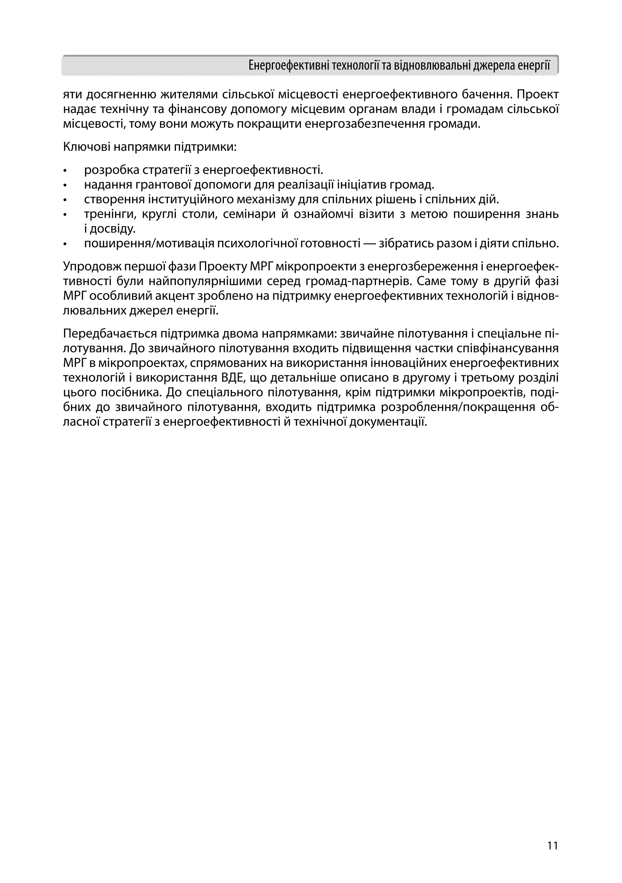 11
Енергоефективні технології та відновлювальні джерела енергії
яти досягненню жителями сільської місцевості енергоефективного бачення. Проект
надає технічну та фінансову допомогу місцевим органам влади і громадам сільської
місцевості, тому вони можуть покращити енергозабезпечення громади.
Ключові напрямки підтримки:
•	 розробка стратегії з енергоефективності.
•	 надання грантової допомоги для реалізації ініціатив громад.
•	 створення інституційного механізму для спільних рішень і спільних дій.
•	 тренінги, круглі столи, семінари й ознайомчі візити з метою поширення знань
і досвіду.
•	 поширення/мотивація психологічної готовності — зібратись разом і діяти спільно.
Упродовж першої фази Проекту МРГ мікропроекти з енергозбереження і енергоефек-
тивності були найпопулярнішими серед громад-партнерів. Саме тому в другій фазі
МРГ особливий акцент зроблено на підтримку енергоефективних технологій і віднов-
лювальних джерел енергії.
Передбачається підтримка двома напрямками: звичайне пілотування і спеціальне пі-
лотування. До звичайного пілотування входить підвищення частки співфінансування
МРГ в мікропроектах, спрямованих на використання інноваційних енергоефективних
технологій і використання ВДЕ, що детальніше описано в другому і третьому розділі
цього посібника. До спеціального пілотування, крім підтримки мікропроектів, поді-
бних до звичайного пілотування, входить підтримка розроблення/покращення об-
ласної стратегії з енергоефективності й технічної документації.
 