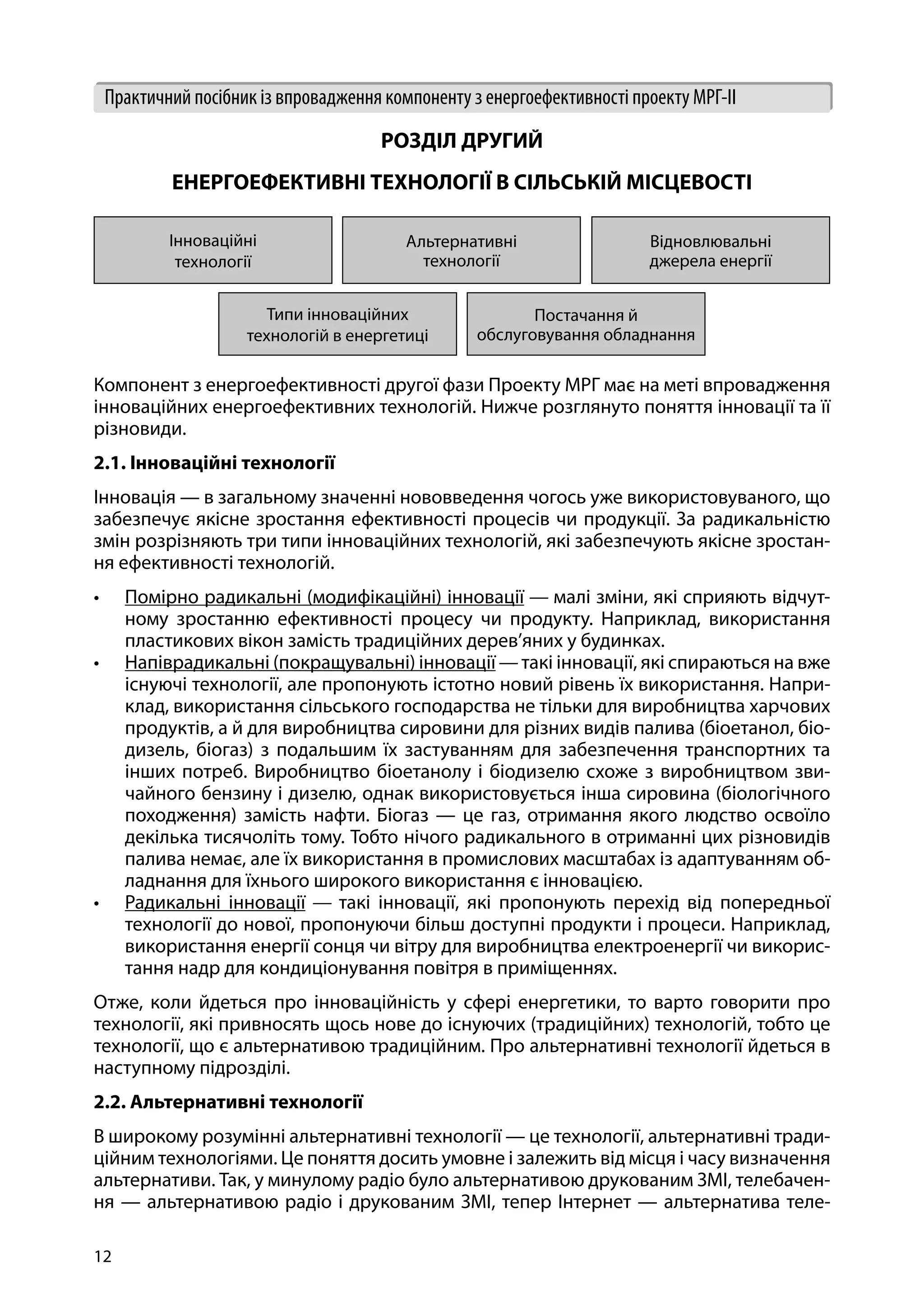 12
Практичний посібник із впровадження компоненту з енергоефективності проекту МРГ-ІІ
РОЗДІЛ ДРУГИЙ
ЕНЕРГОЕФЕКТИВНІ ТЕХНОЛОГІЇ В СІЛЬСЬКІЙ МІСЦЕВОСТІ
Інноваційні
технології
Альтернативні
технології
Відновлювальні
джерела енергії
Типи інноваційних
технологій в енергетиці
Постачання й
обслуговування обладнання
Компонент з енергоефективності другої фази Проекту МРГ має на меті впровадження
інноваційних енергоефективних технологій. Нижче розглянуто поняття інновації та її
різновиди.
2.1. Інноваційні технології
Інновація — в загальному значенні нововведення чогось уже використовуваного, що
забезпечує якісне зростання ефективності процесів чи продукції. За радикальністю
змін розрізняють три типи інноваційних технологій, які забезпечують якісне зростан-
ня ефективності технологій.
•	 Помірно радикальні (модифікаційні) інновації — малі зміни, які сприяють відчут-
ному зростанню ефективності процесу чи продукту. Наприклад, використання
пластикових вікон замість традиційних дерев’яних у будинках.
•	 Напіврадикальні (покращувальні) інновації —такі інновації, які спираються на вже
існуючі технології, але пропонують істотно новий рівень їх використання. Напри-
клад, використання сільського господарства не тільки для виробництва харчових
продуктів, а й для виробництва сировини для різних видів палива (біоетанол, біо-
дизель, біогаз) з подальшим їх застуванням для забезпечення транспортних та
інших потреб. Виробництво біоетанолу і біодизелю схоже з виробництвом зви-
чайного бензину і дизелю, однак використовується інша сировина (біологічного
походження) замість нафти. Біогаз — це газ, отримання якого людство освоїло
декілька тисячоліть тому. Тобто нічого радикального в отриманні цих різновидів
палива немає, але їх використання в промислових масштабах із адаптуванням об-
ладнання для їхнього широкого використання є інновацією.
•	 Радикальні інновації — такі інновації, які пропонують перехід від попередньої
технології до нової, пропонуючи більш доступні продукти і процеси. Наприклад,
використання енергії сонця чи вітру для виробництва електроенергії чи викорис-
тання надр для кондиціонування повітря в приміщеннях.
Отже, коли йдеться про інноваційність у сфері енергетики, то варто говорити про
технології, які привносять щось нове до існуючих (традиційних) технологій, тобто це
технології, що є альтернативою традиційним. Про альтернативні технології йдеться в
наступному підрозділі.
2.2. Альтернативні технології
В широкому розумінні альтернативні технології — це технології, альтернативні тради-
ційним технологіями. Це поняття досить умовне і залежить від місця і часу визначення
альтернативи. Так, у минулому радіо було альтернативою друкованим ЗМІ, телебачен-
ня — альтернативою радіо і друкованим ЗМІ, тепер Інтернет — альтернатива теле-
 