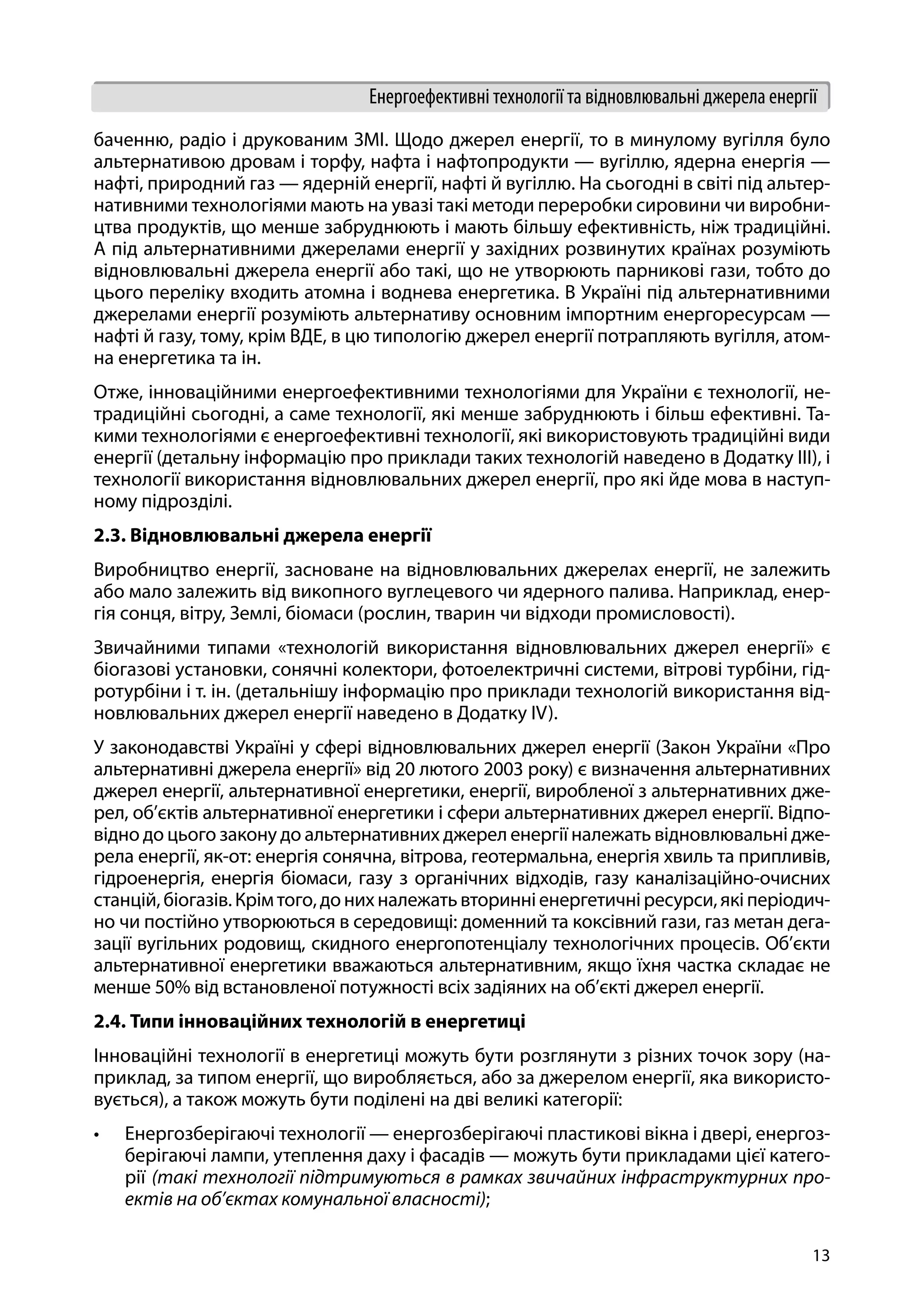 13
Енергоефективні технології та відновлювальні джерела енергії
баченню, радіо і друкованим ЗМІ. Щодо джерел енергії, то в минулому вугілля було
альтернативою дровам і торфу, нафта і нафтопродукти — вугіллю, ядерна енергія —
нафті, природний газ — ядерній енергії, нафті й вугіллю. На сьогодні в світі під альтер-
нативними технологіями мають на увазі такі методи переробки сировини чи виробни-
цтва продуктів, що менше забруднюють і мають більшу ефективність, ніж традиційні.
А під альтернативними джерелами енергії у західних розвинутих країнах розуміють
відновлювальні джерела енергії або такі, що не утворюють парникові гази, тобто до
цього переліку входить атомна і воднева енергетика. В Україні під альтернативними
джерелами енергії розуміють альтернативу основним імпортним енергоресурсам —
нафті й газу, тому, крім ВДЕ, в цю типологію джерел енергії потрапляють вугілля, атом-
на енергетика та ін.
Отже, інноваційними енергоефективними технологіями для України є технології, не-
традиційні сьогодні, а саме технології, які менше забруднюють і більш ефективні. Та-
кими технологіями є енергоефективні технології, які використовують традиційні види
енергії (детальну інформацію про приклади таких технологій наведено в Додатку ІІI), і
технології використання відновлювальних джерел енергії, про які йде мова в наступ-
ному підрозділі.
2.3. Відновлювальні джерела енергії
Виробництво енергії, засноване на відновлювальних джерелах енергії, не залежить
або мало залежить від викопного вуглецевого чи ядерного палива. Наприклад, енер-
гія сонця, вітру, Землі, біомаси (рослин, тварин чи відходи промисловості).
Звичайними типами «технологій використання відновлювальних джерел енергії» є
біогазові установки, сонячні колектори, фотоелектричні системи, вітрові турбіни, гід-
ротурбіни і т. ін. (детальнішу інформацію про приклади технологій використання від-
новлювальних джерел енергії наведено в Додатку IV).
У законодавстві Україні у сфері відновлювальних джерел енергії (Закон України «Про
альтернативні джерела енергії» від 20 лютого 2003 року) є визначення альтернативних
джерел енергії, альтернативної енергетики, енергії, виробленої з альтернативних дже-
рел, об’єктів альтернативної енергетики і сфери альтернативних джерел енергії. Відпо-
відно до цього закону до альтернативних джерел енергії належать відновлювальні дже-
рела енергії, як-от: енергія сонячна, вітрова, геотермальна, енергія хвиль та припливів,
гідроенергія, енергія біомаси, газу з органічних відходів, газу каналізаційно-очисних
станцій,біогазів.Крімтого,донихналежатьвторинніенергетичніресурси,якіперіодич-
но чи постійно утворюються в середовищі: доменний та коксівний гази, газ метан дега-
зації вугільних родовищ, скидного енергопотенціалу технологічних процесів. Об’єкти
альтернативної енергетики вважаються альтернативним, якщо їхня частка складає не
менше 50% від встановленої потужності всіх задіяних на об’єкті джерел енергії.
2.4. Типи інноваційних технологій в енергетиці
Інноваційні технології в енергетиці можуть бути розглянути з різних точок зору (на-
приклад, за типом енергії, що виробляється, або за джерелом енергії, яка використо-
вується), а також можуть бути поділені на дві великі категорії:
•	 Енергозберігаючі технології — енергозберігаючі пластикові вікна і двері, енергоз-
берігаючі лампи, утеплення даху і фасадів — можуть бути прикладами цієї катего-
рії (такі технології підтримуються в рамках звичайних інфраструктурних про-
ектів на об’єктах комунальної власності);
 