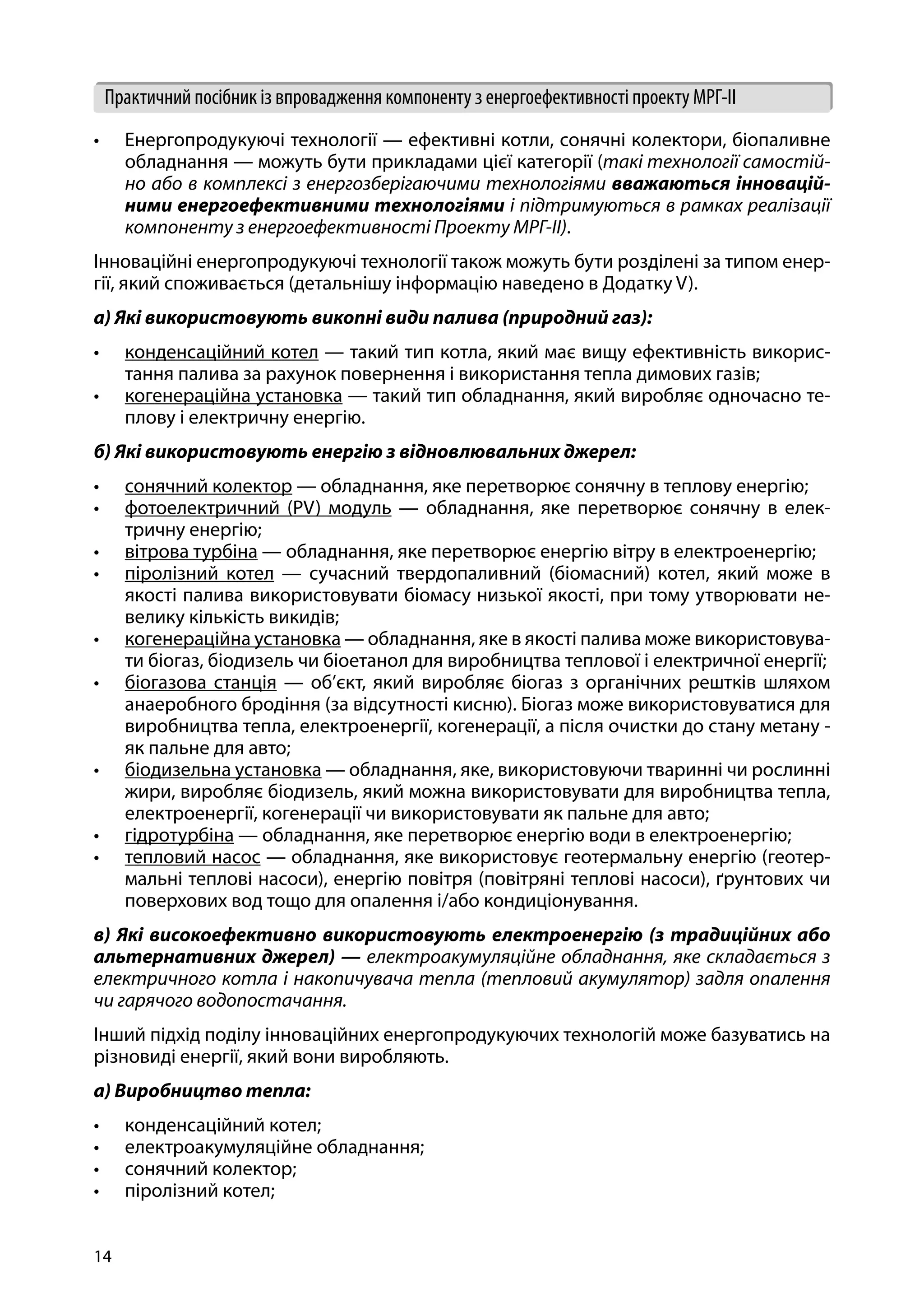14
Практичний посібник із впровадження компоненту з енергоефективності проекту МРГ-ІІ
•	 Енергопродукуючі технології — ефективні котли, сонячні колектори, біопаливне
обладнання — можуть бути прикладами цієї категорії (такі технології самостій-
но або в комплексі з енергозберігаючими технологіями вважаються інновацій-
ними енергоефективними технологіями і підтримуються в рамках реалізації
компоненту з енергоефективності Проекту МРГ-ІІ).
Інноваційні енергопродукуючі технології також можуть бути розділені за типом енер-
гії, який споживається (детальнішу інформацію наведено в Додатку V).
а) Які використовують викопні види палива (природний газ):
•	 конденсаційний котел — такий тип котла, який має вищу ефективність викорис-
тання палива за рахунок повернення і використання тепла димових газів;
•	 когенераційна установка — такий тип обладнання, який виробляє одночасно те-
плову і електричну енергію.
б) Які використовують енергію з відновлювальних джерел:
•	 сонячний колектор — обладнання, яке перетворює сонячну в теплову енергію;
•	 фотоелектричний (PV) модуль — обладнання, яке перетворює сонячну в елек-
тричну енергію;
•	 вітрова турбіна — обладнання, яке перетворює енергію вітру в електроенергію;
•	 піролізний котел — сучасний твердопаливний (біомасний) котел, який може в
якості палива використовувати біомасу низької якості, при тому утворювати не-
велику кількість викидів;
•	 когенераційна установка — обладнання, яке в якості палива може використовува-
ти біогаз, біодизель чи біоетанол для виробництва теплової і електричної енергії;
•	 біогазова станція — об’єкт, який виробляє біогаз з органічних рештків шляхом
анаеробного бродіння (за відсутності кисню). Біогаз може використовуватися для
виробництва тепла, електроенергії, когенерації, а після очистки до стану метану -
як пальне для авто;
•	 біодизельна установка — обладнання, яке, використовуючи тваринні чи рослинні
жири, виробляє біодизель, який можна використовувати для виробництва тепла,
електроенергії, когенерації чи використовувати як пальне для авто;
•	 гідротурбіна — обладнання, яке перетворює енергію води в електроенергію;
•	 тепловий насос — обладнання, яке використовує геотермальну енергію (геотер-
мальні теплові насоси), енергію повітря (повітряні теплові насоси), ґрунтових чи
поверхових вод тощо для опалення і/або кондиціонування.
в) Які високоефективно використовують електроенергію (з традиційних або
альтернативних джерел) — електроакумуляційне обладнання, яке складається з
електричного котла і накопичувача тепла (тепловий акумулятор) задля опалення
чи гарячого водопостачання.
Інший підхід поділу інноваційних енергопродукуючих технологій може базуватись на
різновиді енергії, який вони виробляють.
а) Виробництво тепла:
•	 конденсаційний котел;
•	 електроакумуляційне обладнання;
•	 сонячний колектор;
•	 піролізний котел;
 