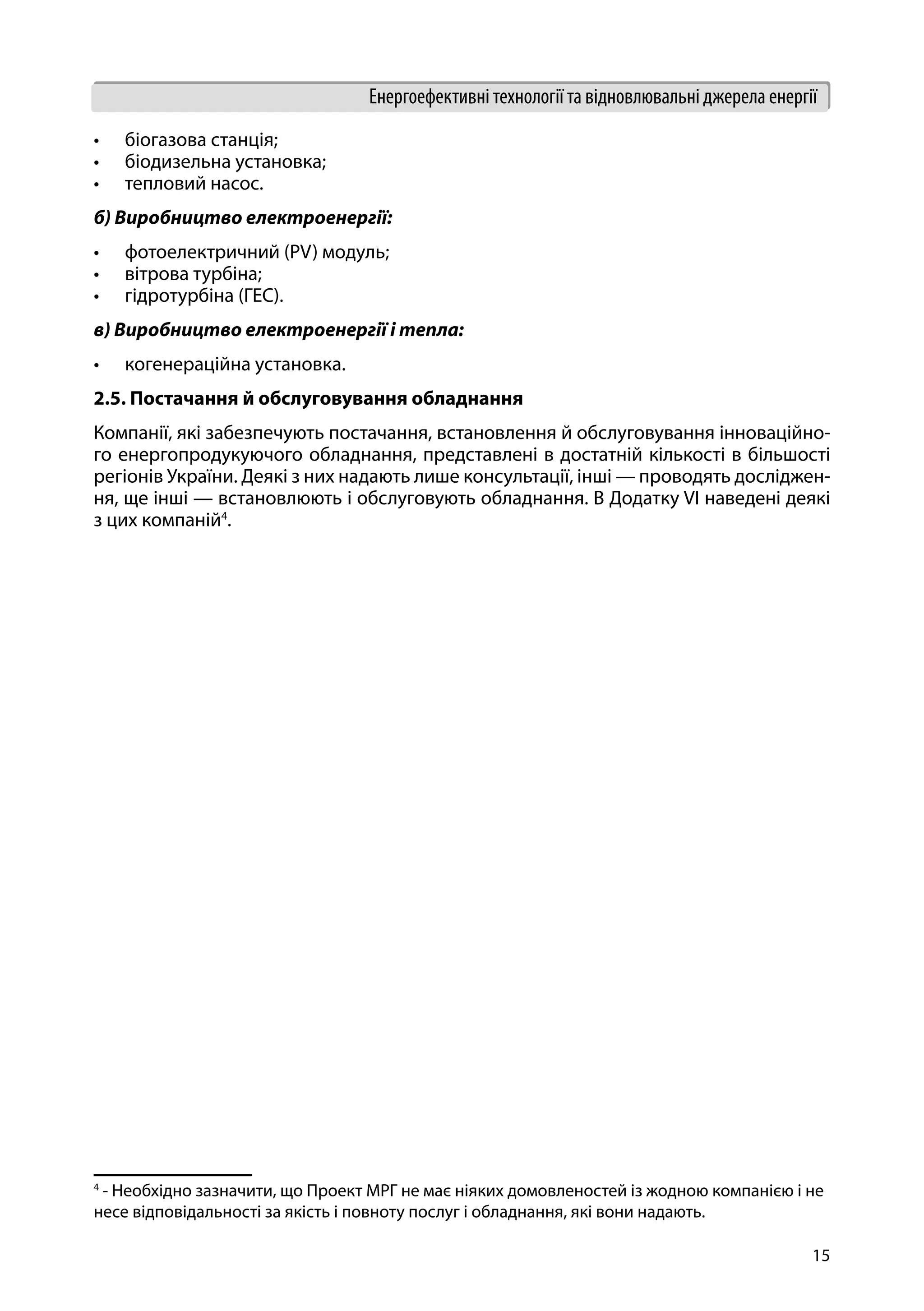 15
Енергоефективні технології та відновлювальні джерела енергії
•	 біогазова станція;
•	 біодизельна установка;
•	 тепловий насос.
б) Виробництво електроенергії:
•	 фотоелектричний (PV) модуль;
•	 вітрова турбіна;
•	 гідротурбіна (ГЕС).
в) Виробництво електроенергії і тепла:
•	 когенераційна установка.
2.5. Постачання й обслуговування обладнання
Компанії, які забезпечують постачання, встановлення й обслуговування інноваційно-
го енергопродукуючого обладнання, представлені в достатній кількості в більшості
регіонів України. Деякі з них надають лише консультації, інші — проводять досліджен-
ня, ще інші — встановлюють і обслуговують обладнання. В Додатку VI наведені деякі
з цих компаній4
.
4
- Необхідно зазначити, що Проект МРГ не має ніяких домовленостей із жодною компанією і не
несе відповідальності за якість і повноту послуг і обладнання, які вони надають.
 