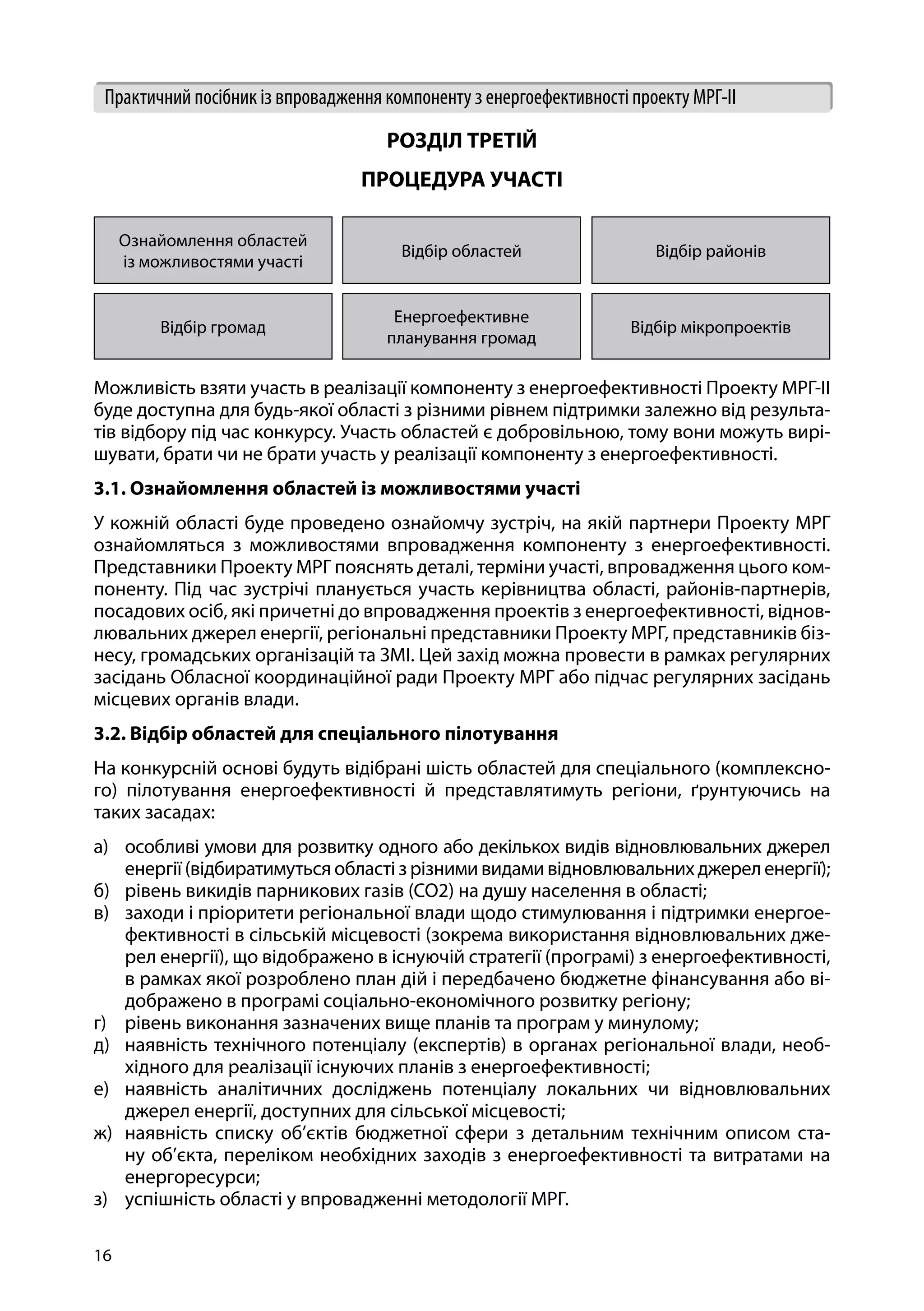 16
Практичний посібник із впровадження компоненту з енергоефективності проекту МРГ-ІІ
РОЗДІЛ ТРЕТІЙ
ПРОЦЕДУРА УЧАСТІ
Ознайомлення областей
із можливостями участі
Відбір областей Відбір районів
Відбір громад
Енергоефективне
планування громад
Відбір мікропроектів
Можливість взяти участь в реалізації компоненту з енергоефективності Проекту МРГ-ІІ
буде доступна для будь-якої області з різними рівнем підтримки залежно від результа-
тів відбору під час конкурсу. Участь областей є добровільною, тому вони можуть вирі-
шувати, брати чи не брати участь у реалізації компоненту з енергоефективності.
3.1. Ознайомлення областей із можливостями участі
У кожній області буде проведено ознайомчу зустріч, на якій партнери Проекту МРГ
ознайомляться з можливостями впровадження компоненту з енергоефективності.
Представники Проекту МРГ пояснять деталі, терміни участі, впровадження цього ком-
поненту. Під час зустрічі планується участь керівництва області, районів-партнерів,
посадових осіб, які причетні до впровадження проектів з енергоефективності, віднов-
лювальних джерел енергії, регіональні представники Проекту МРГ, представників біз-
несу, громадських організацій та ЗМІ. Цей захід можна провести в рамках регулярних
засідань Обласної координаційної ради Проекту МРГ або підчас регулярних засідань
місцевих органів влади.
3.2. Відбір областей для спеціального пілотування
На конкурсній основі будуть відібрані шість областей для спеціального (комплексно-
го) пілотування енергоефективності й представлятимуть регіони, ґрунтуючись на
таких засадах:
а)	 особливі умови для розвитку одного або декількох видів відновлювальних джерел
енергії (відбиратимуться області з різними видами відновлювальних джерел енергії);
б)	 рівень викидів парникових газів (CO2) на душу населення в області;
в)	 заходи і пріоритети регіональної влади щодо стимулювання і підтримки енергое-
фективності в сільській місцевості (зокрема використання відновлювальних дже-
рел енергії), що відображено в існуючій стратегії (програмі) з енергоефективності,
в рамках якої розроблено план дій і передбачено бюджетне фінансування або ві-
дображено в програмі соціально-економічного розвитку регіону;
г)	 рівень виконання зазначених вище планів та програм у минулому;
д)	 наявність технічного потенціалу (експертів) в органах регіональної влади, необ-
хідного для реалізації існуючих планів з енергоефективності;
е)	 наявність аналітичних досліджень потенціалу локальних чи відновлювальних
джерел енергії, доступних для сільської місцевості;
ж)	 наявність списку об’єктів бюджетної сфери з детальним технічним описом ста-
ну об’єкта, переліком необхідних заходів з енергоефективності та витратами на
енергоресурси;
з)	 успішність області у впровадженні методології МРГ.
 