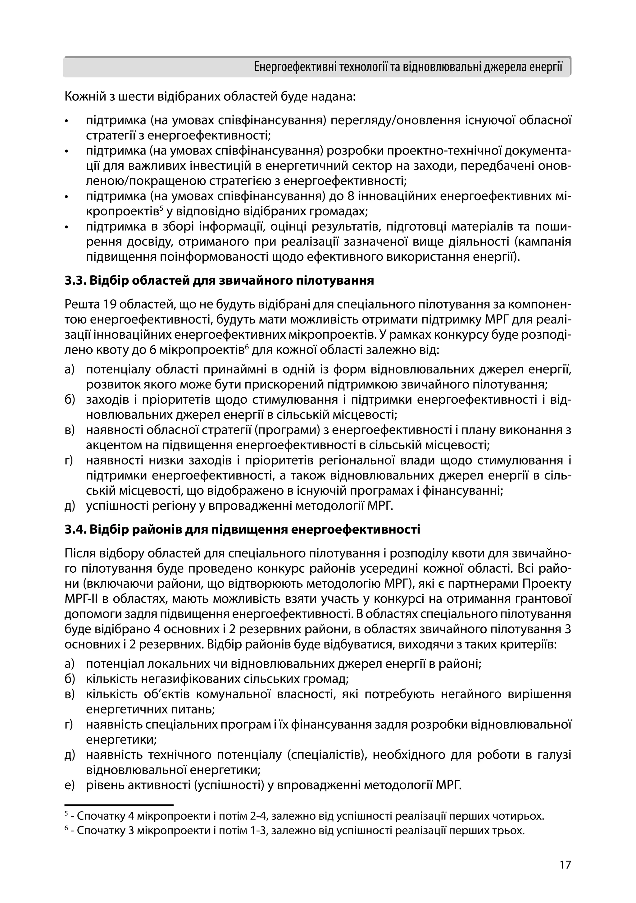17
Енергоефективні технології та відновлювальні джерела енергії
Кожній з шести відібраних областей буде надана:
•	 підтримка (на умовах співфінансування) перегляду/оновлення існуючої обласної
стратегії з енергоефективності;
•	 підтримка (на умовах співфінансування) розробки проектно-технічної документа-
ції для важливих інвестицій в енергетичний сектор на заходи, передбачені онов-
леною/покращеною стратегією з енергоефективності;
•	 підтримка (на умовах співфінансування) до 8 інноваційних енергоефективних мі-
кропроектів5
у відповідно відібраних громадах;
•	 підтримка в зборі інформації, оцінці результатів, підготовці матеріалів та поши-
рення досвіду, отриманого при реалізації зазначеної вище діяльності (кампанія
підвищення поінформованості щодо ефективного використання енергії).
3.3. Відбір областей для звичайного пілотування
Решта 19 областей, що не будуть відібрані для спеціального пілотування за компонен-
тою енергоефективності, будуть мати можливість отримати підтримку МРГ для реалі-
зації інноваційних енергоефективних мікропроектів. У рамках конкурсу буде розподі-
лено квоту до 6 мікропроектів6
для кожної області залежно від:
а)	 потенціалу області принаймні в одній із форм відновлювальних джерел енергії,
розвиток якого може бути прискорений підтримкою звичайного пілотування;
б)	 заходів і пріоритетів щодо стимулювання і підтримки енергоефективності і від-
новлювальних джерел енергії в сільській місцевості;
в)	 наявності обласної стратегії (програми) з енергоефективності і плану виконання з
акцентом на підвищення енергоефективності в сільській місцевості;
г)	 наявності низки заходів і пріоритетів регіональної влади щодо стимулювання і
підтримки енергоефективності, а також відновлювальних джерел енергії в сіль-
ській місцевості, що відображено в існуючій програмах і фінансуванні;
д)	 успішності регіону у впровадженні методології МРГ.
3.4. Відбір районів для підвищення енергоефективності
Після відбору областей для спеціального пілотування і розподілу квоти для звичайно-
го пілотування буде проведено конкурс районів усередині кожної області. Всі райо-
ни (включаючи райони, що відтворюють методологію МРГ), які є партнерами Проекту
МРГ-ІІ в областях, мають можливість взяти участь у конкурсі на отримання грантової
допомоги задля підвищення енергоефективності. В областях спеціального пілотування
буде відібрано 4 основних і 2 резервних райони, в областях звичайного пілотування 3
основних і 2 резервних. Відбір районів буде відбуватися, виходячи з таких критеріїв:
а)	 потенціал локальних чи відновлювальних джерел енергії в районі;
б)	 кількість негазифікованих сільських громад;
в)	 кількість об’єктів комунальної власності, які потребують негайного вирішення
енергетичних питань;
г)	 наявність спеціальних програм і їх фінансування задля розробки відновлювальної
енергетики;
д)	 наявність технічного потенціалу (спеціалістів), необхідного для роботи в галузі
відновлювальної енергетики;
е)	 рівень активності (успішності) у впровадженні методології МРГ.
5
- Спочатку 4 мікропроекти і потім 2-4, залежно від успішності реалізації перших чотирьох.
6
- Спочатку 3 мікропроекти і потім 1-3, залежно від успішності реалізації перших трьох.
 