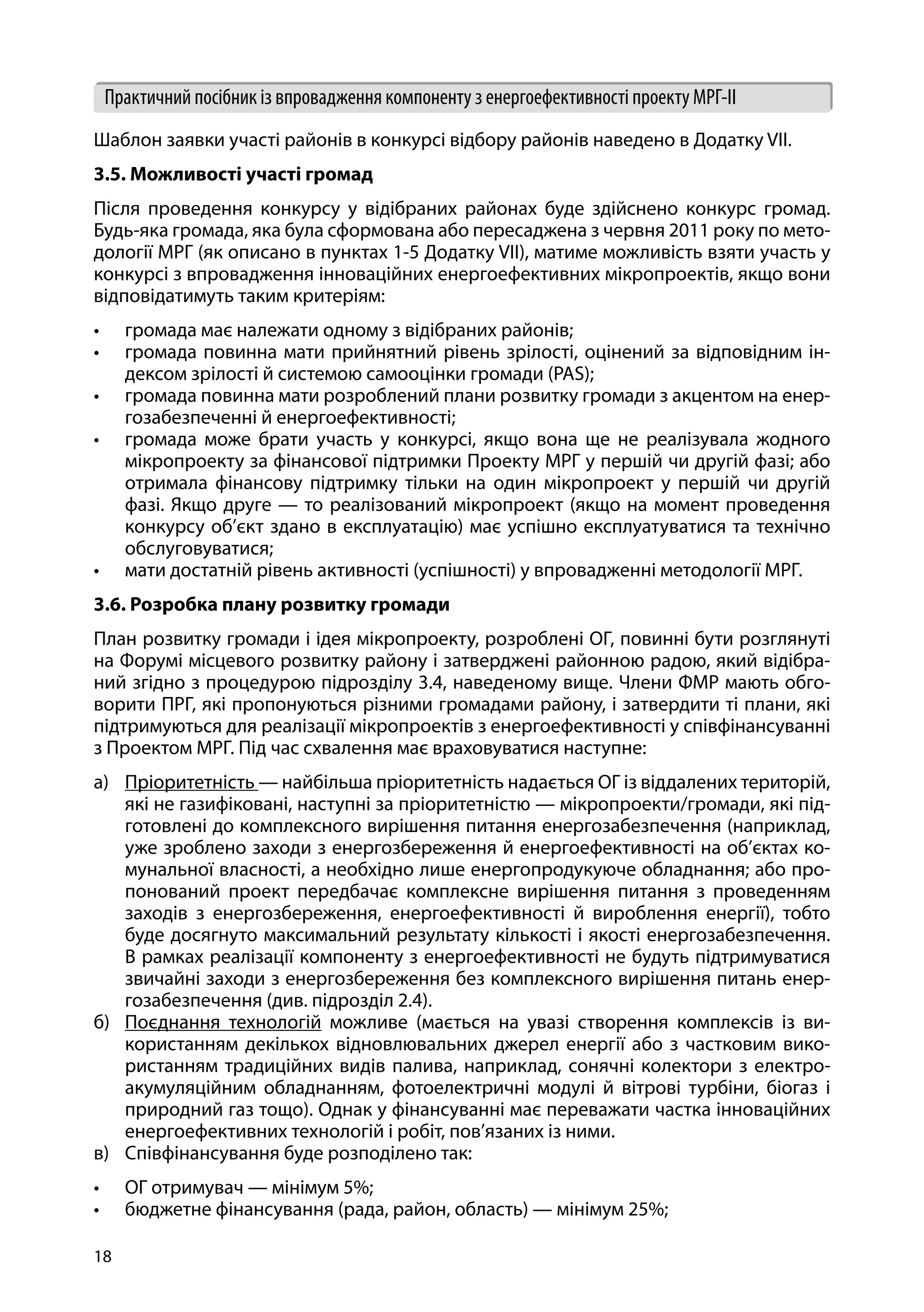 18
Практичний посібник із впровадження компоненту з енергоефективності проекту МРГ-ІІ
Шаблон заявки участі районів в конкурсі відбору районів наведено в Додатку VII.
3.5. Можливості участі громад
Після проведення конкурсу у відібраних районах буде здійснено конкурс громад.
Будь-яка громада, яка була сформована або пересаджена з червня 2011 року по мето-
дології МРГ (як описано в пунктах 1-5 Додатку VII), матиме можливість взяти участь у
конкурсі з впровадження інноваційних енергоефективних мікропроектів, якщо вони
відповідатимуть таким критеріям:
•	 громада має належати одному з відібраних районів;
•	 громада повинна мати прийнятний рівень зрілості, оцінений за відповідним ін-
дексом зрілості й системою самооцінки громади (PAS);
•	 громада повинна мати розроблений плани розвитку громади з акцентом на енер-
гозабезпеченні й енергоефективності;
•	 громада може брати участь у конкурсі, якщо вона ще не реалізувала жодного
мікропроекту за фінансової підтримки Проекту МРГ у першій чи другій фазі; або
отримала фінансову підтримку тільки на один мікропроект у першій чи другій
фазі. Якщо друге — то реалізований мікропроект (якщо на момент проведення
конкурсу об’єкт здано в експлуатацію) має успішно експлуатуватися та технічно
обслуговуватися;
•	 мати достатній рівень активності (успішності) у впровадженні методології МРГ.
3.6. Розробка плану розвитку громади
План розвитку громади і ідея мікропроекту, розроблені ОГ, повинні бути розглянуті
на Форумі місцевого розвитку району і затверджені районною радою, який відібра-
ний згідно з процедурою підрозділу 3.4, наведеному вище. Члени ФМР мають обго-
ворити ПРГ, які пропонуються різними громадами району, і затвердити ті плани, які
підтримуються для реалізації мікропроектів з енергоефективності у співфінансуванні
з Проектом МРГ. Під час схвалення має враховуватися наступне:
а)	 Пріоритетність — найбільша пріоритетність надається ОГ із віддалених територій,
які не газифіковані, наступні за пріоритетністю — мікропроекти/громади, які під-
готовлені до комплексного вирішення питання енергозабезпечення (наприклад,
уже зроблено заходи з енергозбереження й енергоефективності на об’єктах ко-
мунальної власності, а необхідно лише енергопродукуюче обладнання; або про-
понований проект передбачає комплексне вирішення питання з проведенням
заходів з енергозбереження, енергоефективності й вироблення енергії), тобто
буде досягнуто максимальний результату кількості і якості енергозабезпечення.
В рамках реалізації компоненту з енергоефективності не будуть підтримуватися
звичайні заходи з енергозбереження без комплексного вирішення питань енер-
гозабезпечення (див. підрозділ 2.4).
б)	 Поєднання технологій можливе (мається на увазі створення комплексів із ви-
користанням декількох відновлювальних джерел енергії або з частковим вико-
ристанням традиційних видів палива, наприклад, сонячні колектори з електро-
акумуляційним обладнанням, фотоелектричні модулі й вітрові турбіни, біогаз і
природний газ тощо). Однак у фінансуванні має переважати частка інноваційних
енергоефективних технологій і робіт, пов’язаних із ними.
в)	 Співфінансування буде розподілено так:
•	 ОГ отримувач — мінімум 5%;
•	 бюджетне фінансування (рада, район, область) — мінімум 25%;
 