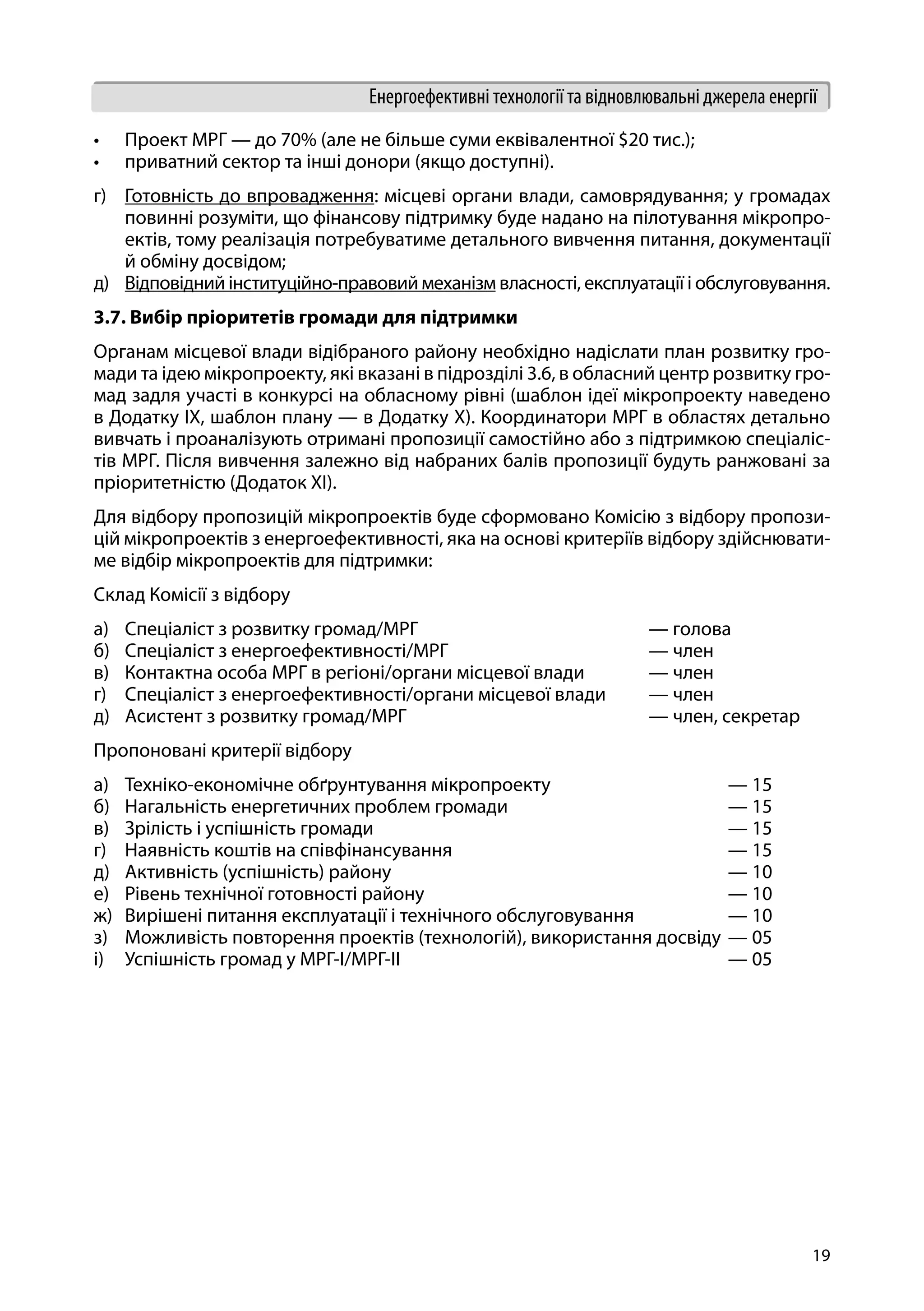 19
Енергоефективні технології та відновлювальні джерела енергії
•	 Проект МРГ — до 70% (але не більше суми еквівалентної $20 тис.);
•	 приватний сектор та інші донори (якщо доступні).
г)	 Готовність до впровадження: місцеві органи влади, самоврядування; у громадах
повинні розуміти, що фінансову підтримку буде надано на пілотування мікропро-
ектів, тому реалізація потребуватиме детального вивчення питання, документації
й обміну досвідом;
д)	 Відповідний інституційно-правовий механізм власності, експлуатації і обслуговування.
3.7. Вибір пріоритетів громади для підтримки
Органам місцевої влади відібраного району необхідно надіслати план розвитку гро-
мади та ідею мікропроекту, які вказані в підрозділі 3.6, в обласний центр розвитку гро-
мад задля участі в конкурсі на обласному рівні (шаблон ідеї мікропроекту наведено
в Додатку ІХ, шаблон плану — в Додатку Х). Координатори МРГ в областях детально
вивчать і проаналізують отримані пропозиції самостійно або з підтримкою спеціаліс-
тів МРГ. Після вивчення залежно від набраних балів пропозиції будуть ранжовані за
пріоритетністю (Додаток XІ).
Для відбору пропозицій мікропроектів буде сформовано Комісію з відбору пропози-
цій мікропроектів з енергоефективності, яка на основі критеріїв відбору здійснювати-
ме відбір мікропроектів для підтримки:
Склад Комісії з відбору
а)	 Спеціаліст з розвитку громад/МРГ 			 — голова
б)	 Спеціаліст з енергоефективності/МРГ 			 — член
в)	 Контактна особа МРГ в регіоні/органи місцевої влади 	 — член
г)	 Спеціаліст з енергоефективності/органи місцевої влади	 — член
д)	 Асистент з розвитку громад/МРГ 			 — член, секретар
Пропоновані критерії відбору
а)	 Техніко-економічне обґрунтування мікропроекту		 	 — 15
б)	 Нагальність енергетичних проблем громади 			 — 15
в)	 Зрілість і успішність громади 					 — 15
г)	 Наявність коштів на співфінансування 				 — 15
д)	 Активність (успішність) району 					 — 10
е)	 Рівень технічної готовності району 				 — 10
ж)	 Вирішені питання експлуатації і технічного обслуговування		 — 10
з)	 Можливість повторення проектів (технологій), використання досвіду	— 05
і)	 Успішність громад у МРГ-І/МРГ-ІІ 					 — 05
 