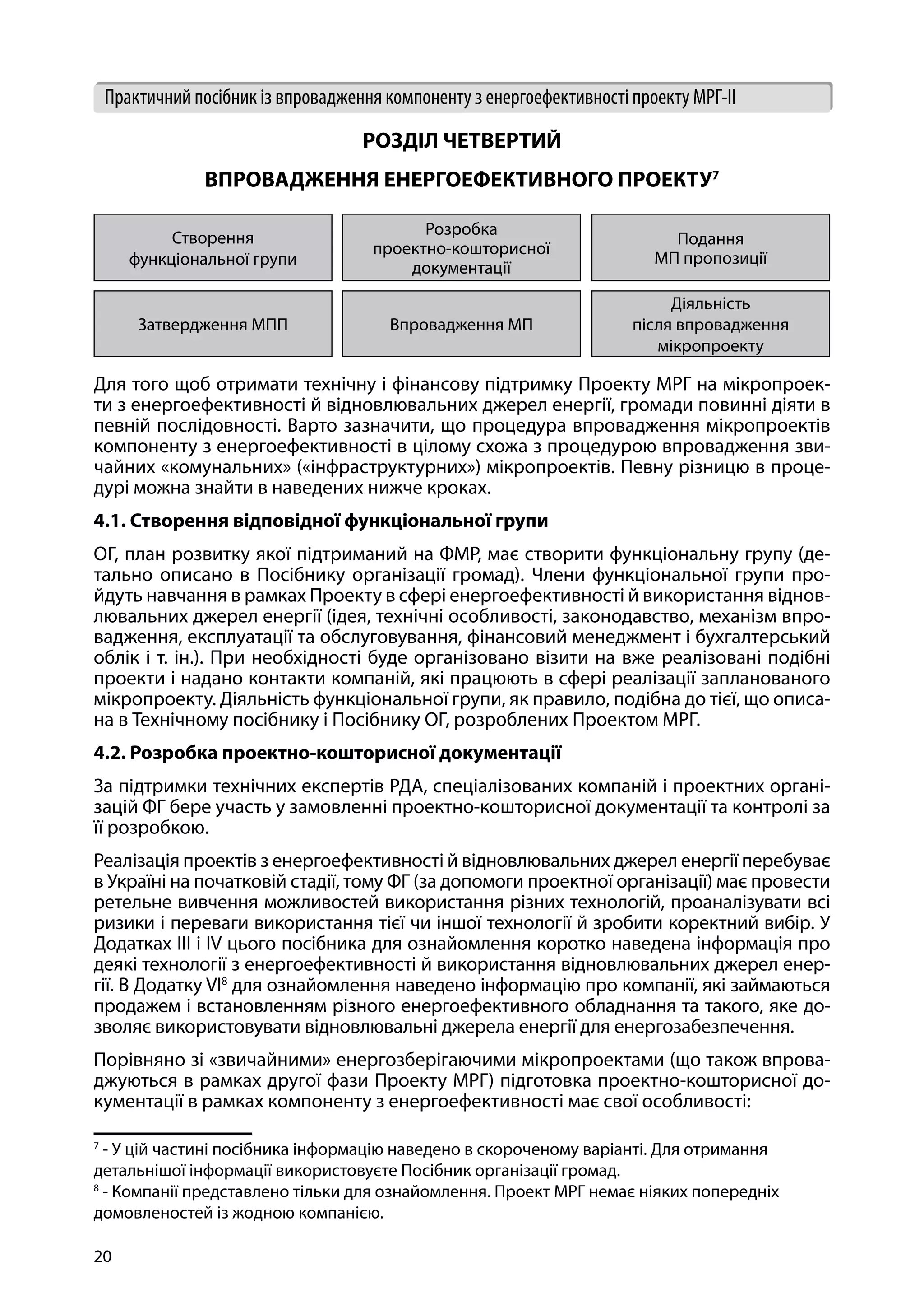 20
Практичний посібник із впровадження компоненту з енергоефективності проекту МРГ-ІІ
РОЗДІЛ ЧЕТВЕРТИЙ
ВПРОВАДЖЕННЯ ЕНЕРГОЕФЕКТИВНОГО ПРОЕКТУ7
Створення
функціональної групи
Розробка
проектно-кошторисної
документації
Подання
МП пропозиції
Затвердження МПП Впровадження МП
Діяльність
після впровадження
мікропроекту
Для того щоб отримати технічну і фінансову підтримку Проекту МРГ на мікропроек-
ти з енергоефективності й відновлювальних джерел енергії, громади повинні діяти в
певній послідовності. Варто зазначити, що процедура впровадження мікропроектів
компоненту з енергоефективності в цілому схожа з процедурою впровадження зви-
чайних «комунальних» («інфраструктурних») мікропроектів. Певну різницю в проце-
дурі можна знайти в наведених нижче кроках.
4.1. Створення відповідної функціональної групи
ОГ, план розвитку якої підтриманий на ФМР, має створити функціональну групу (де-
тально описано в Посібнику організації громад). Члени функціональної групи про-
йдуть навчання в рамках Проекту в сфері енергоефективності й використання віднов-
лювальних джерел енергії (ідея, технічні особливості, законодавство, механізм впро-
вадження, експлуатації та обслуговування, фінансовий менеджмент і бухгалтерський
облік і т. ін.). При необхідності буде організовано візити на вже реалізовані подібні
проекти і надано контакти компаній, які працюють в сфері реалізації запланованого
мікропроекту. Діяльність функціональної групи, як правило, подібна до тієї, що описа-
на в Технічному посібнику і Посібнику ОГ, розроблених Проектом МРГ.
4.2. Розробка проектно-кошторисної документації
За підтримки технічних експертів РДА, спеціалізованих компаній і проектних органі-
зацій ФГ бере участь у замовленні проектно-кошторисної документації та контролі за
її розробкою.
Реалізація проектів з енергоефективності й відновлювальних джерел енергії перебуває
в Україні на початковій стадії, тому ФГ (за допомоги проектної організації) має провести
ретельне вивчення можливостей використання різних технологій, проаналізувати всі
ризики і переваги використання тієї чи іншої технології й зробити коректний вибір. У
Додатках III і IV цього посібника для ознайомлення коротко наведена інформація про
деякі технології з енергоефективності й використання відновлювальних джерел енер-
гії. В Додатку VI8
для ознайомлення наведено інформацію про компанії, які займаються
продажем і встановленням різного енергоефективного обладнання та такого, яке до-
зволяє використовувати відновлювальні джерела енергії для енергозабезпечення.
Порівняно зі «звичайними» енергозберігаючими мікропроектами (що також впрова-
джуються в рамках другої фази Проекту МРГ) підготовка проектно-кошторисної до-
кументації в рамках компоненту з енергоефективності має свої особливості:
7
- У цій частині посібника інформацію наведено в скороченому варіанті. Для отримання
детальнішої інформації використовуєте Посібник організації громад.
8
- Компанії представлено тільки для ознайомлення. Проект МРГ немає ніяких попередніх
домовленостей із жодною компанією.
 
