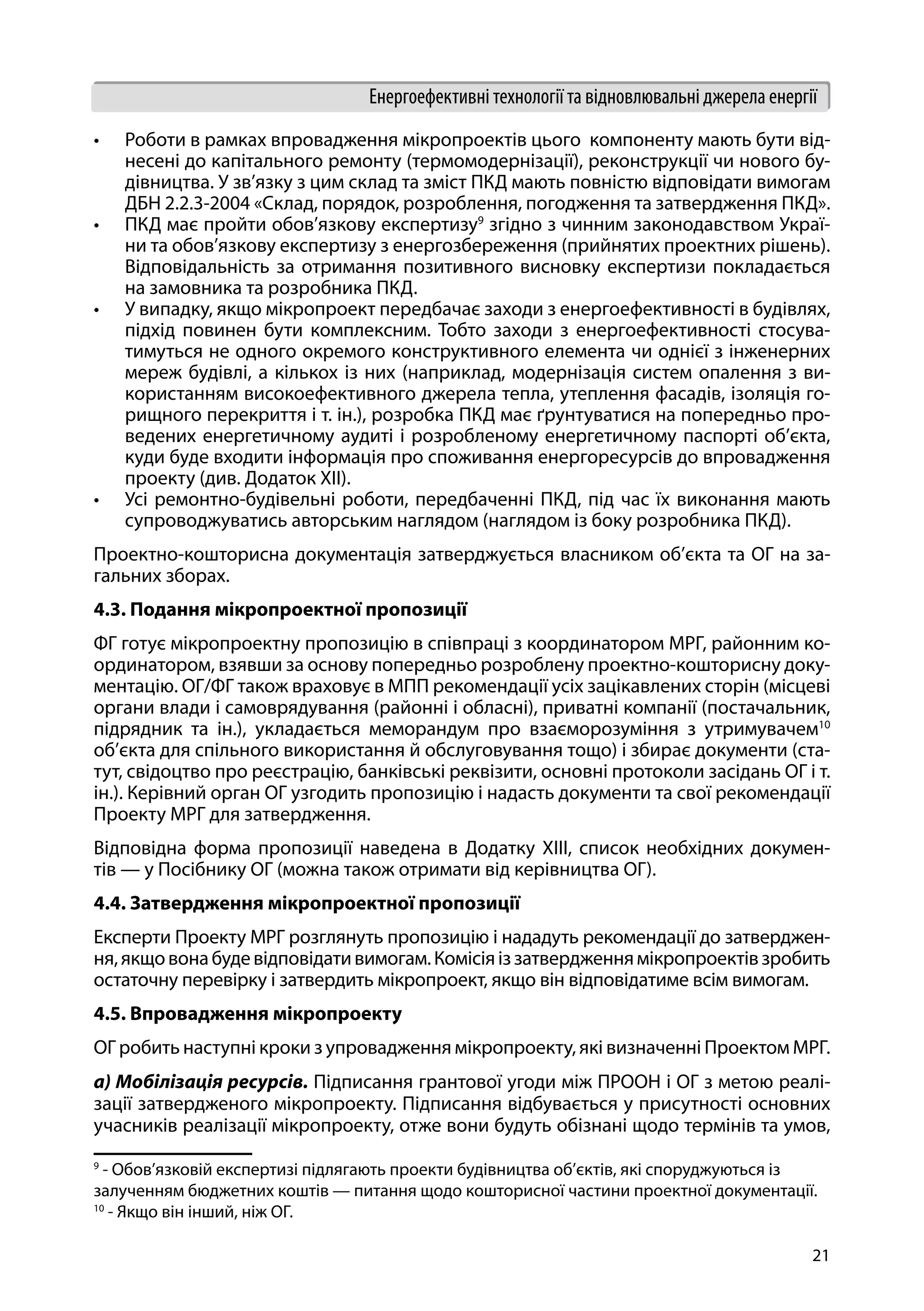 21
Енергоефективні технології та відновлювальні джерела енергії
•	 Роботи в рамках впровадження мікропроектів цього компоненту мають бути від-
несені до капітального ремонту (термомодернізації), реконструкції чи нового бу-
дівництва. У зв’язку з цим склад та зміст ПКД мають повністю відповідати вимогам
ДБН 2.2.3-2004 «Склад, порядок, розроблення, погодження та затвердження ПКД».
•	 ПКД має пройти обов’язкову експертизу9
згідно з чинним законодавством Украї-
ни та обов’язкову експертизу з енергозбереження (прийнятих проектних рішень).
Відповідальність за отримання позитивного висновку експертизи покладається
на замовника та розробника ПКД.
•	 У випадку, якщо мікропроект передбачає заходи з енергоефективності в будівлях,
підхід повинен бути комплексним. Тобто заходи з енергоефективності стосува-
тимуться не одного окремого конструктивного елемента чи однієї з інженерних
мереж будівлі, а кількох із них (наприклад, модернізація систем опалення з ви-
користанням високоефективного джерела тепла, утеплення фасадів, ізоляція го-
рищного перекриття і т. ін.), розробка ПКД має ґрунтуватися на попередньо про-
ведених енергетичному аудиті і розробленому енергетичному паспорті об’єкта,
куди буде входити інформація про споживання енергоресурсів до впровадження
проекту (див. Додаток ХІІ).
•	 Усі ремонтно-будівельні роботи, передбаченні ПКД, під час їх виконання мають
супроводжуватись авторським наглядом (наглядом із боку розробника ПКД).
Проектно-кошторисна документація затверджується власником об’єкта та ОГ на за-
гальних зборах.
4.3. Подання мікропроектної пропозиції
ФГ готує мікропроектну пропозицію в співпраці з координатором МРГ, районним ко-
ординатором, взявши за основу попередньо розроблену проектно-кошторисну доку-
ментацію. ОГ/ФГ також враховує в МПП рекомендації усіх зацікавлених сторін (місцеві
органи влади і самоврядування (районні і обласні), приватні компанії (постачальник,
підрядник та ін.), укладається меморандум про взаєморозуміння з утримувачем10
об’єкта для спільного використання й обслуговування тощо) і збирає документи (ста-
тут, свідоцтво про реєстрацію, банківські реквізити, основні протоколи засідань ОГ і т.
ін.). Керівний орган ОГ узгодить пропозицію і надасть документи та свої рекомендації
Проекту МРГ для затвердження.
Відповідна форма пропозиції наведена в Додатку XІІI, список необхідних докумен-
тів — у Посібнику ОГ (можна також отримати від керівництва ОГ).
4.4. Затвердження мікропроектної пропозиції
Експерти Проекту МРГ розглянуть пропозицію і нададуть рекомендації до затверджен-
ня,якщовонабудевідповідативимогам.Комісіяіззатвердженнямікропроектівзробить
остаточну перевірку і затвердить мікропроект, якщо він відповідатиме всім вимогам.
4.5. Впровадження мікропроекту
ОГ робить наступні кроки з упровадження мікропроекту, які визначенні Проектом МРГ.
а) Мобілізація ресурсів. Підписання грантової угоди між ПРООН і ОГ з метою реалі-
зації затвердженого мікропроекту. Підписання відбувається у присутності основних
учасників реалізації мікропроекту, отже вони будуть обізнані щодо термінів та умов,
9
- Обов’язковій експертизі підлягають проекти будівництва об’єктів, які споруджуються із
залученням бюджетних коштів — питання щодо кошторисної частини проектної документації.
10
- Якщо він інший, ніж ОГ.
 