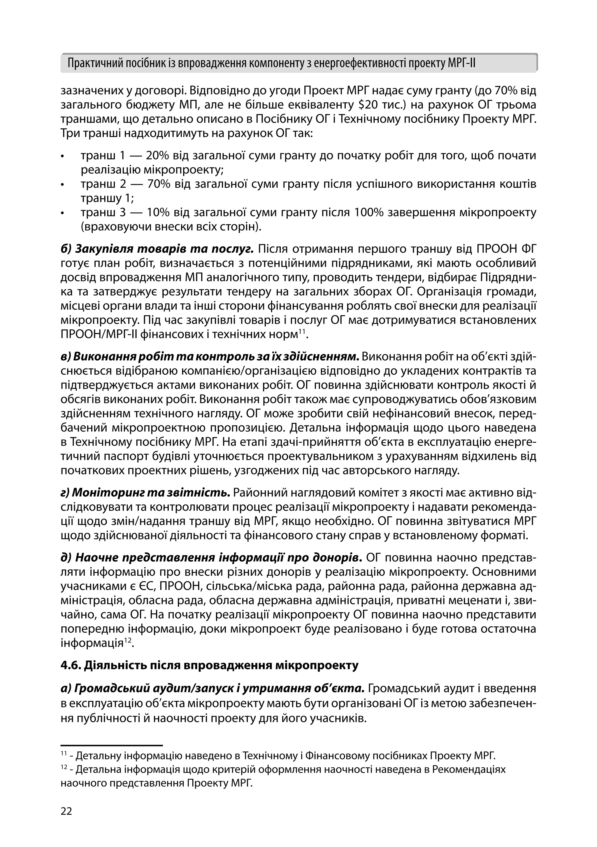 22
Практичний посібник із впровадження компоненту з енергоефективності проекту МРГ-ІІ
зазначених у договорі. Відповідно до угоди Проект МРГ надає суму гранту (до 70% від
загального бюджету МП, але не більше еквіваленту $20 тис.) на рахунок ОГ трьома
траншами, що детально описано в Посібнику ОГ і Технічному посібнику Проекту МРГ.
Три транші надходитимуть на рахунок ОГ так:
•	 транш 1 — 20% від загальної суми гранту до початку робіт для того, щоб почати
реалізацію мікропроекту;
•	 транш 2 — 70% від загальної суми гранту після успішного використання коштів
траншу 1;
•	 транш 3 — 10% від загальної суми гранту після 100% завершення мікропроекту
(враховуючи внески всіх сторін).
б) Закупівля товарів та послуг. Після отримання першого траншу від ПРООН ФГ
готує план робіт, визначається з потенційними підрядниками, які мають особливий
досвід впровадження МП аналогічного типу, проводить тендери, відбирає Підрядни-
ка та затверджує результати тендеру на загальних зборах ОГ. Організація громади,
місцеві органи влади та інші сторони фінансування роблять свої внески для реалізації
мікропроекту. Під час закупівлі товарів і послуг ОГ має дотримуватися встановлених
ПРООН/МРГ-ІІ фінансових і технічних норм11
.
в)Виконанняробіттаконтрользаїхздійсненням.Виконання робіт на об’єкті здій-
снюється відібраною компанією/організацією відповідно до укладених контрактів та
підтверджується актами виконаних робіт. ОГ повинна здійснювати контроль якості й
обсягів виконаних робіт. Виконання робіт також має супроводжуватись обов’язковим
здійсненням технічного нагляду. ОГ може зробити свій нефінансовий внесок, перед-
бачений мікропроектною пропозицією. Детальна інформація щодо цього наведена
в Технічному посібнику МРГ. На етапі здачі-прийняття об’єкта в експлуатацію енерге-
тичний паспорт будівлі уточнюється проектувальником з урахуванням відхилень від
початкових проектних рішень, узгоджених під час авторського нагляду.
г) Моніторинг та звітність. Районний наглядовий комітет з якості має активно від-
слідковувати та контролювати процес реалізації мікропроекту і надавати рекоменда-
ції щодо змін/надання траншу від МРГ, якщо необхідно. ОГ повинна звітуватися МРГ
щодо здійснюваної діяльності та фінансового стану справ у встановленому форматі.
д) Наочне представлення інформації про донорів. ОГ повинна наочно представ-
ляти інформацію про внески різних донорів у реалізацію мікропроекту. Основними
учасниками є ЄС, ПРООН, сільська/міська рада, районна рада, районна державна ад-
міністрація, обласна рада, обласна державна адміністрація, приватні меценати і, зви-
чайно, сама ОГ. На початку реалізації мікропроекту ОГ повинна наочно представити
попередню інформацію, доки мікропроект буде реалізовано і буде готова остаточна
інформація12
.
4.6. Діяльність після впровадження мікропроекту
а) Громадський аудит/запуск і утримання об’єкта. Громадський аудит і введення
в експлуатацію об’єкта мікропроекту мають бути організовані ОГ із метою забезпечен-
ня публічності й наочності проекту для його учасників.
11
- Детальну інформацію наведено в Технічному і Фінансовому посібниках Проекту МРГ.
12
- Детальна інформація щодо критерій оформлення наочності наведена в Рекомендаціях
наочного представлення Проекту МРГ.
 