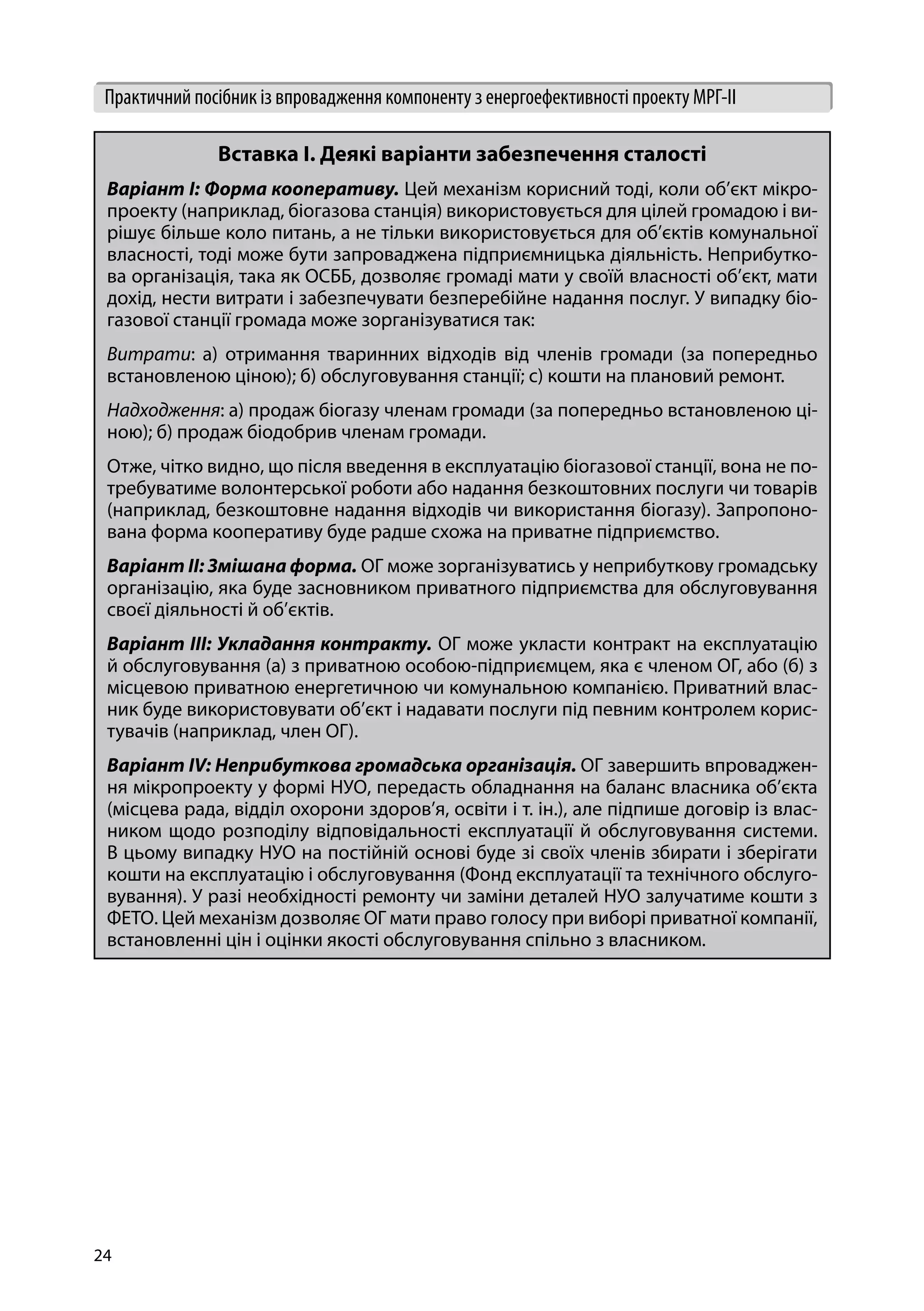 24
Практичний посібник із впровадження компоненту з енергоефективності проекту МРГ-ІІ
Вставка І. Деякі варіанти забезпечення сталості
Варіант І: Форма кооперативу. Цей механізм корисний тоді, коли об’єкт мікро-
проекту (наприклад, біогазова станція) використовується для цілей громадою і ви-
рішує більше коло питань, а не тільки використовується для об’єктів комунальної
власності, тоді може бути запроваджена підприємницька діяльність. Неприбутко-
ва організація, така як ОСББ, дозволяє громаді мати у своїй власності об’єкт, мати
дохід, нести витрати і забезпечувати безперебійне надання послуг. У випадку біо-
газової станції громада може зорганізуватися так:
Витрати: а) отримання тваринних відходів від членів громади (за попередньо
встановленою ціною); б) обслуговування станції; с) кошти на плановий ремонт.
Надходження: а) продаж біогазу членам громади (за попередньо встановленою ці-
ною); б) продаж біодобрив членам громади.
Отже, чітко видно, що після введення в експлуатацію біогазової станції, вона не по-
требуватиме волонтерської роботи або надання безкоштовних послуги чи товарів
(наприклад, безкоштовне надання відходів чи використання біогазу). Запропоно-
вана форма кооперативу буде радше схожа на приватне підприємство.
Варіант ІІ: Змішана форма. ОГ може зорганізуватись у неприбуткову громадську
організацію, яка буде засновником приватного підприємства для обслуговування
своєї діяльності й об’єктів.
Варіант ІІІ: Укладання контракту. ОГ може укласти контракт на експлуатацію
й обслуговування (а) з приватною особою-підприємцем, яка є членом ОГ, або (б) з
місцевою приватною енергетичною чи комунальною компанією. Приватний влас-
ник буде використовувати об’єкт і надавати послуги під певним контролем корис-
тувачів (наприклад, член ОГ).
Варіант IV: Неприбуткова громадська організація. ОГ завершить впроваджен-
ня мікропроекту у формі НУО, передасть обладнання на баланс власника об’єкта
(місцева рада, відділ охорони здоров’я, освіти і т. ін.), але підпише договір із влас-
ником щодо розподілу відповідальності експлуатації й обслуговування системи.
В цьому випадку НУО на постійній основі буде зі своїх членів збирати і зберігати
кошти на експлуатацію і обслуговування (Фонд експлуатації та технічного обслуго-
вування). У разі необхідності ремонту чи заміни деталей НУО залучатиме кошти з
ФЕТО. Цей механізм дозволяє ОГ мати право голосу при виборі приватної компанії,
встановленні цін і оцінки якості обслуговування спільно з власником.
 
