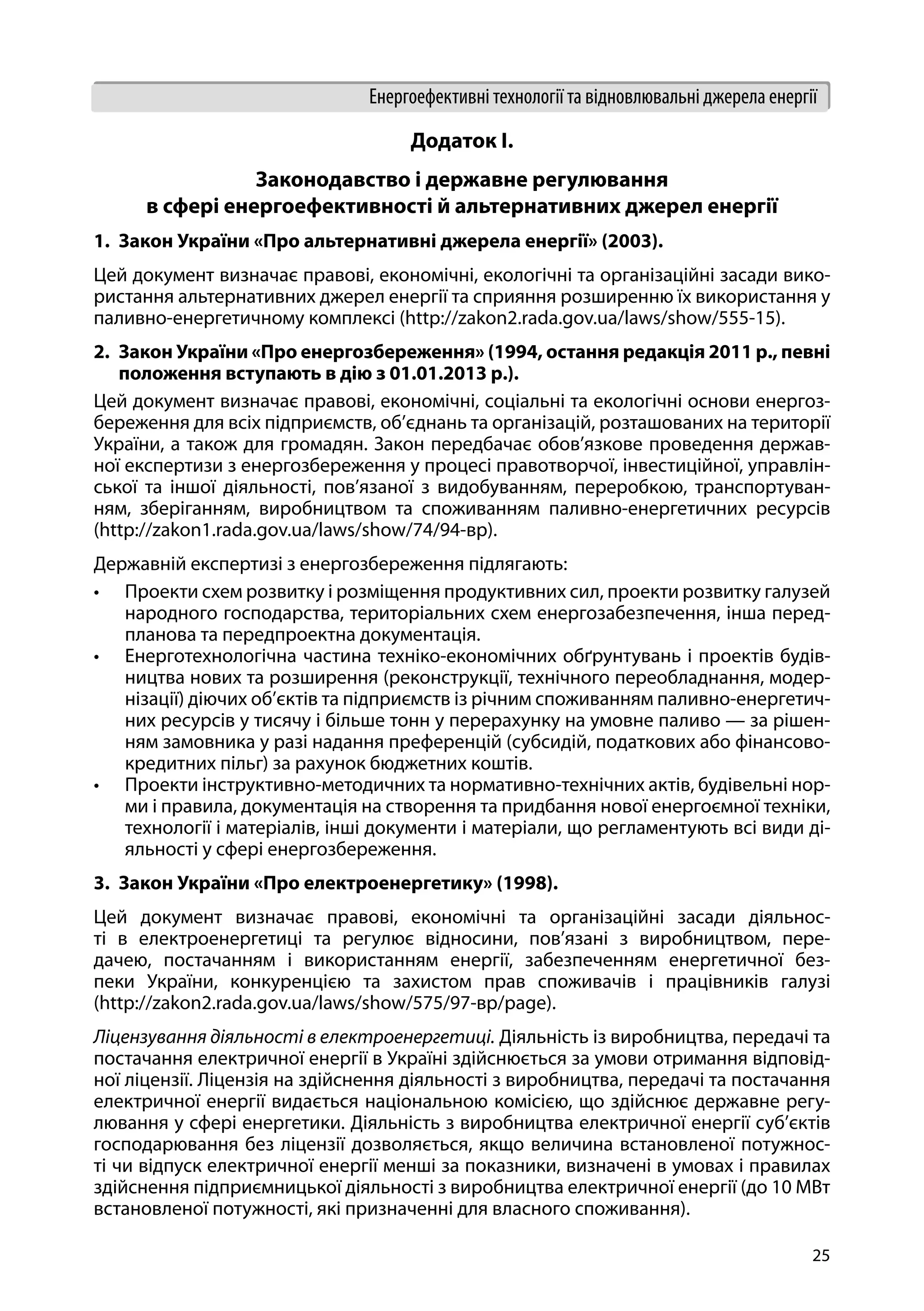 25
Енергоефективні технології та відновлювальні джерела енергії
Додаток І.
Законодавство і державне регулювання
в сфері енергоефективності й альтернативних джерел енергії
1.	 Закон України «Про альтернативні джерела енергії» (2003).
Цей документ визначає правові, економічні, екологічні та організаційні засади вико-
ристання альтернативних джерел енергії та сприяння розширенню їх використання у
паливно-енергетичному комплексі (http://zakon2.rada.gov.ua/laws/show/555-15).
2.	 Закон України «Про енергозбереження» (1994, остання редакція 2011 р., певні
положення вступають в дію з 01.01.2013 р.).
Цей документ визначає правові, економічні, соціальні та екологічні основи енергоз-
береження для всіх підприємств, об’єднань та організацій, розташованих на території
України, а також для громадян. Закон передбачає обов’язкове проведення держав-
ної експертизи з енергозбереження у процесі правотворчої, інвестиційної, управлін-
ської та іншої діяльності, пов’язаної з видобуванням, переробкою, транспортуван-
ням, зберіганням, виробництвом та споживанням паливно-енергетичних ресурсів
(http://zakon1.rada.gov.ua/laws/show/74/94-вр).
Державній експертизі з енергозбереження підлягають:
•	 Проекти схем розвитку і розміщення продуктивних сил, проекти розвитку галузей
народного господарства, територіальних схем енергозабезпечення, інша перед-
планова та передпроектна документація.
•	 Енерготехнологічна частина техніко-економічних обґрунтувань і проектів будів-
ництва нових та розширення (реконструкції, технічного переобладнання, модер-
нізації) діючих об’єктів та підприємств із річним споживанням паливно-енергетич-
них ресурсів у тисячу і більше тонн у перерахунку на умовне паливо — за рішен-
ням замовника у разі надання преференцій (субсидій, податкових або фінансово-
кредитних пільг) за рахунок бюджетних коштів.
•	 Проекти інструктивно-методичних та нормативно-технічних актів, будівельні нор-
ми і правила, документація на створення та придбання нової енергоємної техніки,
технології і матеріалів, інші документи і матеріали, що регламентують всі види ді-
яльності у сфері енергозбереження.
3.	 Закон України «Про електроенергетику» (1998).
Цей документ визначає правові, економічні та організаційні засади діяльнос-
ті в електроенергетиці та регулює відносини, пов’язані з виробництвом, пере-
дачею, постачанням і використанням енергії, забезпеченням енергетичної без-
пеки України, конкуренцією та захистом прав споживачів і працівників галузі
(http://zakon2.rada.gov.ua/laws/show/575/97-вр/page).
Ліцензування діяльності в електроенергетиці. Діяльність із виробництва, передачі та
постачання електричної енергії в Україні здійснюється за умови отримання відповід-
ної ліцензії. Ліцензія на здійснення діяльності з виробництва, передачі та постачання
електричної енергії видається національною комісією, що здійснює державне регу-
лювання у сфері енергетики. Діяльність з виробництва електричної енергії суб’єктів
господарювання без ліцензії дозволяється, якщо величина встановленої потужнос-
ті чи відпуск електричної енергії менші за показники, визначені в умовах і правилах
здійснення підприємницької діяльності з виробництва електричної енергії (до 10 МВт
встановленої потужності, які призначенні для власного споживання).
 