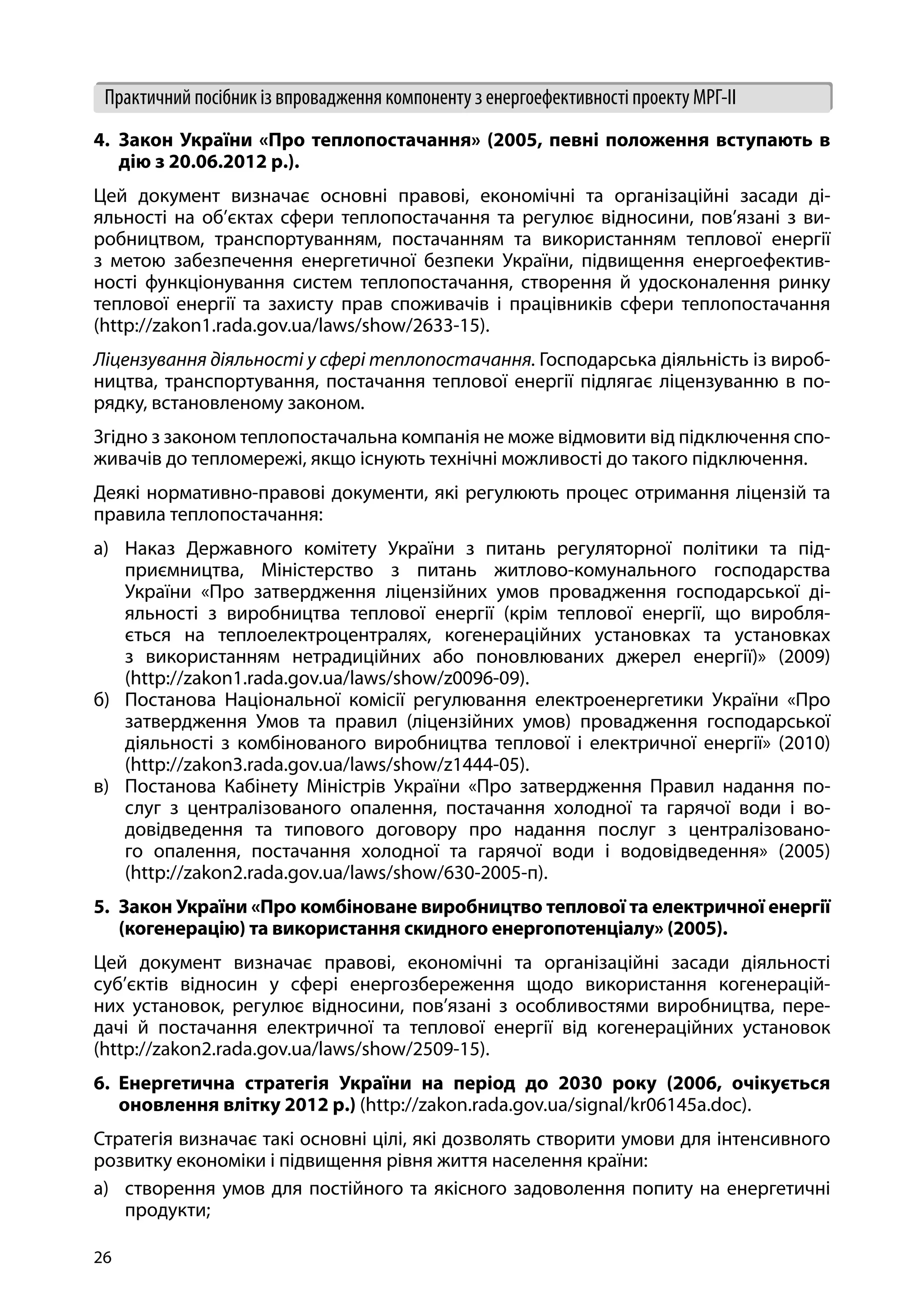 26
Практичний посібник із впровадження компоненту з енергоефективності проекту МРГ-ІІ
4.	 Закон України «Про теплопостачання» (2005, певні положення вступають в
дію з 20.06.2012 р.).
Цей документ визначає основні правові, економічні та організаційні засади ді-
яльності на об’єктах сфери теплопостачання та регулює відносини, пов’язані з ви-
робництвом, транспортуванням, постачанням та використанням теплової енергії
з метою забезпечення енергетичної безпеки України, підвищення енергоефектив-
ності функціонування систем теплопостачання, створення й удосконалення ринку
теплової енергії та захисту прав споживачів і працівників сфери теплопостачання
(http://zakon1.rada.gov.ua/laws/show/2633-15).
Ліцензування діяльності у сфері теплопостачання. Господарська діяльність із вироб-
ництва, транспортування, постачання теплової енергії підлягає ліцензуванню в по-
рядку, встановленому законом.
Згідно з законом теплопостачальна компанія не може відмовити від підключення спо-
живачів до тепломережі, якщо існують технічні можливості до такого підключення.
Деякі нормативно-правові документи, які регулюють процес отримання ліцензій та
правила теплопостачання:
а)	 Наказ Державного комітету України з питань регуляторної політики та під-
приємництва, Міністерство з питань житлово-комунального господарства
України «Про затвердження ліцензійних умов провадження господарської ді-
яльності з виробництва теплової енергії (крім теплової енергії, що виробля-
ється на теплоелектроцентралях, когенераційних установках та установках
з використанням нетрадиційних або поновлюваних джерел енергії)» (2009)
(http://zakon1.rada.gov.ua/laws/show/z0096-09).
б)	 Постанова Національної комісії регулювання електроенергетики України «Про
затвердження Умов та правил (ліцензійних умов) провадження господарської
діяльності з комбінованого виробництва теплової і електричної енергії» (2010)
(http://zakon3.rada.gov.ua/laws/show/z1444-05).
в)	 Постанова Кабінету Міністрів України «Про затвердження Правил надання по-
слуг з централізованого опалення, постачання холодної та гарячої води і во-
довідведення та типового договору про надання послуг з централізовано-
го опалення, постачання холодної та гарячої води і водовідведення» (2005)
(http://zakon2.rada.gov.ua/laws/show/630-2005-п).
5.	 Закон України «Про комбіноване виробництво теплової та електричної енергії
(когенерацію) та використання скидного енергопотенціалу» (2005).
Цей документ визначає правові, економічні та організаційні засади діяльності
суб’єктів відносин у сфері енергозбереження щодо використання когенерацій-
них установок, регулює відносини, пов’язані з особливостями виробництва, пере-
дачі й постачання електричної та теплової енергії від когенераційних установок
(http://zakon2.rada.gov.ua/laws/show/2509-15).
6.	 Енергетична стратегія України на період до 2030 року (2006, очікується
оновлення влітку 2012 р.) (http://zakon.rada.gov.ua/signal/kr06145a.doc).
Стратегія визначає такі основні цілі, які дозволять створити умови для інтенсивного
розвитку економіки і підвищення рівня життя населення країни:
а)	 створення умов для постійного та якісного задоволення попиту на енергетичні
продукти;
 
