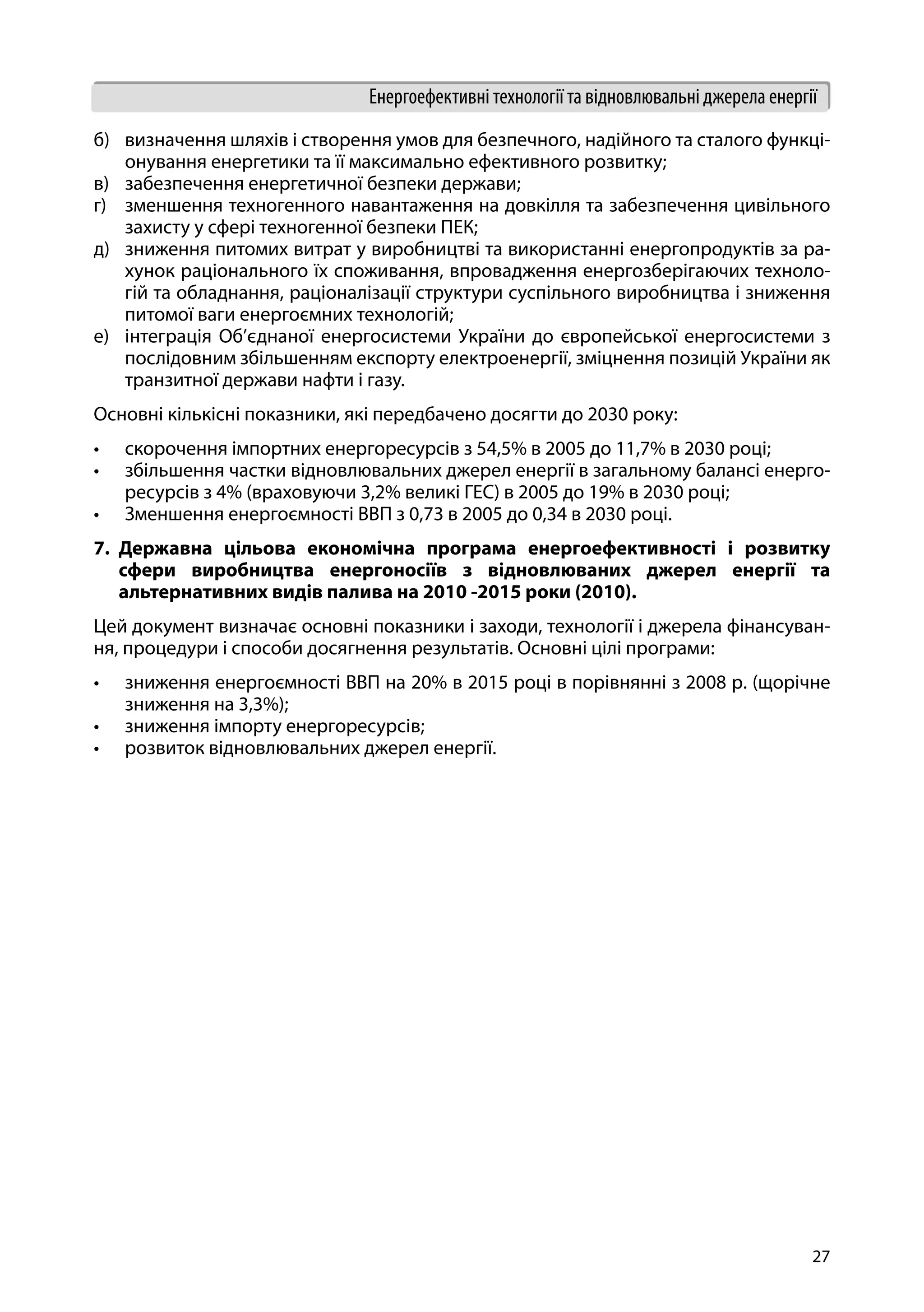 27
Енергоефективні технології та відновлювальні джерела енергії
б)	 визначення шляхів і створення умов для безпечного, надійного та сталого функці-
онування енергетики та її максимально ефективного розвитку;
в)	 забезпечення енергетичної безпеки держави;
г)	 зменшення техногенного навантаження на довкілля та забезпечення цивільного
захисту у сфері техногенної безпеки ПЕК;
д)	 зниження питомих витрат у виробництві та використанні енергопродуктів за ра-
хунок раціонального їх споживання, впровадження енергозберігаючих техноло-
гій та обладнання, раціоналізації структури суспільного виробництва і зниження
питомої ваги енергоємних технологій;
е)	 інтеграція Об’єднаної енергосистеми України до європейської енергосистеми з
послідовним збільшенням експорту електроенергії, зміцнення позицій України як
транзитної держави нафти і газу.
Основні кількісні показники, які передбачено досягти до 2030 року:
•	 скорочення імпортних енергоресурсів з 54,5% в 2005 до 11,7% в 2030 році;
•	 збільшення частки відновлювальних джерел енергії в загальному балансі енерго-
ресурсів з 4% (враховуючи 3,2% великі ГЕС) в 2005 до 19% в 2030 році;
•	 Зменшення енергоємності ВВП з 0,73 в 2005 до 0,34 в 2030 році.
7.	 Державна цільова економічна програма енергоефективності і розвитку
сфери виробництва енергоносіїв з відновлюваних джерел енергії та
альтернативних видів палива на 2010 -2015 роки (2010).
Цей документ визначає основні показники і заходи, технології і джерела фінансуван-
ня, процедури і способи досягнення результатів. Основні цілі програми:
•	 зниження енергоємності ВВП на 20% в 2015 році в порівнянні з 2008 р. (щорічне
зниження на 3,3%);
•	 зниження імпорту енергоресурсів;
•	 розвиток відновлювальних джерел енергії.
 