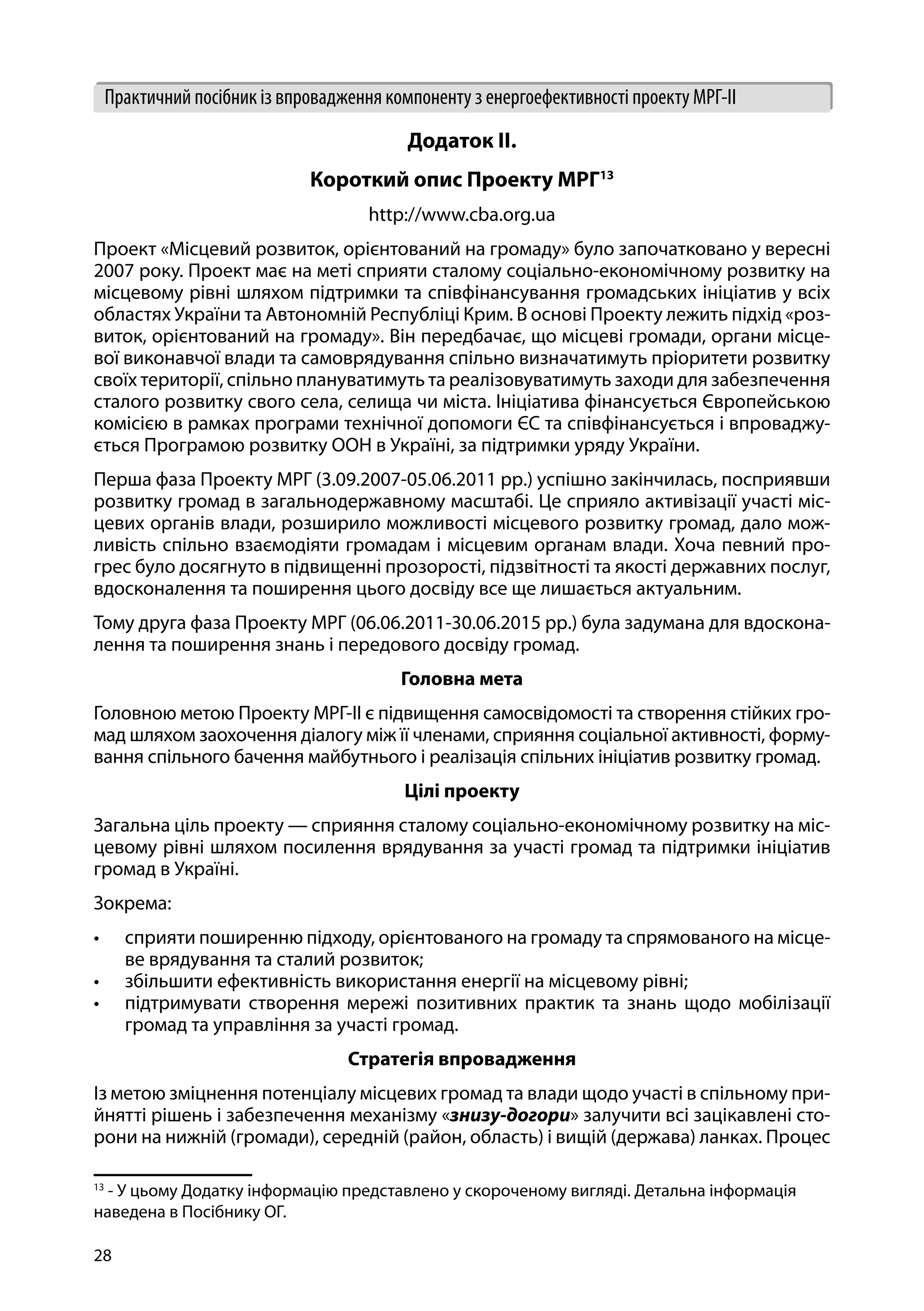 28
Практичний посібник із впровадження компоненту з енергоефективності проекту МРГ-ІІ
Додаток ІІ.
Короткий опис Проекту МРГ13
http://www.cba.org.ua
Проект «Місцевий розвиток, орієнтований на громаду» було започатковано у вересні
2007 року. Проект має на меті сприяти сталому соціально-економічному розвитку на
місцевому рівні шляхом підтримки та співфінансування громадських ініціатив у всіх
областях України та Автономній Республіці Крим. В основі Проекту лежить підхід «роз-
виток, орієнтований на громаду». Він передбачає, що місцеві громади, органи місце-
вої виконавчої влади та самоврядування спільно визначатимуть пріоритети розвитку
своїх території, спільно плануватимуть та реалізовуватимуть заходи для забезпечення
сталого розвитку свого села, селища чи міста. Ініціатива фінансується Європейською
комісією в рамках програми технічної допомоги ЄС та співфінансується і впроваджу-
ється Програмою розвитку ООН в Україні, за підтримки уряду України.
Перша фаза Проекту МРГ (3.09.2007-05.06.2011 рр.) успішно закінчилась, посприявши
розвитку громад в загальнодержавному масштабі. Це сприяло активізації участі міс-
цевих органів влади, розширило можливості місцевого розвитку громад, дало мож-
ливість спільно взаємодіяти громадам і місцевим органам влади. Хоча певний про-
грес було досягнуто в підвищенні прозорості, підзвітності та якості державних послуг,
вдосконалення та поширення цього досвіду все ще лишається актуальним.
Тому друга фаза Проекту МРГ (06.06.2011-30.06.2015 рр.) була задумана для вдоскона-
лення та поширення знань і передового досвіду громад.
Головна мета
Головною метою Проекту МРГ-ІІ є підвищення самосвідомості та створення стійких гро-
мад шляхом заохочення діалогу між її членами, сприяння соціальної активності, форму-
вання спільного бачення майбутнього і реалізація спільних ініціатив розвитку громад.
Цілі проекту
Загальна ціль проекту — сприяння сталому соціально-економічному розвитку на міс-
цевому рівні шляхом посилення врядування за участі громад та підтримки ініціатив
громад в Україні.
Зокрема:
•	 сприяти поширенню підходу, орієнтованого на громаду та спрямованого на місце-
ве врядування та сталий розвиток;
•	 збільшити ефективність використання енергії на місцевому рівні;
•	 підтримувати створення мережі позитивних практик та знань щодо мобілізації
громад та управління за участі громад.
Стратегія впровадження
Із метою зміцнення потенціалу місцевих громад та влади щодо участі в спільному при-
йнятті рішень і забезпечення механізму «знизу-догори» залучити всі зацікавлені сто-
рони на нижній (громади), середній (район, область) і вищій (держава) ланках. Процес
13
- У цьому Додатку інформацію представлено у скороченому вигляді. Детальна інформація
наведена в Посібнику ОГ.
 