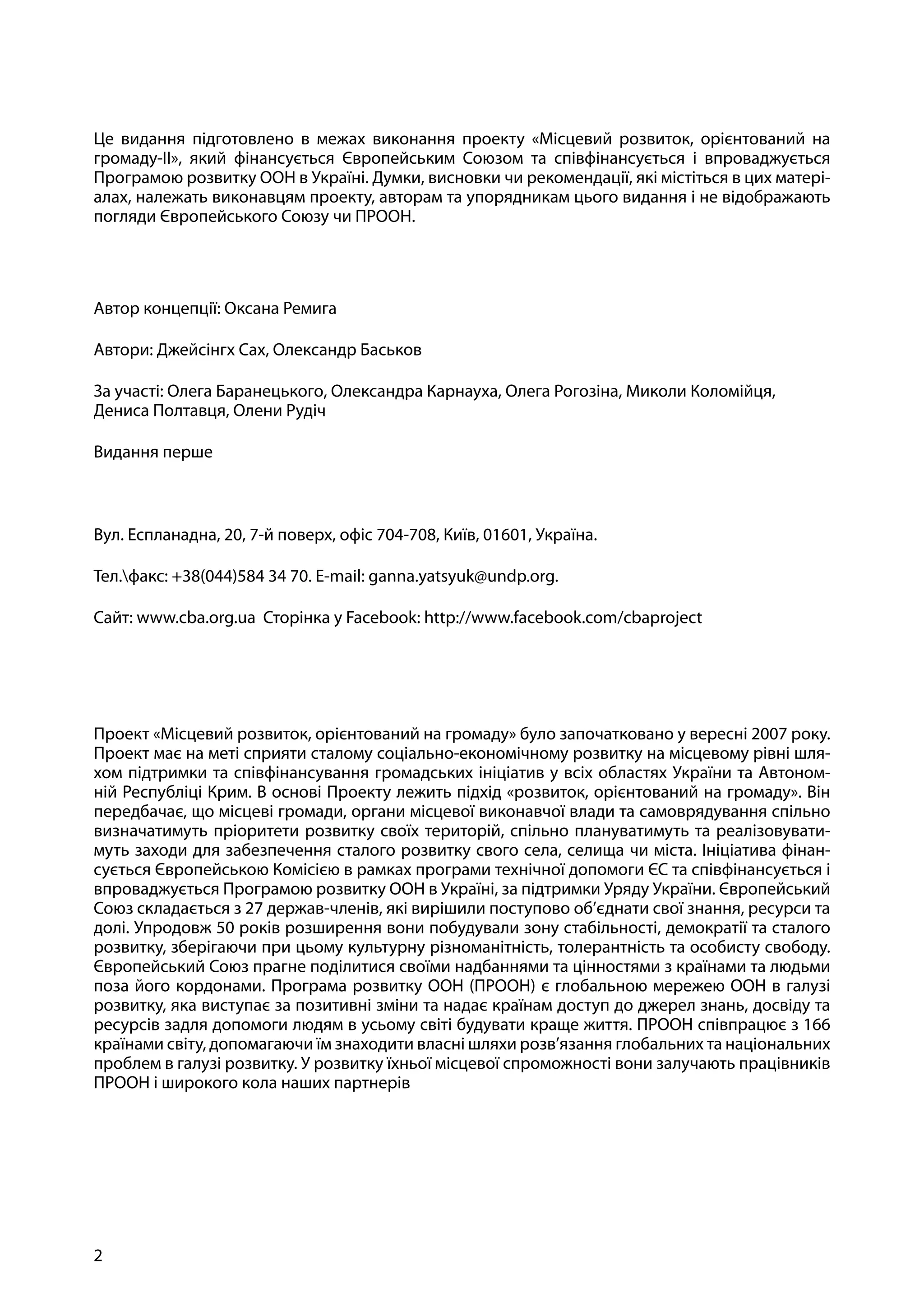 2
Практичний посібник із впровадження компоненту з енергоефективності проекту МРГ-ІІ
Це видання підготовлено в межах виконання проекту «Місцевий розвиток, орієнтований на
громаду-ІІ», який фінансується Європейським Союзом та співфінансується і впроваджується
Програмою розвитку ООН в Україні. Думки, висновки чи рекомендації, які містіться в цих матері-
алах, належать виконавцям проекту, авторам та упорядникам цього видання і не відображають
погляди Європейського Союзу чи ПРООН.
Автор концепції: Оксана Ремига
Автори: Джейсінгх Сах, Олександр Баськов
За участі: Олега Баранецького, Олександра Карнауха, Олега Рогозіна, Миколи Коломійця,
Дениса Полтавця, Олени Рудіч
Видання перше
Вул. Еспланадна, 20, 7-й поверх, офіс 704-708, Київ, 01601, Україна.
Тел.факс: +38(044)584 34 70. E-mail: ganna.yatsyuk@undp.org.
Сайт: www.cba.org.ua Сторінка у Facebook: http://www.facebook.com/cbaproject
Проект «Місцевий розвиток, орієнтований на громаду» було започатковано у вересні 2007 року.
Проект має на меті сприяти сталому соціально-економічному розвитку на місцевому рівні шля-
хом підтримки та співфінансування громадських ініціатив у всіх областях України та Автоном-
ній Республіці Крим. В основі Проекту лежить підхід «розвиток, орієнтований на громаду». Він
передбачає, що місцеві громади, органи місцевої виконавчої влади та самоврядування спільно
визначатимуть пріоритети розвитку своїх територій, спільно плануватимуть та реалізовувати-
муть заходи для забезпечення сталого розвитку свого села, селища чи міста. Ініціатива фінан-
сується Європейською Комісією в рамках програми технічної допомоги ЄС та співфінансується і
впроваджується Програмою розвитку ООН в Україні, за підтримки Уряду України. Європейський
Союз складається з 27 держав-членів, які вирішили поступово об’єднати свої знання, ресурси та
долі. Упродовж 50 років розширення вони побудували зону стабільності, демократії та сталого
розвитку, зберігаючи при цьому культурну різноманітність, толерантність та особисту свободу.
Європейський Союз прагне поділитися своїми надбаннями та цінностями з країнами та людьми
поза його кордонами. Програма розвитку ООН (ПРООН) є глобальною мережею ООН в галузі
розвитку, яка виступає за позитивні зміни та надає країнам доступ до джерел знань, досвіду та
ресурсів задля допомоги людям в усьому світі будувати краще життя. ПРООН співпрацює з 166
країнами світу, допомагаючи їм знаходити власні шляхи розв’язання глобальних та національних
проблем в галузі розвитку. У розвитку їхньої місцевої спроможності вони залучають працівників
ПРООН і широкого кола наших партнерів
 