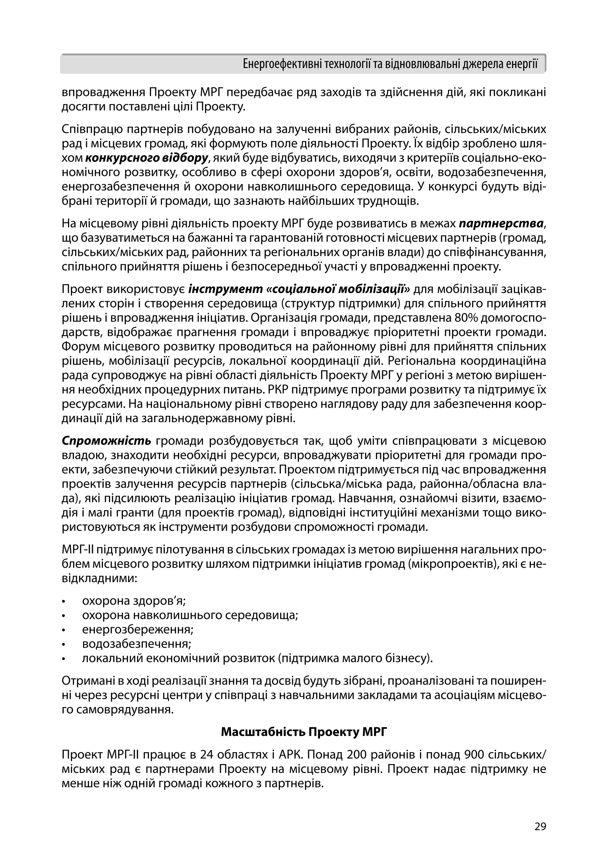 29
Енергоефективні технології та відновлювальні джерела енергії
впровадження Проекту МРГ передбачає ряд заходів та здійснення дій, які покликані
досягти поставлені цілі Проекту.
Співпрацю партнерів побудовано на залученні вибраних районів, сільських/міських
рад і місцевих громад, які формують поле діяльності Проекту. Їх відбір зроблено шля-
хом конкурсного відбору, який буде відбуватись, виходячи з критеріїв соціально-еко-
номічного розвитку, особливо в сфері охорони здоров’я, освіти, водозабезпечення,
енергозабезпечення й охорони навколишнього середовища. У конкурсі будуть віді-
брані території й громади, що зазнають найбільших труднощів.
На місцевому рівні діяльність проекту МРГ буде розвиватись в межах партнерства,
що базуватиметься на бажанні та гарантованій готовності місцевих партнерів (громад,
сільських/міських рад, районних та регіональних органів влади) до співфінансування,
спільного прийняття рішень і безпосередньої участі у впровадженні проекту.
Проект використовує інструмент «соціальної мобілізації» для мобілізації зацікав-
лених сторін і створення середовища (структур підтримки) для спільного прийняття
рішень і впровадження ініціатив. Організація громади, представлена 80% домогоспо-
дарств, відображає прагнення громади і впроваджує пріоритетні проекти громади.
Форум місцевого розвитку проводиться на районному рівні для прийняття спільних
рішень, мобілізації ресурсів, локальної координації дій. Регіональна координаційна
рада супроводжує на рівні області діяльність Проекту МРГ у регіоні з метою вирішен-
ня необхідних процедурних питань. РКР підтримує програми розвитку та підтримує їх
ресурсами. На національному рівні створено наглядову раду для забезпечення коор-
динації дій на загальнодержавному рівні.
Спроможність громади розбудовується так, щоб уміти співпрацювати з місцевою
владою, знаходити необхідні ресурси, впроваджувати пріоритетні для громади про-
екти, забезпечуючи стійкий результат. Проектом підтримується під час впровадження
проектів залучення ресурсів партнерів (сільська/міська рада, районна/обласна вла-
да), які підсилюють реалізацію ініціатив громад. Навчання, ознайомчі візити, взаємо-
дія і малі гранти (для проектів громад), відповідні інституційні механізми тощо вико-
ристовуються як інструменти розбудови спроможності громади.
МРГ-ІІ підтримує пілотування в сільських громадах із метою вирішення нагальних про-
блем місцевого розвитку шляхом підтримки ініціатив громад (мікропроектів), які є не-
відкладними:
•	 охорона здоров’я;
•	 охорона навколишнього середовища;
•	 енергозбереження;
•	 водозабезпечення;
•	 локальний економічний розвиток (підтримка малого бізнесу).
Отримані в ході реалізації знання та досвід будуть зібрані, проаналізовані та поширен-
ні через ресурсні центри у співпраці з навчальними закладами та асоціаціям місцево-
го самоврядування.
Масштабність Проекту МРГ
Проект МРГ-ІІ працює в 24 областях і АРК. Понад 200 районів і понад 900 сільських/
міських рад є партнерами Проекту на місцевому рівні. Проект надає підтримку не
менше ніж одній громаді кожного з партнерів.
 