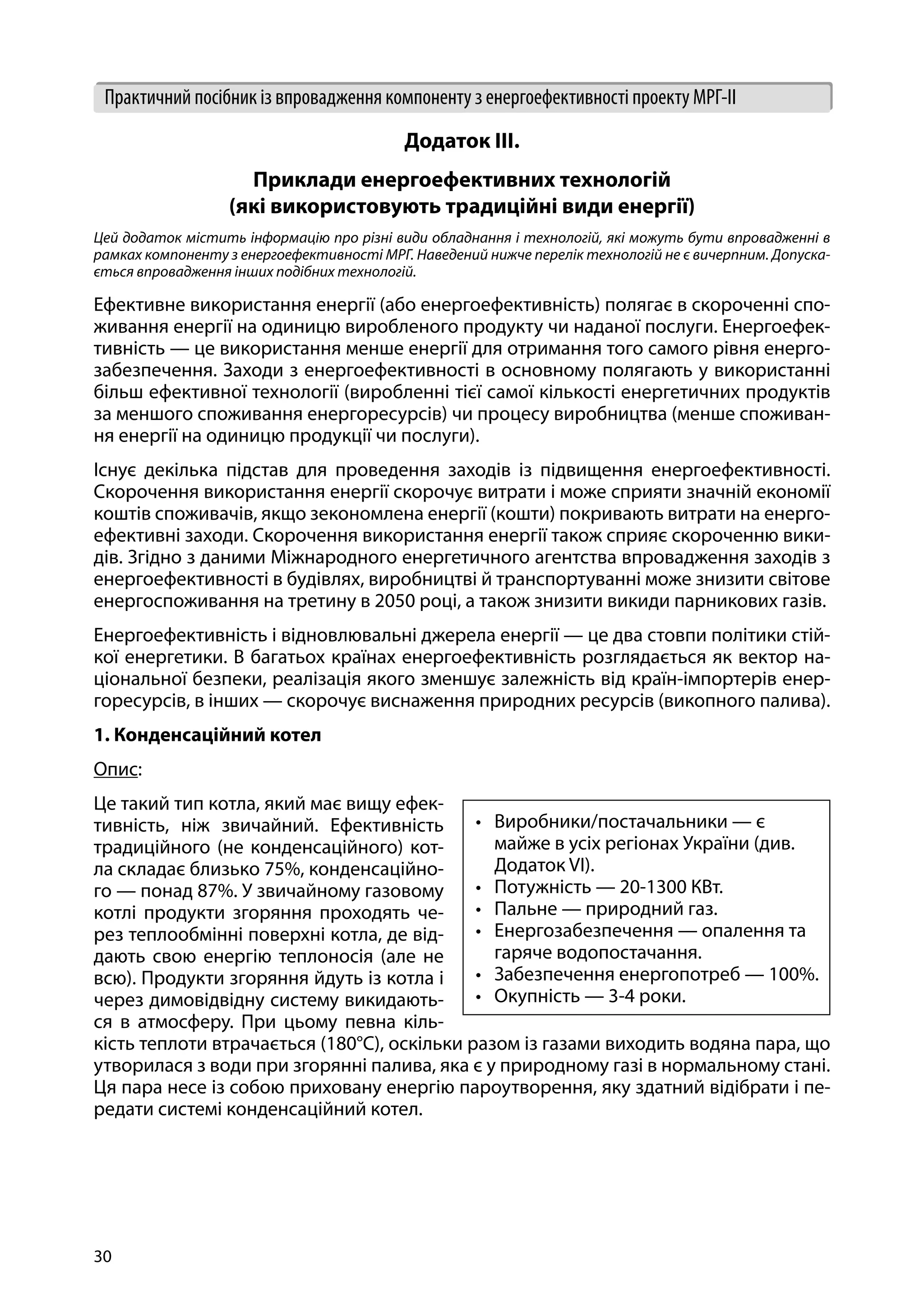 30
Практичний посібник із впровадження компоненту з енергоефективності проекту МРГ-ІІ
Додаток ІІІ.
Приклади енергоефективних технологій
(які використовують традиційні види енергії)
Цей додаток містить інформацію про різні види обладнання і технологій, які можуть бути впровадженні в
рамках компоненту з енергоефективності МРГ. Наведений нижче перелік технологій не є вичерпним. Допуска-
ється впровадження інших подібних технологій.
Ефективне використання енергії (або енергоефективність) полягає в скороченні спо-
живання енергії на одиницю виробленого продукту чи наданої послуги. Енергоефек-
тивність — це використання менше енергії для отримання того самого рівня енерго-
забезпечення. Заходи з енергоефективності в основному полягають у використанні
більш ефективної технології (виробленні тієї самої кількості енергетичних продуктів
за меншого споживання енергоресурсів) чи процесу виробництва (менше споживан-
ня енергії на одиницю продукції чи послуги).
Існує декілька підстав для проведення заходів із підвищення енергоефективності.
Скорочення використання енергії скорочує витрати і може сприяти значній економії
коштів споживачів, якщо зекономлена енергії (кошти) покривають витрати на енерго-
ефективні заходи. Скорочення використання енергії також сприяє скороченню вики-
дів. Згідно з даними Міжнародного енергетичного агентства впровадження заходів з
енергоефективності в будівлях, виробництві й транспортуванні може знизити світове
енергоспоживання на третину в 2050 році, а також знизити викиди парникових газів.
Енергоефективність і відновлювальні джерела енергії — це два стовпи політики стій-
кої енергетики. В багатьох країнах енергоефективність розглядається як вектор на-
ціональної безпеки, реалізація якого зменшує залежність від країн-імпортерів енер-
горесурсів, в інших — скорочує виснаження природних ресурсів (викопного палива).
1. Конденсаційний котел
Опис:
Це такий тип котла, який має вищу ефек-
тивність, ніж звичайний. Ефективність
традиційного (не конденсаційного) кот-
ла складає близько 75%, конденсаційно-
го — понад 87%. У звичайному газовому
котлі продукти згоряння проходять че-
рез теплообмінні поверхні котла, де від-
дають свою енергію теплоносія (але не
всю). Продукти згоряння йдуть із котла і
через димовідвідну систему викидають-
ся в атмосферу. При цьому певна кіль-
кість теплоти втрачається (180°С), оскільки разом із газами виходить водяна пара, що
утворилася з води при згорянні палива, яка є у природному газі в нормальному стані.
Ця пара несе із собою приховану енергію пароутворення, яку здатний відібрати і пе-
редати системі конденсаційний котел.
•	 Виробники/постачальники — є
майже в усіх регіонах України (див.
Додаток VI).
•	 Потужність — 20-1300 КВт.
•	 Пальне — природний газ.
•	 Енергозабезпечення — опалення та
гаряче водопостачання.
•	 Забезпечення енергопотреб — 100%.
•	 Окупність — 3-4 роки.
 