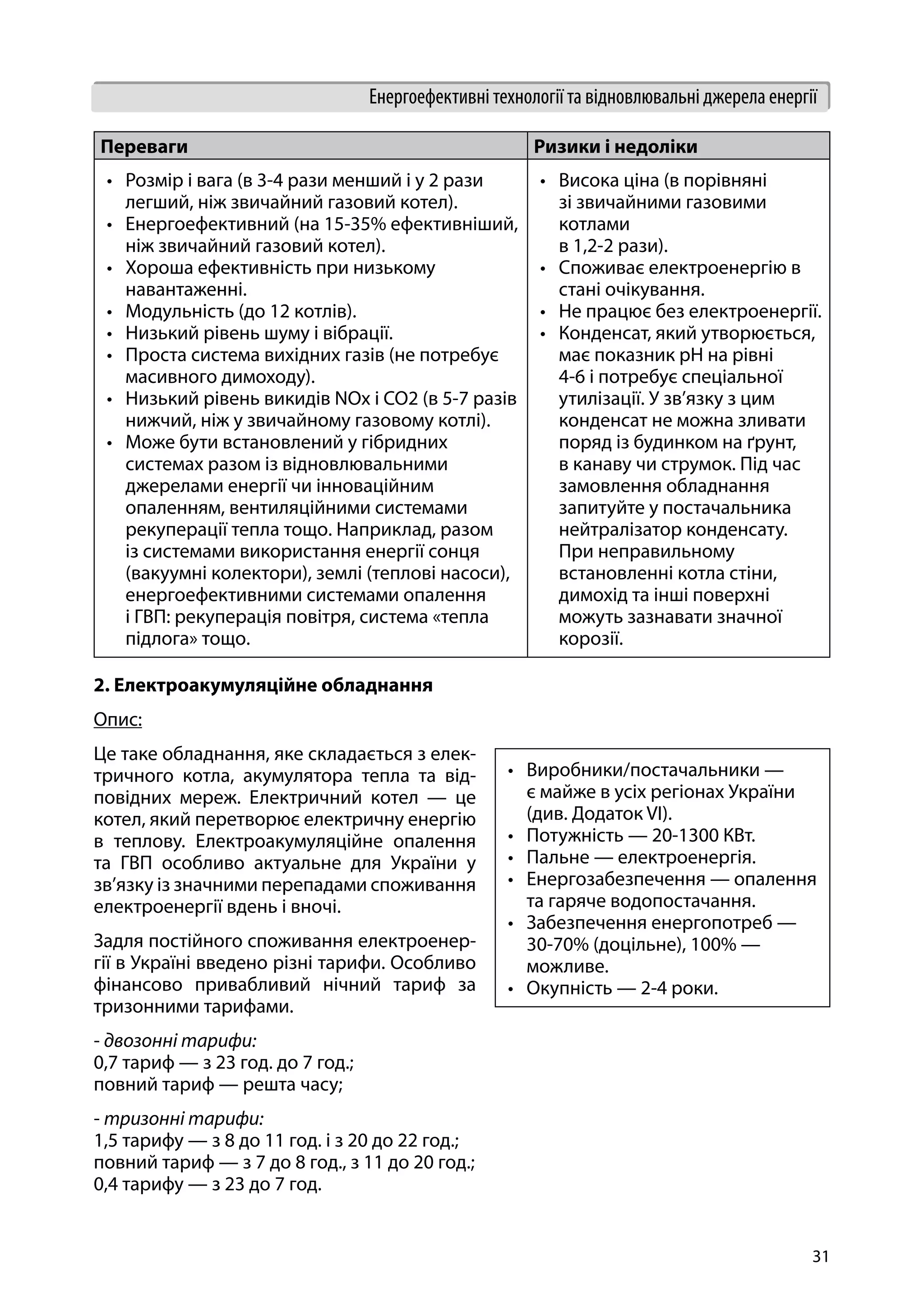 31
Енергоефективні технології та відновлювальні джерела енергії
2. Електроакумуляційне обладнання
Опис:
Це таке обладнання, яке складається з елек-
тричного котла, акумулятора тепла та від-
повідних мереж. Електричний котел — це
котел, який перетворює електричну енергію
в теплову. Електроакумуляційне опалення
та ГВП особливо актуальне для України у
зв’язку із значними перепадами споживання
електроенергії вдень і вночі.
Задля постійного споживання електроенер-
гії в Україні введено різні тарифи. Особливо
фінансово привабливий нічний тариф за
тризонними тарифами.
- двозонні тарифи:
0,7 тариф — з 23 год. до 7 год.;
повний тариф — решта часу;
- тризонні тарифи:
1,5 тарифу — з 8 до 11 год. і з 20 до 22 год.;
повний тариф — з 7 до 8 год., з 11 до 20 год.;
0,4 тарифу — з 23 до 7 год.
Переваги Ризики і недоліки
•	 Розмір і вага (в 3-4 рази менший і у 2 рази
легший, ніж звичайний газовий котел).
•	 Енергоефективний (на 15-35% ефективніший,
ніж звичайний газовий котел).
•	 Хороша ефективність при низькому
навантаженні.
•	 Модульність (до 12 котлів).
•	 Низький рівень шуму і вібрації.
•	 Проста система вихідних газів (не потребує
масивного димоходу).
•	 Низький рівень викидів NOx і CO2 (в 5-7 разів
нижчий, ніж у звичайному газовому котлі).
•	 Може бути встановлений у гібридних
системах разом із відновлювальними
джерелами енергії чи інноваційним
опаленням, вентиляційними системами
рекуперації тепла тощо. Наприклад, разом
із системами використання енергії сонця
(вакуумні колектори), землі (теплові насоси),
енергоефективними системами опалення
і ГВП: рекуперація повітря, система «тепла
підлога» тощо.
•	 Висока ціна (в порівняні
зі звичайними газовими
котлами
в 1,2-2 рази).
•	 Споживає електроенергію в
стані очікування.
•	 Не працює без електроенергії.
•	 Конденсат, який утворюється,
має показник рН на рівні
4-6 і потребує спеціальної
утилізації. У зв’язку з цим
конденсат не можна зливати
поряд із будинком на ґрунт,
в канаву чи струмок. Під час
замовлення обладнання
запитуйте у постачальника
нейтралізатор конденсату.
При неправильному
встановленні котла стіни,
димохід та інші поверхні
можуть зазнавати значної
корозії.
•	 Виробники/постачальники —
є майже в усіх регіонах України
(див. Додаток VI).
•	 Потужність — 20-1300 КВт.
•	 Пальне — електроенергія.
•	 Енергозабезпечення — опалення
та гаряче водопостачання.
•	 Забезпечення енергопотреб —
30-70% (доцільне), 100% —
можливе.
•	 Окупність — 2-4 роки.
 