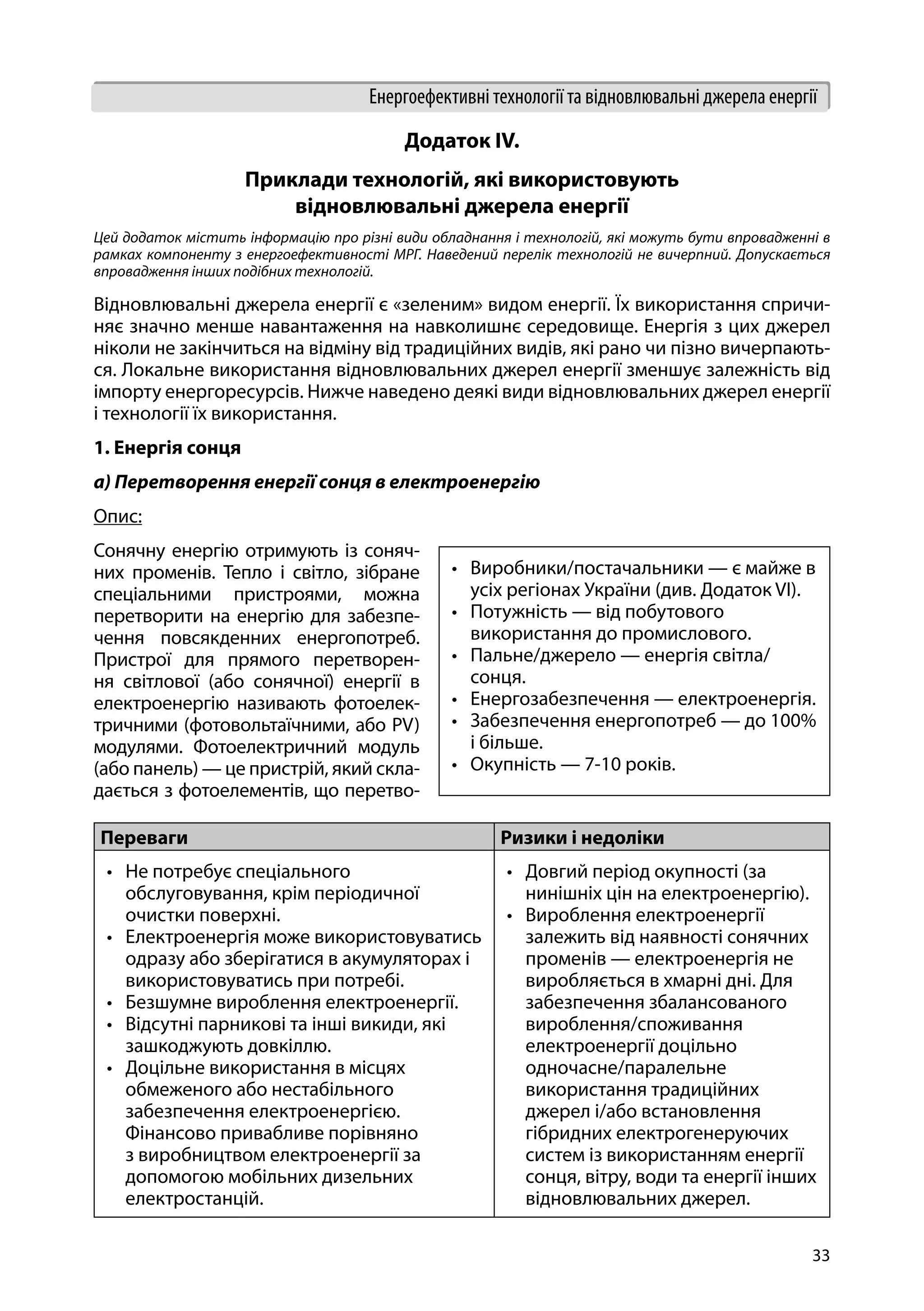 33
Енергоефективні технології та відновлювальні джерела енергії
Додаток IV.
Приклади технологій, які використовують
відновлювальні джерела енергії
Цей додаток містить інформацію про різні види обладнання і технологій, які можуть бути впровадженні в
рамках компоненту з енергоефективності МРГ. Наведений перелік технологій не вичерпний. Допускається
впровадження інших подібних технологій.
Відновлювальні джерела енергії є «зеленим» видом енергії. Їх використання спричи-
няє значно менше навантаження на навколишнє середовище. Енергія з цих джерел
ніколи не закінчиться на відміну від традиційних видів, які рано чи пізно вичерпають-
ся. Локальне використання відновлювальних джерел енергії зменшує залежність від
імпорту енергоресурсів. Нижче наведено деякі види відновлювальних джерел енергії
і технології їх використання.
1. Енергія сонця
a) Перетворення енергії сонця в електроенергію
Опис:
Сонячну енергію отримують із соняч-
них променів. Тепло і світло, зібране
спеціальними пристроями, можна
перетворити на енергію для забезпе-
чення повсякденних енергопотреб.
Пристрої для прямого перетворен-
ня світлової (або сонячної) енергії в
електроенергію називають фотоелек-
тричними (фотовольтаїчними, або PV)
модулями. Фотоелектричний модуль
(або панель) — це пристрій, який скла-
дається з фотоелементів, що перетво-
Переваги Ризики і недоліки
•	 Не потребує спеціального
обслуговування, крім періодичної
очистки поверхні.
•	 Електроенергія може використовуватись
одразу або зберігатися в акумуляторах і
використовуватись при потребі.
•	 Безшумне вироблення електроенергії.
•	 Відсутні парникові та інші викиди, які
зашкоджують довкіллю.
•	 Доцільне використання в місцях
обмеженого або нестабільного
забезпечення електроенергією.
Фінансово привабливе порівняно
з виробництвом електроенергії за
допомогою мобільних дизельних
електростанцій.
•	 Довгий період окупності (за
нинішніх цін на електроенергію).
•	 Вироблення електроенергії
залежить від наявності сонячних
променів — електроенергія не
виробляється в хмарні дні. Для
забезпечення збалансованого
вироблення/споживання
електроенергії доцільно
одночасне/паралельне
використання традиційних
джерел і/або встановлення
гібридних електрогенеруючих
систем із використанням енергії
сонця, вітру, води та енергії інших
відновлювальних джерел.
•	 Виробники/постачальники — є майже в
усіх регіонах України (див. Додаток VI).
•	 Потужність — від побутового
використання до промислового.
•	 Пальне/джерело — енергія світла/
сонця.
•	 Енергозабезпечення — електроенергія.
•	 Забезпечення енергопотреб — до 100%
і більше.
•	 Окупність — 7-10 років.
 