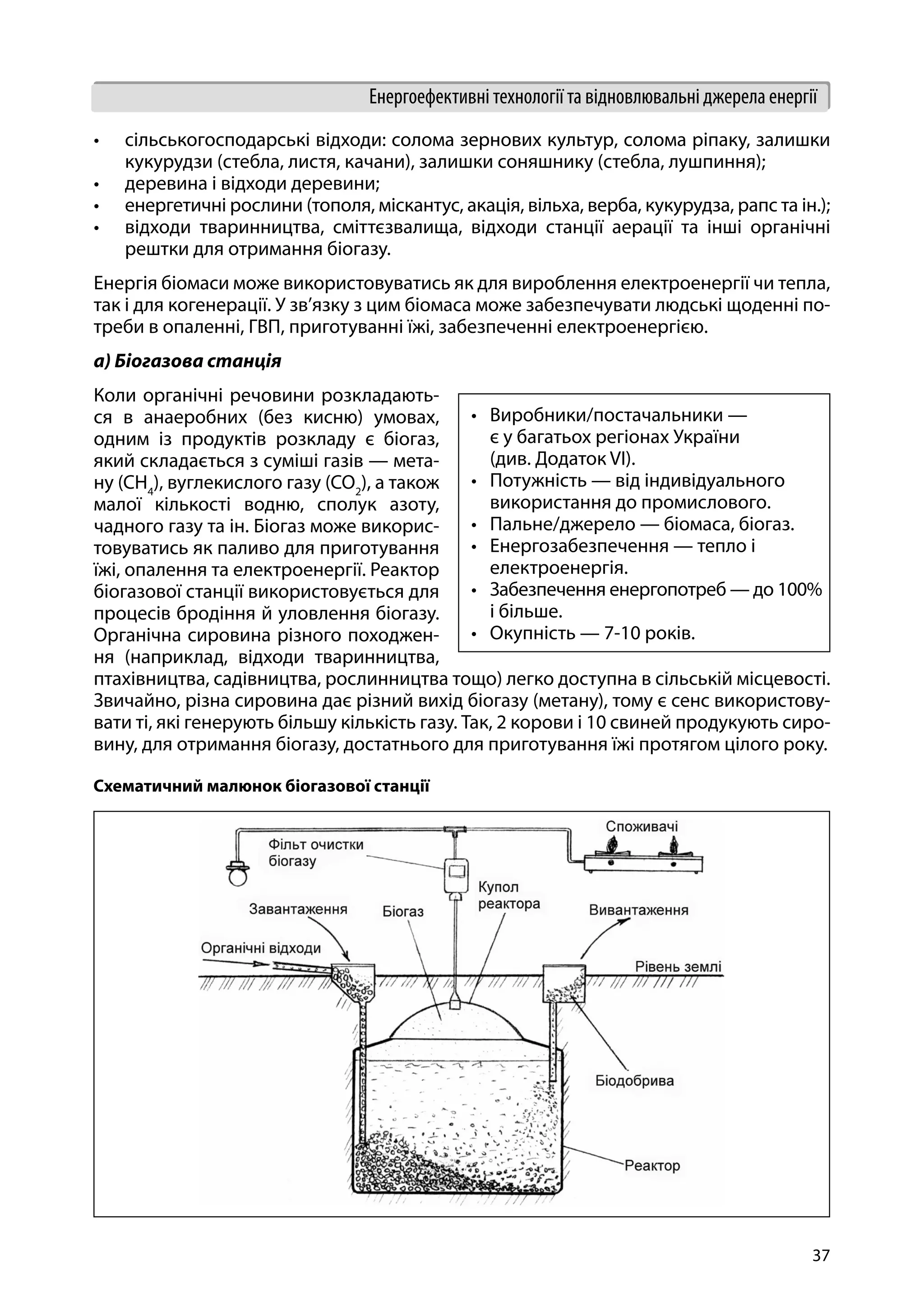 37
Енергоефективні технології та відновлювальні джерела енергії
•	 сільськогосподарські відходи: солома зернових культур, солома ріпаку, залишки
кукурудзи (стебла, листя, качани), залишки соняшнику (стебла, лушпиння);
•	 деревина і відходи деревини;
•	 енергетичні рослини (тополя, міскантус, акація, вільха, верба, кукурудза, рапс та ін.);
•	 відходи тваринництва, сміттєзвалища, відходи станції аерації та інші органічні
рештки для отримання біогазу.
Енергія біомаси може використовуватись як для вироблення електроенергії чи тепла,
так і для когенерації. У зв’язку з цим біомаса може забезпечувати людські щоденні по-
треби в опаленні, ГВП, приготуванні їжі, забезпеченні електроенергією.
a) Біогазова станція
Коли органічні речовини розкладають-
ся в анаеробних (без кисню) умовах,
одним із продуктів розкладу є біогаз,
який складається з суміші газів — мета-
ну (CH4
), вуглекислого газу (CO2
), а також
малої кількості водню, сполук азоту,
чадного газу та ін. Біогаз може викорис-
товуватись як паливо для приготування
їжі, опалення та електроенергії. Реактор
біогазової станції використовується для
процесів бродіння й уловлення біогазу.
Органічна сировина різного походжен-
ня (наприклад, відходи тваринництва,
птахівництва, садівництва, рослинництва тощо) легко доступна в сільській місцевості.
Звичайно, різна сировина дає різний вихід біогазу (метану), тому є сенс використову-
вати ті, які генерують більшу кількість газу. Так, 2 корови і 10 свиней продукують сиро-
вину, для отримання біогазу, достатнього для приготування їжі протягом цілого року.
Схематичний малюнок біогазової станції
•	 Виробники/постачальники —
є у багатьох регіонах України
(див. Додаток VI).
•	 Потужність — від індивідуального
використання до промислового.
•	 Пальне/джерело — біомаса, біогаз.
•	 Енергозабезпечення — тепло і
електроенергія.
•	 Забезпечення енергопотреб — до 100%
і більше.
•	 Окупність — 7-10 років.
 