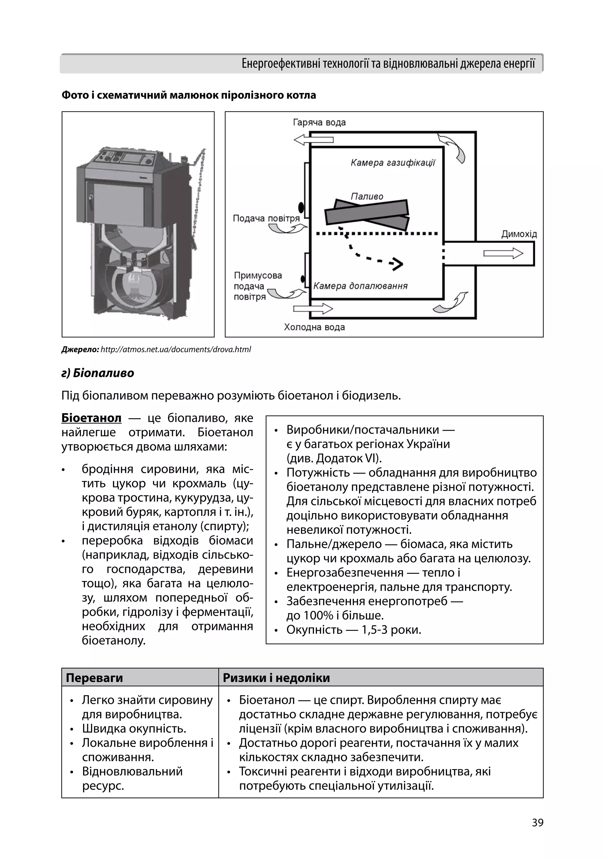 39
Енергоефективні технології та відновлювальні джерела енергії
г) Біопаливо
Під біопаливом переважно розуміють біоетанол і біодизель.
Біоетанол — це біопаливо, яке
найлегше отримати. Біоетанол
утворюється двома шляхами:
•	 бродіння сировини, яка міс-
тить цукор чи крохмаль (цу-
крова тростина, кукурудза, цу-
кровий буряк, картопля і т. ін.),
і дистиляція етанолу (спирту);
•	 переробка відходів біомаси
(наприклад, відходів сільсько-
го господарства, деревини
тощо), яка багата на целюло-
зу, шляхом попередньої об-
робки, гідролізу і ферментації,
необхідних для отримання
біоетанолу.
Фото і схематичний малюнок піролізного котла
Джерело: http://atmos.net.ua/documents/drova.html
•	 Виробники/постачальники —
є у багатьох регіонах України
(див. Додаток VI).
•	 Потужність — обладнання для виробництво
біоетанолу представлене різної потужності.
Для сільської місцевості для власних потреб
доцільно використовувати обладнання
невеликої потужності.
•	 Пальне/джерело — біомаса, яка містить
цукор чи крохмаль або багата на целюлозу.
•	 Енергозабезпечення — тепло і
електроенергія, пальне для транспорту.
•	 Забезпечення енергопотреб —
до 100% і більше.
•	 Окупність — 1,5-3 роки.
Переваги Ризики і недоліки
•	 Легко знайти сировину
для виробництва.
•	 Швидка окупність.
•	 Локальне вироблення і
споживання.
•	 Відновлювальний
ресурс.
•	 Біоетанол — це спирт. Вироблення спирту має
достатньо складне державне регулювання, потребує
ліцензії (крім власного виробництва і споживання).
•	 Достатньо дорогі реагенти, постачання їх у малих
кількостях складно забезпечити.
•	 Токсичні реагенти і відходи виробництва, які
потребують спеціальної утилізації.
 