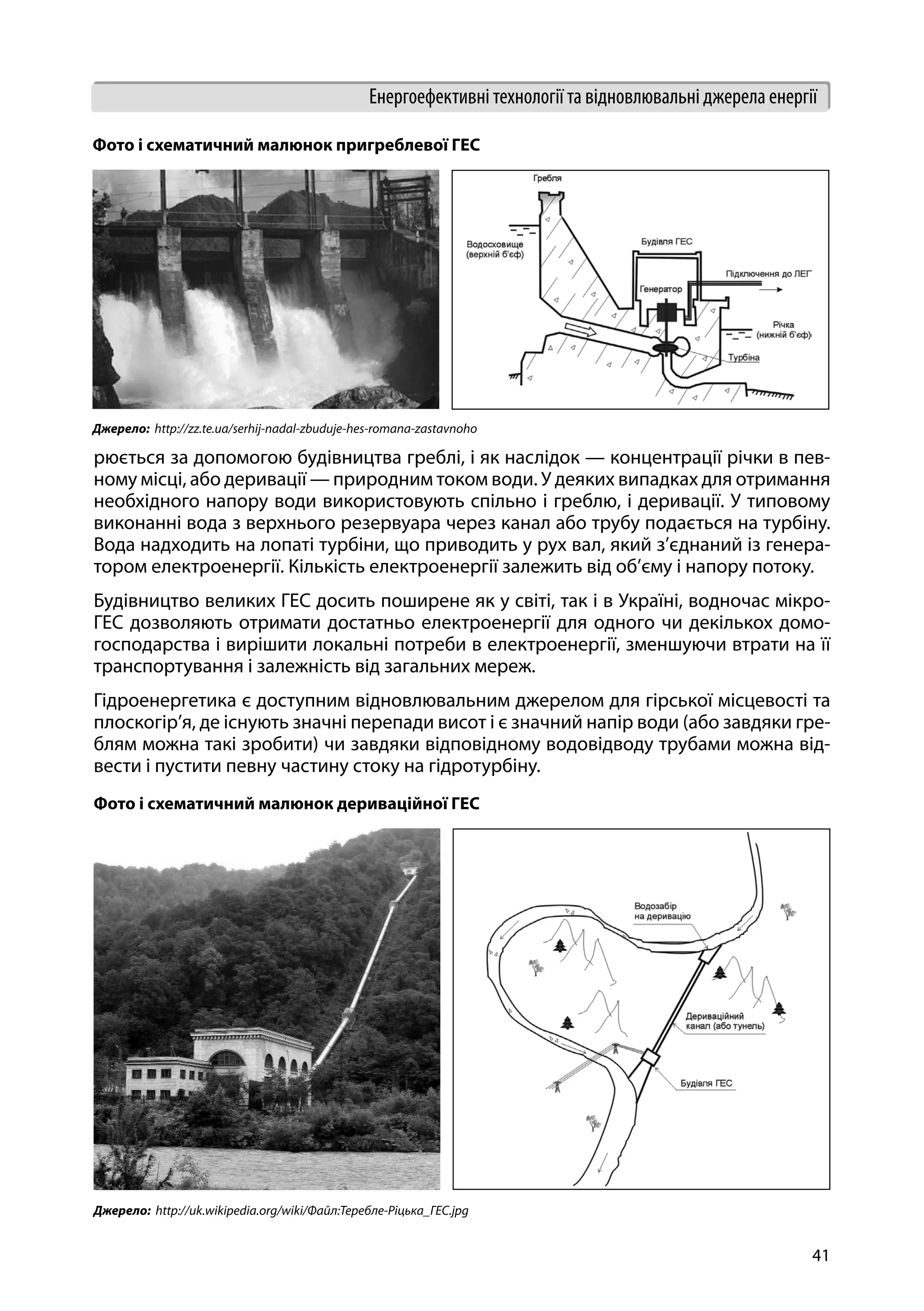 41
Енергоефективні технології та відновлювальні джерела енергії
рюється за допомогою будівництва греблі, і як наслідок — концентрації річки в пев-
ному місці, або деривації — природним током води. У деяких випадках для отримання
необхідного напору води використовують спільно і греблю, і деривації. У типовому
виконанні вода з верхнього резервуара через канал або трубу подається на турбіну.
Вода надходить на лопаті турбіни, що приводить у рух вал, який з’єднаний із генера-
тором електроенергії. Кількість електроенергії залежить від об’єму і напору потоку.
Будівництво великих ГЕС досить поширене як у світі, так і в Україні, водночас мікро-
ГЕС дозволяють отримати достатньо електроенергії для одного чи декількох домо-
господарства і вирішити локальні потреби в електроенергії, зменшуючи втрати на її
транспортування і залежність від загальних мереж.
Гідроенергетика є доступним відновлювальним джерелом для гірської місцевості та
плоскогір’я, де існують значні перепади висот і є значний напір води (або завдяки гре-
блям можна такі зробити) чи завдяки відповідному водовідводу трубами можна від-
вести і пустити певну частину стоку на гідротурбіну.
Фото і схематичний малюнок пригреблевої ГЕС
Джерело:  http://zz.te.ua/serhij-nadal-zbuduje-hes-romana-zastavnoho
Фото і схематичний малюнок дериваційної ГЕС
Джерело:  http://uk.wikipedia.org/wiki/Файл:Теребле-Ріцька_ГЕС.jpg
 