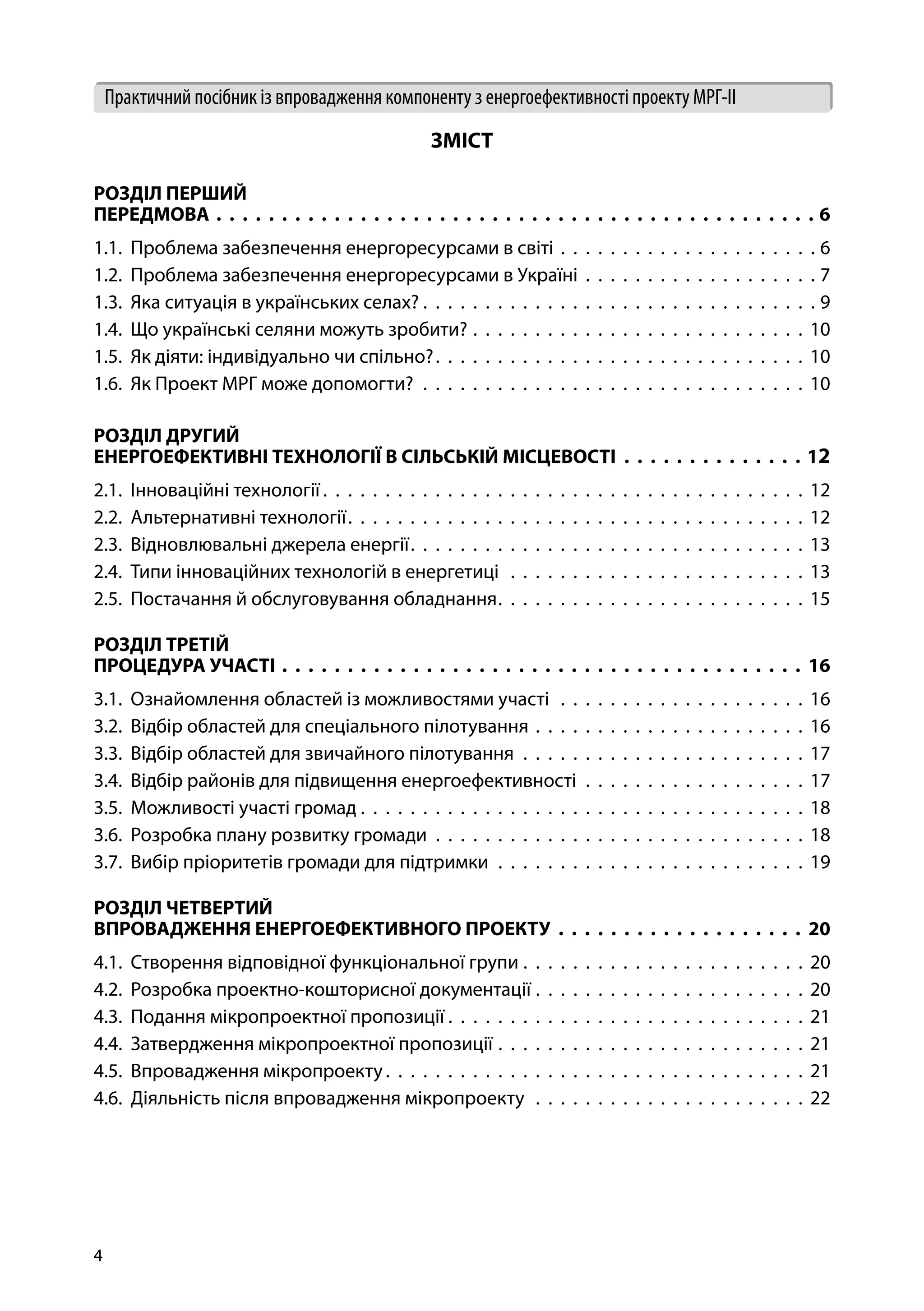 4
Практичний посібник із впровадження компоненту з енергоефективності проекту МРГ-ІІ
ЗМІСТ
РОЗДІЛ ПЕРШИЙ
ПЕРЕДМОВА .  .  .  .  .  .  .  .  .  .  .  .  .  .  .  .  .  .  .  .  .  .  .  .  .  .  .  .  .  .  .  .  .  .  .  .  .  .  .  .  .  .  .  .  .  . 6
1.1. Проблема забезпечення енергоресурсами в світі .  .  .  .  .  .  .  .  .  .  .  .  .  .  .  .  .  .  .  .  .  6
1.2. Проблема забезпечення енергоресурсами в Україні .  .  .  .  .  .  .  .  .  .  .  .  .  .  .  .  .  .  .  7
1.3. Яка ситуація в українських селах? . . . . . . . . . . . . . . . . . . . . . . . . . . . . . . . . 9
1.4. Що українські селяни можуть зробити? .  .  .  .  .  .  .  .  .  .  .  .  .  .  .  .  .  .  .  .  .  .  .  .  .  .  .  10
1.5. Як діяти: індивідуально чи спільно? .  .  .  .  .  .  .  .  .  .  .  .  .  .  .  .  .  .  .  .  .  .  .  .  .  .  .  .  .  . 10
1.6. Як Проект МРГ може допомогти? .  .  .  .  .  .  .  .  .  .  .  .  .  .  .  .  .  .  .  .  .  .  .  .  .  .  .  .  .  .  .  10
РОЗДІЛ ДРУГИЙ
ЕНЕРГОЕФЕКТИВНІ ТЕХНОЛОГІЇ В СІЛЬСЬКІЙ МІСЦЕВОСТІ .  .  .  .  .  .  .  .  .  .  .  .  .  . 12
2.1. Інноваційні технології  .  .  .  .  .  .  .  .  .  .  .  .  .  .  .  .  .  .  .  .  .  .  .  .  .  .  .  .  .  .  .  .  .  .  .  .  .  .  . 12
2.2. Альтернативні технології .  .  .  .  .  .  .  .  .  .  .  .  .  .  .  .  .  .  .  .  .  .  .  .  .  .  .  .  .  .  .  .  .  .  .  .  . 12
2.3. Відновлювальні джерела енергії .  .  .  .  .  .  .  .  .  .  .  .  .  .  .  .  .  .  .  .  .  .  .  .  .  .  .  .  .  .  .  . 13
2.4. Типи інноваційних технологій в енергетиці  .  .  .  .  .  .  .  .  .  .  .  .  .  .  .  .  .  .  .  .  .  .  .  .  13
2.5. Постачання й обслуговування обладнання .  .  .  .  .  .  .  .  .  .  .  .  .  .  .  .  .  .  .  .  .  .  .  .  . 15
РОЗДІЛ ТРЕТІЙ
ПРОЦЕДУРА УЧАСТІ .  .  .  .  .  .  .  .  .  .  .  .  .  .  .  .  .  .  .  .  .  .  .  .  .  .  .  .  .  .  .  .  .  .  .  .  .  .  .  .  .16
3.1. Ознайомлення областей із можливостями участі  .  .  .  .  .  .  .  .  .  .  .  .  .  .  .  .  .  .  .  .  16
3.2. Відбір областей для спеціального пілотування .  .  .  .  .  .  .  .  .  .  .  .  .  .  .  .  .  .  .  .  .  .  16
3.3. Відбір областей для звичайного пілотування .  .  .  .  .  .  .  .  .  .  .  .  .  .  .  .  .  .  .  .  .  .  .  17
3.4. Відбір районів для підвищення енергоефективності .  .  .  .  .  .  .  .  .  .  .  .  .  .  .  .  .  .  17
3.5. Можливості участі громад . . . . . . . . . . . . . . . . . . . . . . . . . . . . . . . . . . . . 18
3.6. Розробка плану розвитку громади .  .  .  .  .  .  .  .  .  .  .  .  .  .  .  .  .  .  .  .  .  .  .  .  .  .  .  .  .  .  18
3.7. Вибір пріоритетів громади для підтримки  .  .  .  .  .  .  .  .  .  .  .  .  .  .  .  .  .  .  .  .  .  .  .  .  .  19
РОЗДІЛ ЧЕТВЕРТИЙ
ВПРОВАДЖЕННЯ ЕНЕРГОЕФЕКТИВНОГО ПРОЕКТУ .  .  .  .  .  .  .  .  .  .  .  .  .  .  .  .  .  .  .  .20
4.1. Створення відповідної функціональної групи  .  .  .  .  .  .  .  .  .  .  .  .  .  .  .  .  .  .  .  .  .  .  . 20
4.2. Розробка проектно-кошторисної документації .  .  .  .  .  .  .  .  .  .  .  .  .  .  .  .  .  .  .  .  .  .  20
4.3. Подання мікропроектної пропозиції  .  .  .  .  .  .  .  .  .  .  .  .  .  .  .  .  .  .  .  .  .  .  .  .  .  .  .  .  . 21
4.4. Затвердження мікропроектної пропозиції .  .  .  .  .  .  .  .  .  .  .  .  .  .  .  .  .  .  .  .  .  .  .  .  .  21
4.5. Впровадження мікропроекту .  .  .  .  .  .  .  .  .  .  .  .  .  .  .  .  .  .  .  .  .  .  .  .  .  .  .  .  .  .  .  .  .  . 21
4.6. Діяльність після впровадження мікропроекту .  .  .  .  .  .  .  .  .  .  .  .  .  .  .  .  .  .  .  .  .  .  22
 