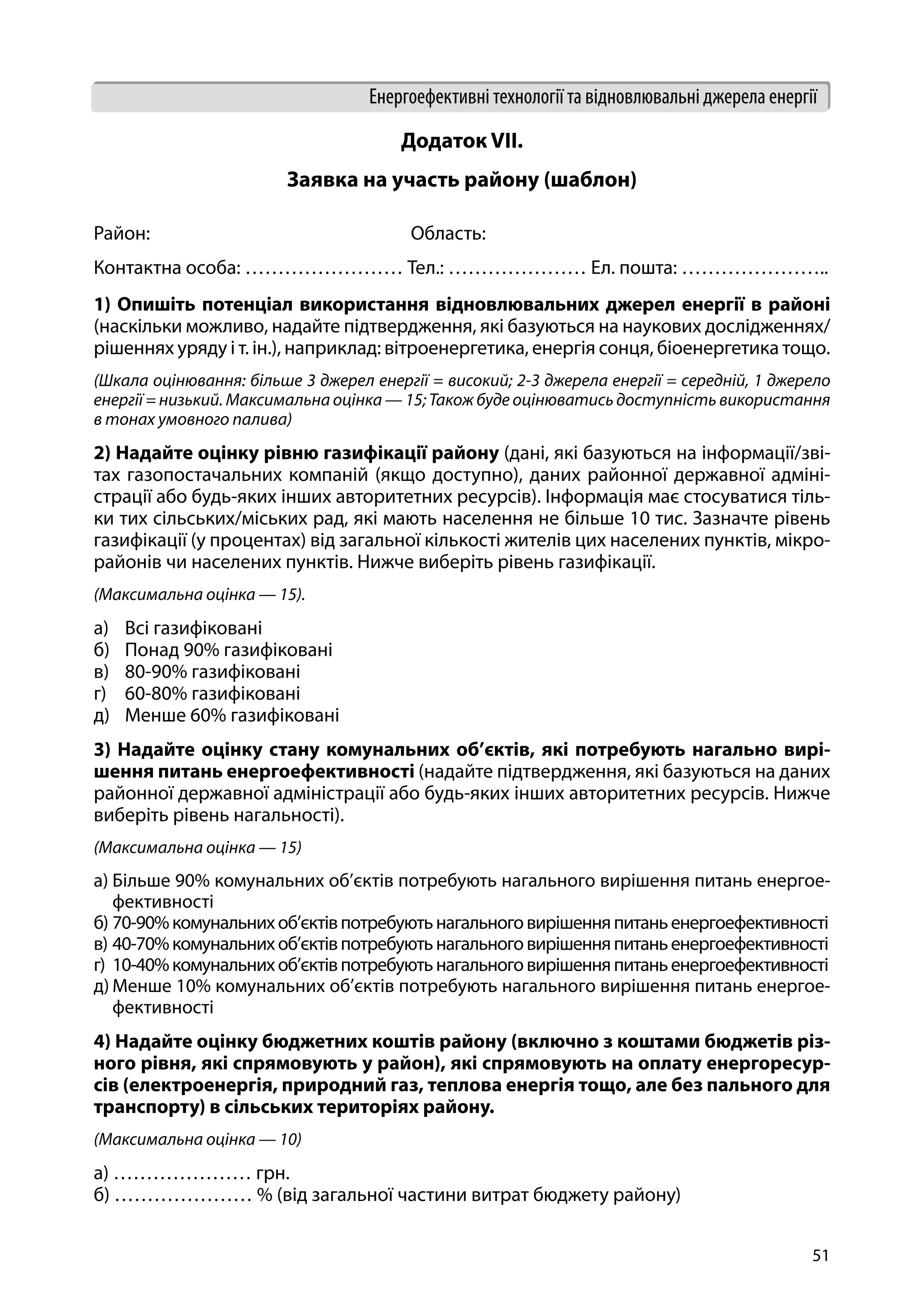 51
Енергоефективні технології та відновлювальні джерела енергії
Додаток VII.
Заявка на участь району (шаблон)
Район:				Область:
Контактна особа: …………………… Тел.: ………………… Ел. пошта: …………………..
1) Опишіть потенціал використання відновлювальних джерел енергії в районі
(наскільки можливо, надайте підтвердження, які базуються на наукових дослідженнях/
рішеннях уряду і т. ін.), наприклад: вітроенергетика, енергія сонця, біоенергетика тощо.
(Шкала оцінювання: більше 3 джерел енергії = високий; 2-3 джерела енергії = середній, 1 джерело
енергії = низький. Максимальна оцінка — 15; Також буде оцінюватись доступність використання
в тонах умовного палива)
2) Надайте оцінку рівню газифікації району (дані, які базуються на інформації/зві-
тах газопостачальних компаній (якщо доступно), даних районної державної адміні-
страції або будь-яких інших авторитетних ресурсів). Інформація має стосуватися тіль-
ки тих сільських/міських рад, які мають населення не більше 10 тис. Зазначте рівень
газифікації (у процентах) від загальної кількості жителів цих населених пунктів, мікро-
районів чи населених пунктів. Нижче виберіть рівень газифікації.
(Максимальна оцінка — 15).
а)	 Всі газифіковані
б)	 Понад 90% газифіковані
в)	 80-90% газифіковані
г)	 60-80% газифіковані
д)	 Менше 60% газифіковані
3) Надайте оцінку стану комунальних об’єктів, які потребують нагально вирі-
шення питань енергоефективності (надайте підтвердження, які базуються на даних
районної державної адміністрації або будь-яких інших авторитетних ресурсів. Нижче
виберіть рівень нагальності).
(Максимальна оцінка — 15)
а)	Більше 90% комунальних об’єктів потребують нагального вирішення питань енергое-
фективності
б)	70-90%комунальнихоб’єктівпотребуютьнагальноговирішенняпитаньенергоефективності
в)	40-70%комунальнихоб’єктівпотребуютьнагальноговирішенняпитаньенергоефективності
г)	 10-40%комунальнихоб’єктівпотребуютьнагальноговирішенняпитаньенергоефективності
д)	Менше 10% комунальних об’єктів потребують нагального вирішення питань енергое-
фективності
4) Надайте оцінку бюджетних коштів району (включно з коштами бюджетів різ-
ного рівня, які спрямовують у район), які спрямовують на оплату енергоресур-
сів (електроенергія, природний газ, теплова енергія тощо, але без пального для
транспорту) в сільських територіях району.
(Максимальна оцінка — 10)
а) ………………… грн.
б) ………………… % (від загальної частини витрат бюджету району)
 
