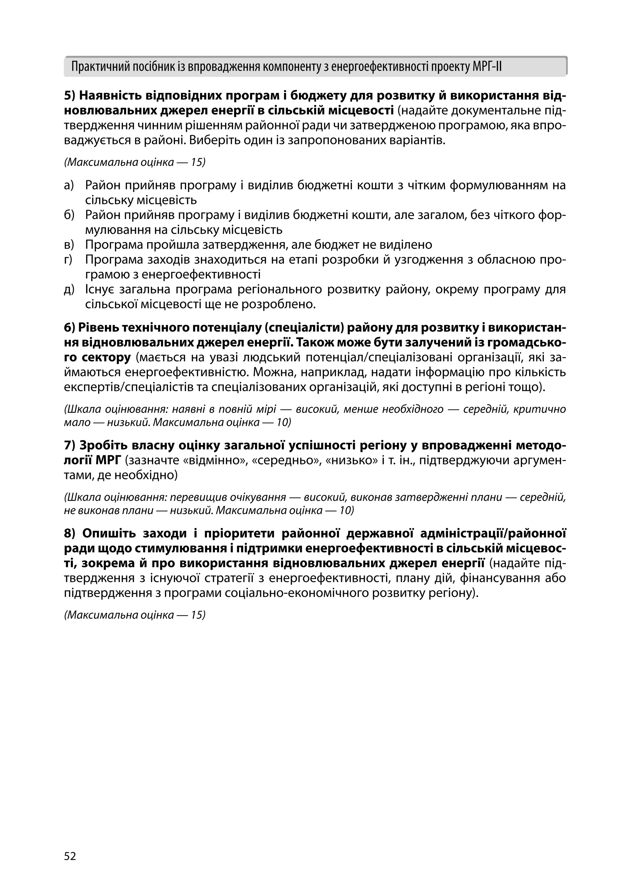 52
Практичний посібник із впровадження компоненту з енергоефективності проекту МРГ-ІІ
5) Наявність відповідних програм і бюджету для розвитку й використання від-
новлювальних джерел енергії в сільській місцевості (надайте документальне під-
твердження чинним рішенням районної ради чи затвердженою програмою, яка впро-
ваджується в районі. Виберіть один із запропонованих варіантів.
(Максимальна оцінка — 15)
а)	 Район прийняв програму і виділив бюджетні кошти з чітким формулюванням на
сільську місцевість
б)	 Район прийняв програму і виділив бюджетні кошти, але загалом, без чіткого фор-
мулювання на сільську місцевість
в)	 Програма пройшла затвердження, але бюджет не виділено
г)	 Програма заходів знаходиться на етапі розробки й узгодження з обласною про-
грамою з енергоефективності
д)	 Існує загальна програма регіонального розвитку району, окрему програму для
сільської місцевості ще не розроблено.
6) Рівень технічного потенціалу (спеціалісти) району для розвитку і використан-
ня відновлювальних джерел енергії. Також може бути залучений із громадсько-
го сектору (мається на увазі людський потенціал/спеціалізовані організації, які за-
ймаються енергоефективністю. Можна, наприклад, надати інформацію про кількість
експертів/спеціалістів та спеціалізованих організацій, які доступні в регіоні тощо).
(Шкала оцінювання: наявні в повній мірі — високий, менше необхідного — середній, критично
мало — низький. Максимальна оцінка — 10)
7) Зробіть власну оцінку загальної успішності регіону у впровадженні методо-
логії МРГ (зазначте «відмінно», «середньо», «низько» і т. ін., підтверджуючи аргумен-
тами, де необхідно)
(Шкала оцінювання: перевищив очікування — високий, виконав затвердженні плани — середній,
не виконав плани — низький. Максимальна оцінка — 10)
8) Опишіть заходи і пріоритети районної державної адміністрації/районної
ради щодо стимулювання і підтримки енергоефективності в сільській місцевос-
ті, зокрема й про використання відновлювальних джерел енергії (надайте під-
твердження з існуючої стратегії з енергоефективності, плану дій, фінансування або
підтвердження з програми соціально-економічного розвитку регіону).
(Максимальна оцінка — 15)
 