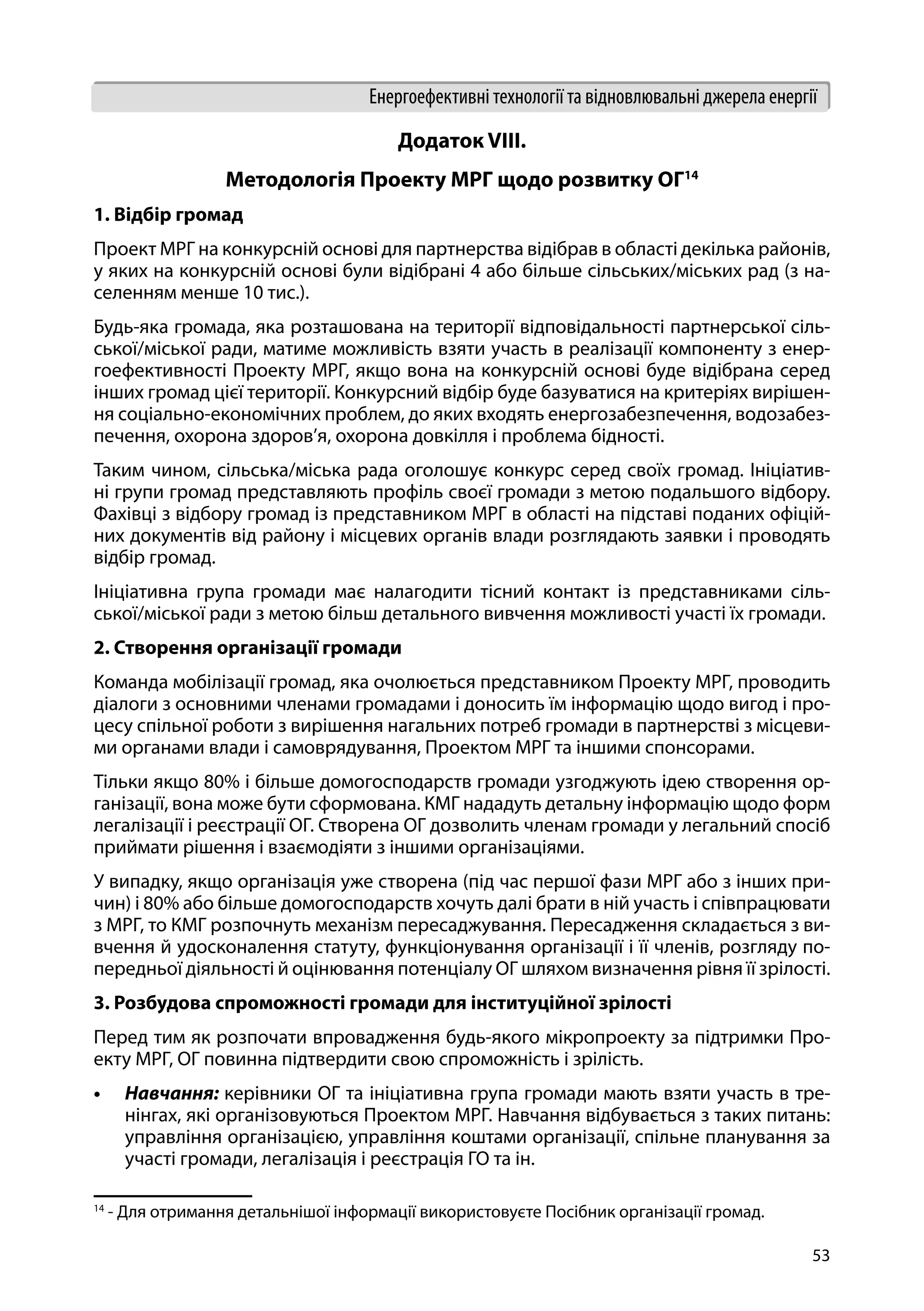 53
Енергоефективні технології та відновлювальні джерела енергії
Додаток VIII.
Методологія Проекту МРГ щодо розвитку ОГ14
1. Відбір громад
Проект МРГ на конкурсній основі для партнерства відібрав в області декілька районів,
у яких на конкурсній основі були відібрані 4 або більше сільських/міських рад (з на-
селенням менше 10 тис.).
Будь-яка громада, яка розташована на території відповідальності партнерської сіль-
ської/міської ради, матиме можливість взяти участь в реалізації компоненту з енер-
гоефективності Проекту МРГ, якщо вона на конкурсній основі буде відібрана серед
інших громад цієї території. Конкурсний відбір буде базуватися на критеріях вирішен-
ня соціально-економічних проблем, до яких входять енергозабезпечення, водозабез-
печення, охорона здоров’я, охорона довкілля і проблема бідності.
Таким чином, сільська/міська рада оголошує конкурс серед своїх громад. Ініціатив-
ні групи громад представляють профіль своєї громади з метою подальшого відбору.
Фахівці з відбору громад із представником МРГ в області на підставі поданих офіцій-
них документів від району і місцевих органів влади розглядають заявки і проводять
відбір громад.
Ініціативна група громади має налагодити тісний контакт із представниками сіль-
ської/міської ради з метою більш детального вивчення можливості участі їх громади.
2. Створення організації громади
Команда мобілізації громад, яка очолюється представником Проекту МРГ, проводить
діалоги з основними членами громадами і доносить їм інформацію щодо вигод і про-
цесу спільної роботи з вирішення нагальних потреб громади в партнерстві з місцеви-
ми органами влади і самоврядування, Проектом МРГ та іншими спонсорами.
Тільки якщо 80% і більше домогосподарств громади узгоджують ідею створення ор-
ганізації, вона може бути сформована. КМГ нададуть детальну інформацію щодо форм
легалізації і реєстрації ОГ. Створена ОГ дозволить членам громади у легальний спосіб
приймати рішення і взаємодіяти з іншими організаціями.
У випадку, якщо організація уже створена (під час першої фази МРГ або з інших при-
чин) і 80% або більше домогосподарств хочуть далі брати в ній участь і співпрацювати
з МРГ, то КМГ розпочнуть механізм пересаджування. Пересадження складається з ви-
вчення й удосконалення статуту, функціонування організації і її членів, розгляду по-
передньої діяльності й оцінювання потенціалу ОГ шляхом визначення рівня її зрілості.
3. Розбудова спроможності громади для інституційної зрілості
Перед тим як розпочати впровадження будь-якого мікропроекту за підтримки Про-
екту МРГ, ОГ повинна підтвердити свою спроможність і зрілість.
•	 Навчання: керівники ОГ та ініціативна група громади мають взяти участь в тре-
нінгах, які організовуються Проектом МРГ. Навчання відбувається з таких питань:
управління організацією, управління коштами організації, спільне планування за
участі громади, легалізація і реєстрація ГО та ін.
14
- Для отримання детальнішої інформації використовуєте Посібник організації громад.
 