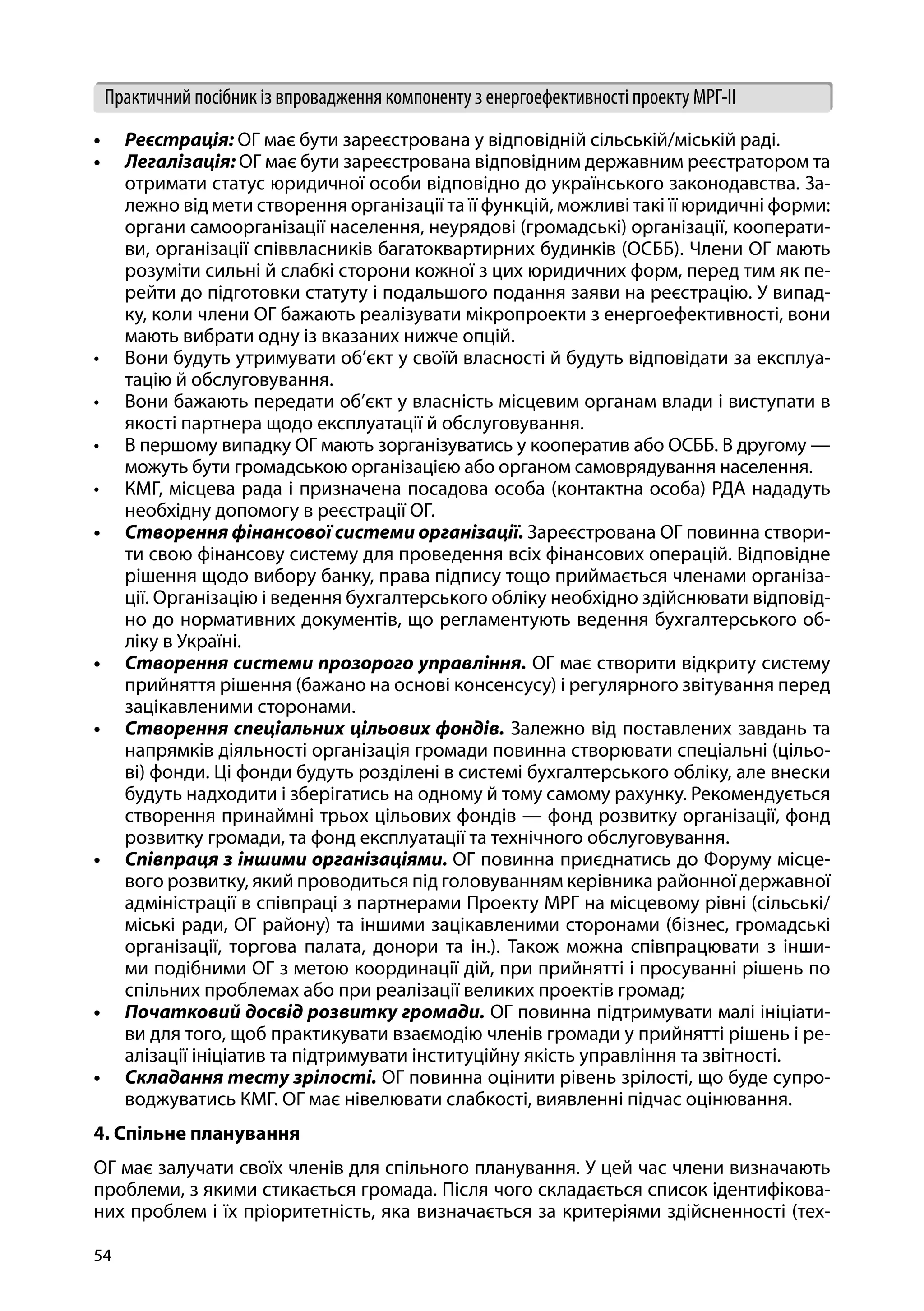 54
Практичний посібник із впровадження компоненту з енергоефективності проекту МРГ-ІІ
•	 Реєстрація: ОГ має бути зареєстрована у відповідній сільській/міській раді.
•	 Легалізація: ОГ має бути зареєстрована відповідним державним реєстратором та
отримати статус юридичної особи відповідно до українського законодавства. За-
лежно від мети створення організації та її функцій, можливі такі її юридичні форми:
органи самоорганізації населення, неурядові (громадські) організації, кооперати-
ви, організації співвласників багатоквартирних будинків (ОСББ). Члени ОГ мають
розуміти сильні й слабкі сторони кожної з цих юридичних форм, перед тим як пе-
рейти до підготовки статуту і подальшого подання заяви на реєстрацію. У випад-
ку, коли члени ОГ бажають реалізувати мікропроекти з енергоефективності, вони
мають вибрати одну із вказаних нижче опцій.
•	 Вони будуть утримувати об’єкт у своїй власності й будуть відповідати за експлуа-
тацію й обслуговування.
•	 Вони бажають передати об’єкт у власність місцевим органам влади і виступати в
якості партнера щодо експлуатації й обслуговування.
•	 В першому випадку ОГ мають зорганізуватись у кооператив або ОСББ. В другому —
можуть бути громадською організацією або органом самоврядування населення.
•	 КМГ, місцева рада і призначена посадова особа (контактна особа) РДА нададуть
необхідну допомогу в реєстрації ОГ.
•	 Створення фінансової системи організації. Зареєстрована ОГ повинна створи-
ти свою фінансову систему для проведення всіх фінансових операцій. Відповідне
рішення щодо вибору банку, права підпису тощо приймається членами організа-
ції. Організацію і ведення бухгалтерського обліку необхідно здійснювати відповід-
но до нормативних документів, що регламентують ведення бухгалтерського об-
ліку в Україні.
•	 Створення системи прозорого управління. ОГ має створити відкриту систему
прийняття рішення (бажано на основі консенсусу) і регулярного звітування перед
зацікавленими сторонами.
•	 Створення спеціальних цільових фондів. Залежно від поставлених завдань та
напрямків діяльності організація громади повинна створювати спеціальні (цільо-
ві) фонди. Ці фонди будуть розділені в системі бухгалтерського обліку, але внески
будуть надходити і зберігатись на одному й тому самому рахунку. Рекомендується
створення принаймні трьох цільових фондів — фонд розвитку організації, фонд
розвитку громади, та фонд експлуатації та технічного обслуговування.
•	 Співпраця з іншими організаціями. ОГ повинна приєднатись до Форуму місце-
вого розвитку, який проводиться під головуванням керівника районної державної
адміністрації в співпраці з партнерами Проекту МРГ на місцевому рівні (сільські/
міські ради, ОГ району) та іншими зацікавленими сторонами (бізнес, громадські
організації, торгова палата, донори та ін.). Також можна співпрацювати з інши-
ми подібними ОГ з метою координації дій, при прийнятті і просуванні рішень по
спільних проблемах або при реалізації великих проектів громад;
•	 Початковий досвід розвитку громади. ОГ повинна підтримувати малі ініціати-
ви для того, щоб практикувати взаємодію членів громади у прийнятті рішень і ре-
алізації ініціатив та підтримувати інституційну якість управління та звітності.
•	 Складання тесту зрілості. ОГ повинна оцінити рівень зрілості, що буде супро-
воджуватись КМГ. ОГ має нівелювати слабкості, виявленні підчас оцінювання.
4. Спільне планування
ОГ має залучати своїх членів для спільного планування. У цей час члени визначають
проблеми, з якими стикається громада. Після чого складається список ідентифікова-
них проблем і їх пріоритетність, яка визначається за критеріями здійсненності (тех-
 