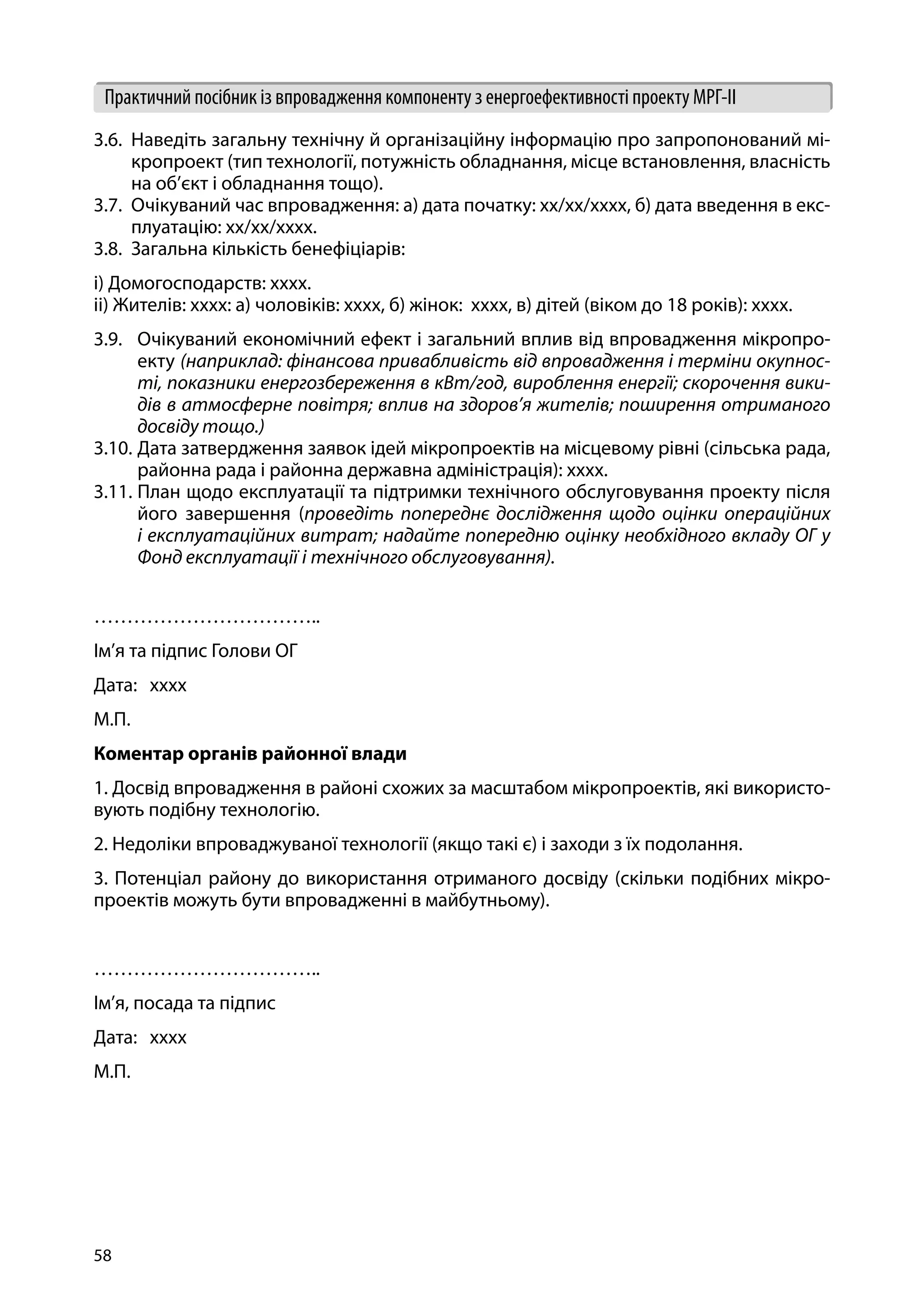 58
Практичний посібник із впровадження компоненту з енергоефективності проекту МРГ-ІІ
3.6.	 Наведіть загальну технічну й організаційну інформацію про запропонований мі-
кропроект (тип технології, потужність обладнання, місце встановлення, власність
на об’єкт і обладнання тощо).
3.7.	 Очікуваний час впровадження: a) дата початку: xx/xx/xxxx, б) дата введення в екс-
плуатацію: xx/xx/xxxx.
3.8.	 Загальна кількість бенефіціарів:
i) Домогосподарств: хххх.
ii) Жителів: хххх: a) чоловіків: хххх, б) жінок: хххх, в) дітей (віком до 18 років): хххх.
3.9.	 Очікуваний економічний ефект і загальний вплив від впровадження мікропро-
екту (наприклад: фінансова привабливість від впровадження і терміни окупнос-
ті, показники енергозбереження в кВт/год, вироблення енергії; скорочення вики-
дів в атмосферне повітря; вплив на здоров’я жителів; поширення отриманого
досвіду тощо.)
3.10.	Дата затвердження заявок ідей мікропроектів на місцевому рівні (сільська рада,
районна рада і районна державна адміністрація): хххх.
3.11.	План щодо експлуатації та підтримки технічного обслуговування проекту після
його завершення (проведіть попереднє дослідження щодо оцінки операційних
і експлуатаційних витрат; надайте попередню оцінку необхідного вкладу ОГ у
Фонд експлуатації і технічного обслуговування).
…………………………….. 				
Ім’я та підпис Голови ОГ
Дата: хххх
М.П.
Коментар органів районної влади
1. Досвід впровадження в районі схожих за масштабом мікропроектів, які використо-
вують подібну технологію.
2. Недоліки впроваджуваної технології (якщо такі є) і заходи з їх подолання.
3. Потенціал району до використання отриманого досвіду (скільки подібних мікро-
проектів можуть бути впровадженні в майбутньому).
…………………………….. 				
Ім’я, посада та підпис
Дата: хххх
М.П.
 