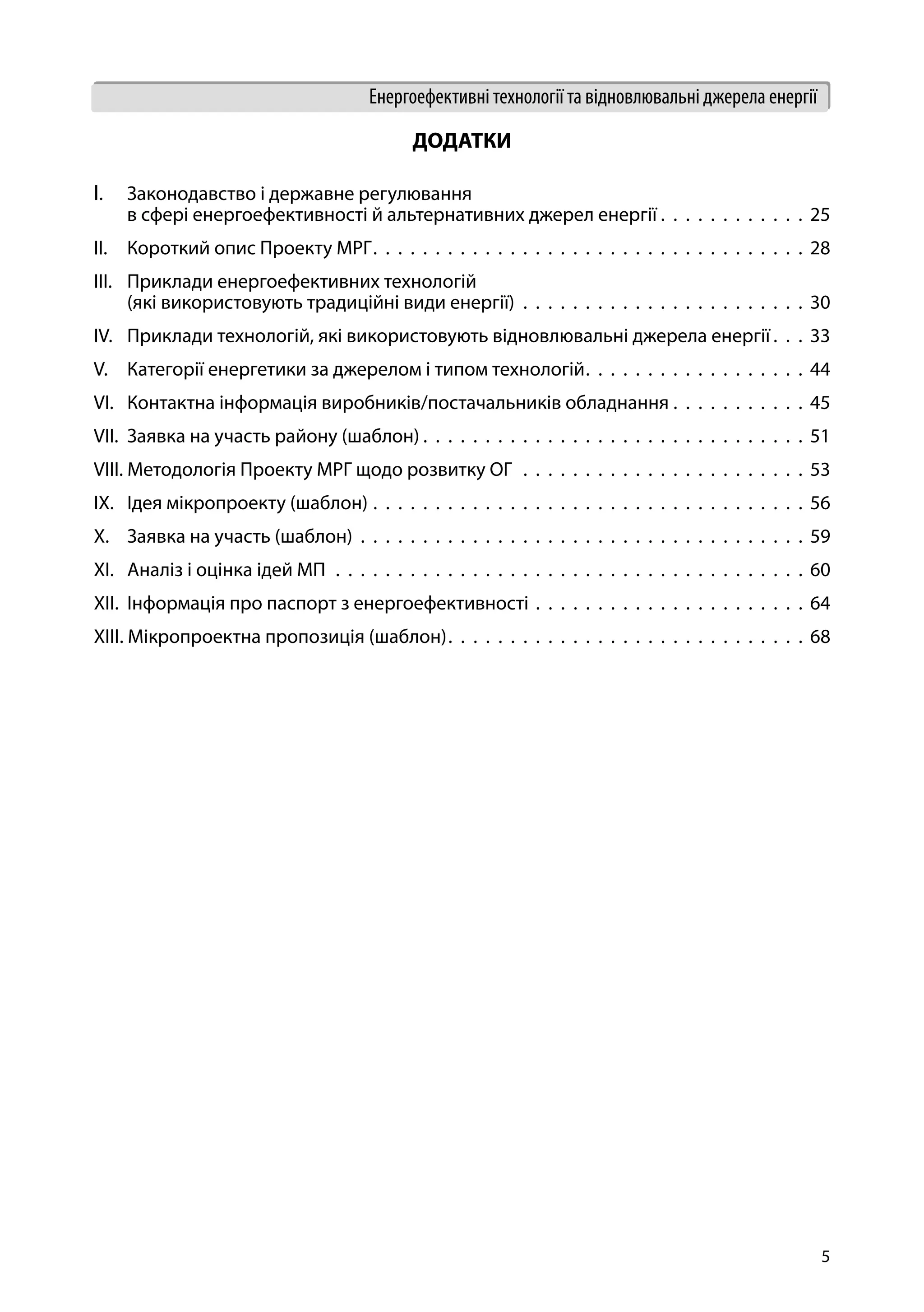 5
Енергоефективні технології та відновлювальні джерела енергії
ДОДАТКИ
І.	 Законодавство і державне регулювання
в сфері енергоефективності й альтернативних джерел енергії  .  .  .  .  .  .  .  .  .  .  .  . 25
ІІ.	 Короткий опис Проекту МРГ .  .  .  .  .  .  .  .  .  .  .  .  .  .  .  .  .  .  .  .  .  .  .  .  .  .  .  .  .  .  .  .  .  .  . 28
ІІІ.	 Приклади енергоефективних технологій
(які використовують традиційні види енергії) .  .  .  .  .  .  .  .  .  .  .  .  .  .  .  .  .  .  .  .  .  .  .  30
IV.	 Приклади технологій, які використовують відновлювальні джерела енергії  .  .  . 33
V.	 Категорії енергетики за джерелом і типом технологій .  .  .  .  .  .  .  .  .  .  .  .  .  .  .  .  .  . 44
VI.	 Контактна інформація виробників/постачальників обладнання .  .  .  .  .  .  .  .  .  .  .  45
VII.	 Заявка на участь району (шаблон)  .  .  .  .  .  .  .  .  .  .  .  .  .  .  .  .  .  .  .  .  .  .  .  .  .  .  .  .  .  .  . 51
VIII. Методологія Проекту МРГ щодо розвитку ОГ .  .  .  .  .  .  .  .  .  .  .  .  .  .  .  .  .  .  .  .  .  .  .  53
IХ.	 Ідея мікропроекту (шаблон) .  .  .  .  .  .  .  .  .  .  .  .  .  .  .  .  .  .  .  .  .  .  .  .  .  .  .  .  .  .  .  .  .  .  .  56
Х.	 Заявка на участь (шаблон) .  .  .  .  .  .  .  .  .  .  .  .  .  .  .  .  .  .  .  .  .  .  .  .  .  .  .  .  .  .  .  .  .  .  .  .  59
XI.	 Аналіз і оцінка ідей МП  .  .  .  .  .  .  .  .  .  .  .  .  .  .  .  .  .  .  .  .  .  .  .  .  .  .  .  .  .  .  .  .  .  .  .  .  .  .  60
ХІІ. Інформація про паспорт з енергоефективності .  .  .  .  .  .  .  .  .  .  .  .  .  .  .  .  .  .  .  .  .  .  64
XIІІ. Мікропроектна пропозиція (шаблон) .  .  .  .  .  .  .  .  .  .  .  .  .  .  .  .  .  .  .  .  .  .  .  .  .  .  .  .  . 68
 