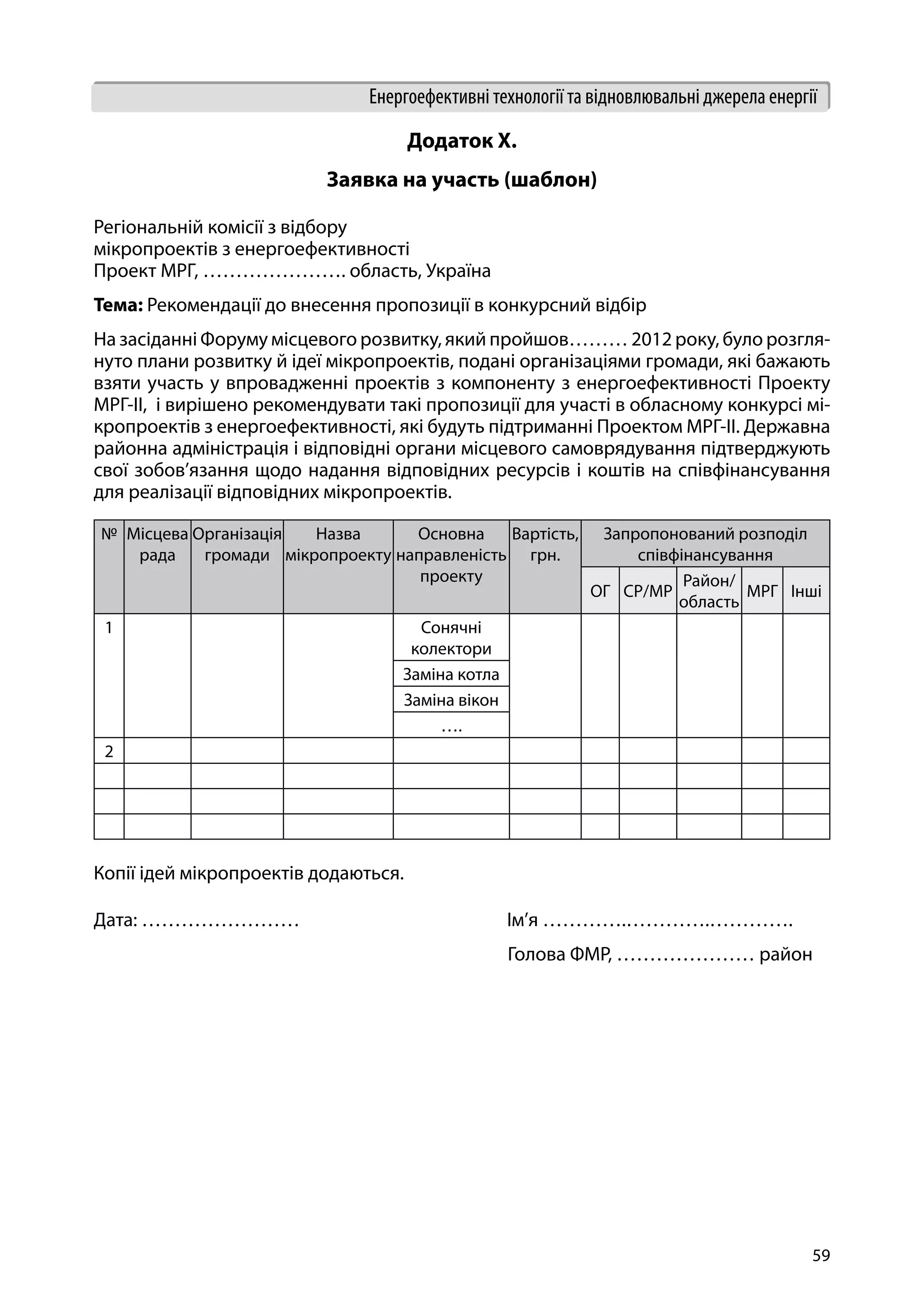 59
Енергоефективні технології та відновлювальні джерела енергії
Додаток Х.
Заявка на участь (шаблон)
Регіональній комісії з відбору
мікропроектів з енергоефективності
Проект МРГ, …………………. область, Україна
Тема: Рекомендації до внесення пропозиції в конкурсний відбір
На засіданні Форуму місцевого розвитку, який пройшов……… 2012 року, було розгля-
нуто плани розвитку й ідеї мікропроектів, подані організаціями громади, які бажають
взяти участь у впровадженні проектів з компоненту з енергоефективності Проекту
МРГ-ІІ, і вирішено рекомендувати такі пропозиції для участі в обласному конкурсі мі-
кропроектів з енергоефективності, які будуть підтриманні Проектом МРГ-ІІ. Державна
районна адміністрація і відповідні органи місцевого самоврядування підтверджують
свої зобов’язання щодо надання відповідних ресурсів і коштів на співфінансування
для реалізації відповідних мікропроектів.
№ Місцева
рада
Організація
громади
Назва
мікропроекту
Основна
направленість
проекту
Вартість,
грн.
Запропонований розподіл
співфінансування
ОГ СР/МР
Район/
область
МРГ Інші
1 Сонячні
колектори
Заміна котла
Заміна вікон
….
2
Копії ідей мікропроектів додаються.
Дата: ……………………			 Ім’я ………….………….………….
					 Голова ФМР, ………………… район
 
