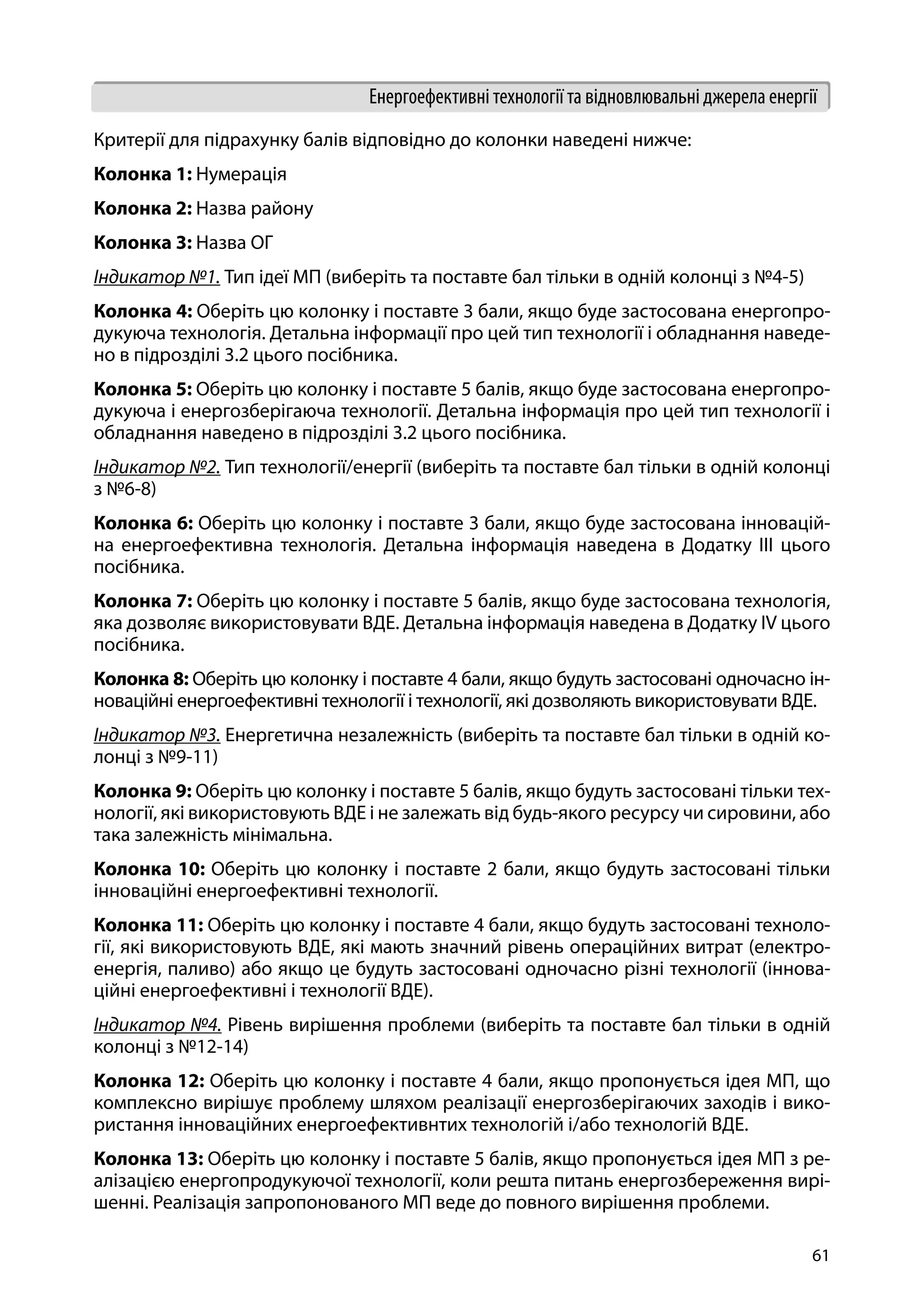 61
Енергоефективні технології та відновлювальні джерела енергії
Критерії для підрахунку балів відповідно до колонки наведені нижче:
Колонка 1: Нумерація
Колонка 2: Назва району
Колонка 3: Назва ОГ
Індикатор №1. Тип ідеї МП (виберіть та поставте бал тільки в одній колонці з №4-5)
Колонка 4: Оберіть цю колонку і поставте 3 бали, якщо буде застосована енергопро-
дукуюча технологія. Детальна інформації про цей тип технології і обладнання наведе-
но в підрозділі 3.2 цього посібника.
Колонка 5: Оберіть цю колонку і поставте 5 балів, якщо буде застосована енергопро-
дукуюча і енергозберігаюча технології. Детальна інформація про цей тип технології і
обладнання наведено в підрозділі 3.2 цього посібника.
Індикатор №2. Тип технології/енергії (виберіть та поставте бал тільки в одній колонці
з №6-8)
Колонка 6: Оберіть цю колонку і поставте 3 бали, якщо буде застосована інновацій-
на енергоефективна технологія. Детальна інформація наведена в Додатку III цього
посібника.
Колонка 7: Оберіть цю колонку і поставте 5 балів, якщо буде застосована технологія,
яка дозволяє використовувати ВДЕ. Детальна інформація наведена в Додатку IV цього
посібника.
Колонка 8: Оберіть цю колонку і поставте 4 бали, якщо будуть застосовані одночасно ін-
новаційні енергоефективні технології і технології, які дозволяють використовувати ВДЕ.
Індикатор №3. Енергетична незалежність (виберіть та поставте бал тільки в одній ко-
лонці з №9-11)
Колонка 9: Оберіть цю колонку і поставте 5 балів, якщо будуть застосовані тільки тех-
нології, які використовують ВДЕ і не залежать від будь-якого ресурсу чи сировини, або
така залежність мінімальна.
Колонка 10: Оберіть цю колонку і поставте 2 бали, якщо будуть застосовані тільки
інноваційні енергоефективні технології.
Колонка 11: Оберіть цю колонку і поставте 4 бали, якщо будуть застосовані техноло-
гії, які використовують ВДЕ, які мають значний рівень операційних витрат (електро-
енергія, паливо) або якщо це будуть застосовані одночасно різні технології (іннова-
ційні енергоефективні і технології ВДЕ).
Індикатор №4. Рівень вирішення проблеми (виберіть та поставте бал тільки в одній
колонці з №12-14)
Колонка 12: Оберіть цю колонку і поставте 4 бали, якщо пропонується ідея МП, що
комплексно вирішує проблему шляхом реалізації енергозберігаючих заходів і вико-
ристання інноваційних енергоефективнтих технологій і/або технологій ВДЕ.
Колонка 13: Оберіть цю колонку і поставте 5 балів, якщо пропонується ідея МП з ре-
алізацією енергопродукуючої технології, коли решта питань енергозбереження вирі-
шенні. Реалізація запропонованого МП веде до повного вирішення проблеми.
 