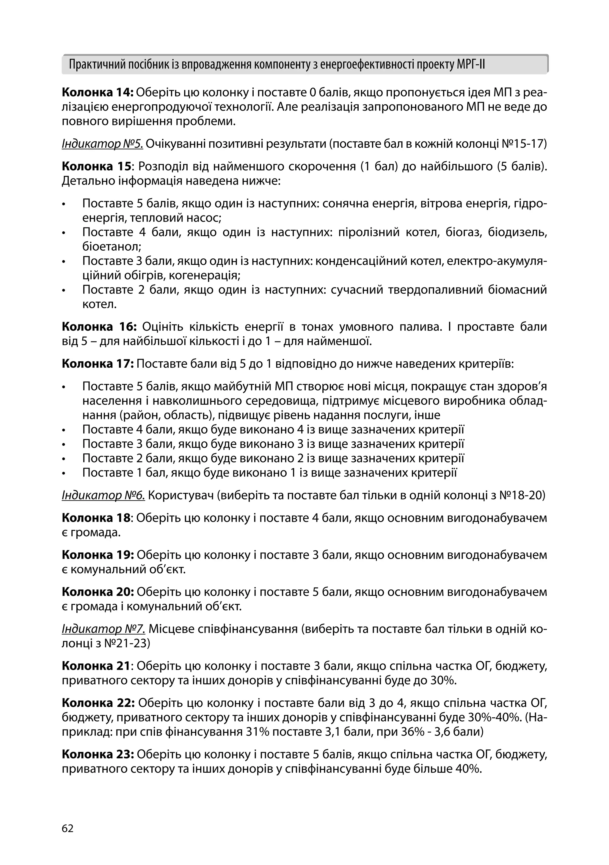 62
Практичний посібник із впровадження компоненту з енергоефективності проекту МРГ-ІІ
Колонка 14: Оберіть цю колонку і поставте 0 балів, якщо пропонується ідея МП з реа-
лізацією енергопродуючої технології. Але реалізація запропонованого МП не веде до
повного вирішення проблеми.
Індикатор№5. Очікуванні позитивні результати (поставте бал в кожній колонці №15-17)
Колонка 15: Розподіл від найменшого скорочення (1 бал) до найбільшого (5 балів).
Детально інформація наведена нижче:
•	 Поставте 5 балів, якщо один із наступних: сонячна енергія, вітрова енергія, гідро-
енергія, тепловий насос;
•	 Поставте 4 бали, якщо один із наступних: піролізний котел, біогаз, біодизель,
біоетанол;
•	 Поставте 3 бали, якщо один із наступних: конденсаційний котел, електро-акумуля-
ційний обігрів, когенерація;
•	 Поставте 2 бали, якщо один із наступних: сучасний твердопаливний біомасний
котел.
Колонка 16: Оцініть кількість енергії в тонах умовного палива. І проставте бали
від 5 – для найбільшої кількості і до 1 – для найменшої.
Колонка 17: Поставте бали від 5 до 1 відповідно до нижче наведених критеріїв:
•	 Поставте 5 балів, якщо майбутній МП створює нові місця, покращує стан здоров’я
населення і навколишнього середовища, підтримує місцевого виробника облад-
нання (район, область), підвищує рівень надання послуги, інше
•	 Поставте 4 бали, якщо буде виконано 4 із вище зазначених критерії
•	 Поставте 3 бали, якщо буде виконано 3 із вище зазначених критерії
•	 Поставте 2 бали, якщо буде виконано 2 із вище зазначених критерії
•	 Поставте 1 бал, якщо буде виконано 1 із вище зазначених критерії
Індикатор №6. Користувач (виберіть та поставте бал тільки в одній колонці з №18-20)
Колонка 18: Оберіть цю колонку і поставте 4 бали, якщо основним вигодонабувачем
є громада.
Колонка 19: Оберіть цю колонку і поставте 3 бали, якщо основним вигодонабувачем
є комунальний об’єкт.
Колонка 20: Оберіть цю колонку і поставте 5 бали, якщо основним вигодонабувачем
є громада і комунальний об’єкт.
Індикатор №7. Місцеве співфінансування (виберіть та поставте бал тільки в одній ко-
лонці з №21-23)
Колонка 21: Оберіть цю колонку і поставте 3 бали, якщо спільна частка ОГ, бюджету,
приватного сектору та інших донорів у співфінансуванні буде до 30%.
Колонка 22: Оберіть цю колонку і поставте бали від 3 до 4, якщо спільна частка ОГ,
бюджету, приватного сектору та інших донорів у співфінансуванні буде 30%-40%. (На-
приклад: при спів фінансування 31% поставте 3,1 бали, при 36% - 3,6 бали)
Колонка 23: Оберіть цю колонку і поставте 5 балів, якщо спільна частка ОГ, бюджету,
приватного сектору та інших донорів у співфінансуванні буде більше 40%.
 