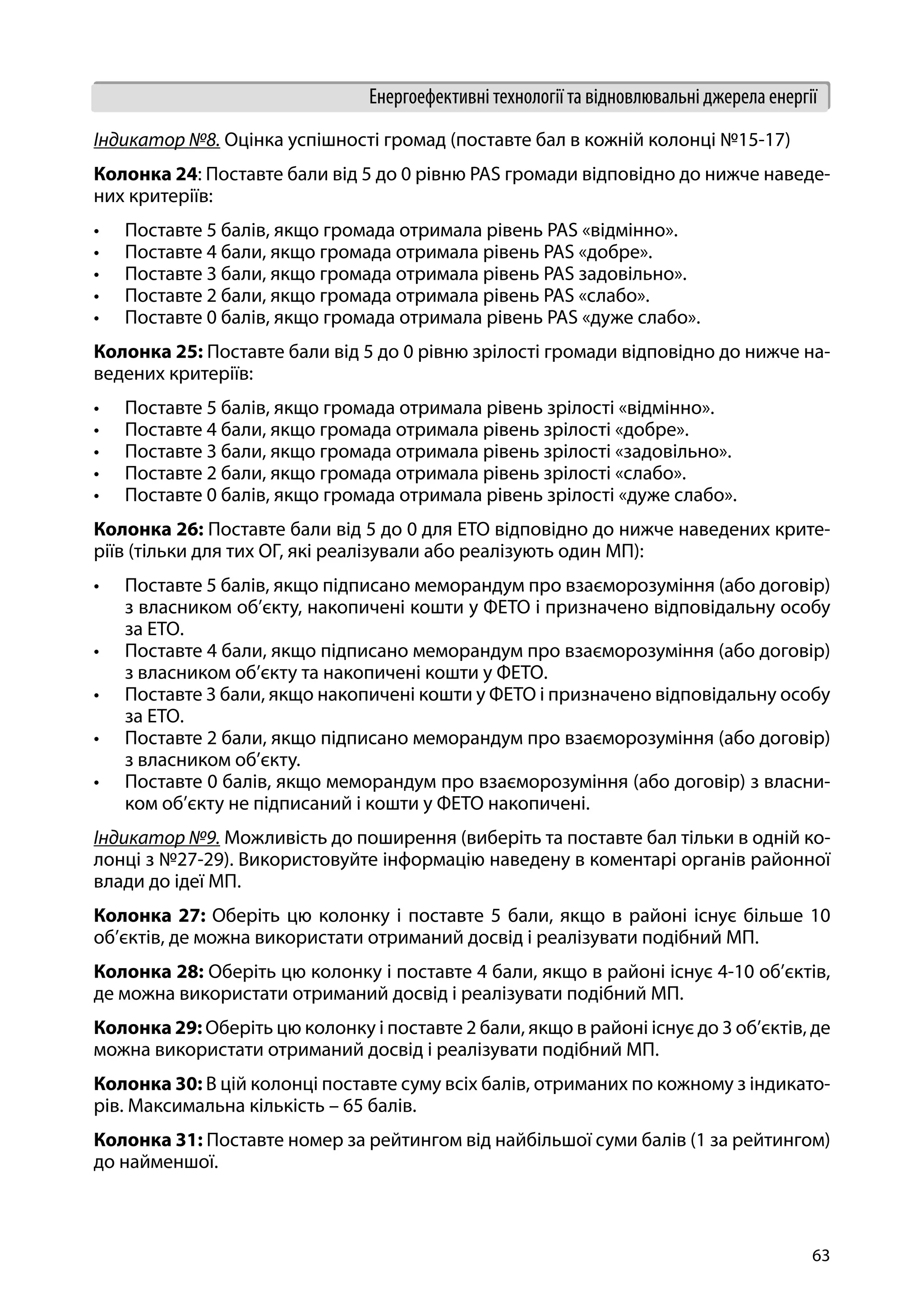 63
Енергоефективні технології та відновлювальні джерела енергії
Індикатор №8. Оцінка успішності громад (поставте бал в кожній колонці №15-17)
Колонка 24: Поставте бали від 5 до 0 рівню PAS громади відповідно до нижче наведе-
них критеріїв:
•	 Поставте 5 балів, якщо громада отримала рівень PAS «відмінно».
•	 Поставте 4 бали, якщо громада отримала рівень PAS «добре».
•	 Поставте 3 бали, якщо громада отримала рівень PAS задовільно».
•	 Поставте 2 бали, якщо громада отримала рівень PAS «слабо».
•	 Поставте 0 балів, якщо громада отримала рівень PAS «дуже слабо».
Колонка 25: Поставте бали від 5 до 0 рівню зрілості громади відповідно до нижче на-
ведених критеріїв:
•	 Поставте 5 балів, якщо громада отримала рівень зрілості «відмінно».
•	 Поставте 4 бали, якщо громада отримала рівень зрілості «добре».
•	 Поставте 3 бали, якщо громада отримала рівень зрілості «задовільно».
•	 Поставте 2 бали, якщо громада отримала рівень зрілості «слабо».
•	 Поставте 0 балів, якщо громада отримала рівень зрілості «дуже слабо».
Колонка 26: Поставте бали від 5 до 0 для ЕТО відповідно до нижче наведених крите-
ріїв (тільки для тих ОГ, які реалізували або реалізують один МП):
•	 Поставте 5 балів, якщо підписано меморандум про взаєморозуміння (або договір)
з власником об’єкту, накопичені кошти у ФЕТО і призначено відповідальну особу
за ЕТО.
•	 Поставте 4 бали, якщо підписано меморандум про взаєморозуміння (або договір)
з власником об’єкту та накопичені кошти у ФЕТО.
•	 Поставте 3 бали, якщо накопичені кошти у ФЕТО і призначено відповідальну особу
за ЕТО.
•	 Поставте 2 бали, якщо підписано меморандум про взаєморозуміння (або договір)
з власником об’єкту.
•	 Поставте 0 балів, якщо меморандум про взаєморозуміння (або договір) з власни-
ком об’єкту не підписаний і кошти у ФЕТО накопичені.
Індикатор №9. Можливість до поширення (виберіть та поставте бал тільки в одній ко-
лонці з №27-29). Використовуйте інформацію наведену в коментарі органів районної
влади до ідеї МП.
Колонка 27: Оберіть цю колонку і поставте 5 бали, якщо в районі існує більше 10
об’єктів, де можна використати отриманий досвід і реалізувати подібний МП.
Колонка 28: Оберіть цю колонку і поставте 4 бали, якщо в районі існує 4-10 об’єктів,
де можна використати отриманий досвід і реалізувати подібний МП.
Колонка 29: Оберіть цю колонку і поставте 2 бали, якщо в районі існує до 3 об’єктів, де
можна використати отриманий досвід і реалізувати подібний МП.
Колонка 30: В цій колонці поставте суму всіх балів, отриманих по кожному з індикато-
рів. Максимальна кількість – 65 балів.
Колонка 31: Поставте номер за рейтингом від найбільшої суми балів (1 за рейтингом)
до найменшої.
 