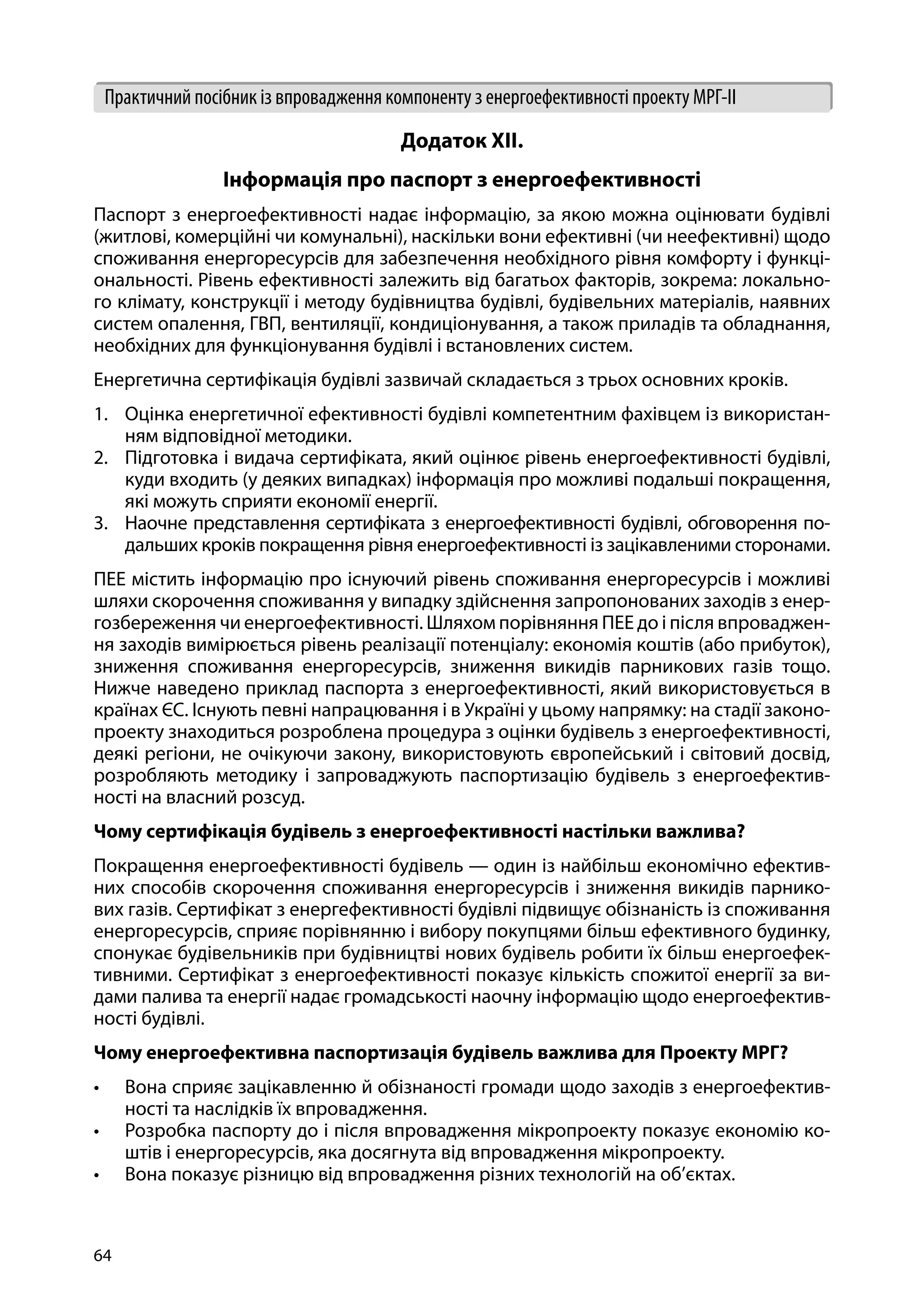 64
Практичний посібник із впровадження компоненту з енергоефективності проекту МРГ-ІІ
Додаток ХІІ.
Інформація про паспорт з енергоефективності
Паспорт з енергоефективності надає інформацію, за якою можна оцінювати будівлі
(житлові, комерційні чи комунальні), наскільки вони ефективні (чи неефективні) щодо
споживання енергоресурсів для забезпечення необхідного рівня комфорту і функці-
ональності. Рівень ефективності залежить від багатьох факторів, зокрема: локально-
го клімату, конструкції і методу будівництва будівлі, будівельних матеріалів, наявних
систем опалення, ГВП, вентиляції, кондиціонування, а також приладів та обладнання,
необхідних для функціонування будівлі і встановлених систем.
Енергетична сертифікація будівлі зазвичай складається з трьох основних кроків.
1.	 Оцінка енергетичної ефективності будівлі компетентним фахівцем із використан-
ням відповідної методики.
2.	 Підготовка і видача сертифіката, який оцінює рівень енергоефективності будівлі,
куди входить (у деяких випадках) інформація про можливі подальші покращення,
які можуть сприяти економії енергії.
3.	 Наочне представлення сертифіката з енергоефективності будівлі, обговорення по-
дальших кроків покращення рівня енергоефективності із зацікавленими сторонами.
ПЕЕ містить інформацію про існуючий рівень споживання енергоресурсів і можливі
шляхи скорочення споживання у випадку здійснення запропонованих заходів з енер-
гозбереження чи енергоефективності. Шляхом порівняння ПЕЕ до і після впроваджен-
ня заходів вимірюється рівень реалізації потенціалу: економія коштів (або прибуток),
зниження споживання енергоресурсів, зниження викидів парникових газів тощо.
Нижче наведено приклад паспорта з енергоефективності, який використовується в
країнах ЄС. Існують певні напрацювання і в Україні у цьому напрямку: на стадії законо-
проекту знаходиться розроблена процедура з оцінки будівель з енергоефективності,
деякі регіони, не очікуючи закону, використовують європейський і світовий досвід,
розробляють методику і запроваджують паспортизацію будівель з енергоефектив-
ності на власний розсуд.
Чому сертифікація будівель з енергоефективності настільки важлива?
Покращення енергоефективності будівель — один із найбільш економічно ефектив-
них способів скорочення споживання енергоресурсів і зниження викидів парнико-
вих газів. Сертифікат з енергефективності будівлі підвищує обізнаність із споживання
енергоресурсів, сприяє порівнянню і вибору покупцями більш ефективного будинку,
спонукає будівельників при будівництві нових будівель робити їх більш енергоефек-
тивними. Сертифікат з енергоефективності показує кількість спожитої енергії за ви-
дами палива та енергії надає громадськості наочну інформацію щодо енергоефектив-
ності будівлі.
Чому енергоефективна паспортизація будівель важлива для Проекту МРГ?
•	 Вона сприяє зацікавленню й обізнаності громади щодо заходів з енергоефектив-
ності та наслідків їх впровадження.
•	 Розробка паспорту до і після впровадження мікропроекту показує економію ко-
штів і енергоресурсів, яка досягнута від впровадження мікропроекту.
•	 Вона показує різницю від впровадження різних технологій на об’єктах.
 