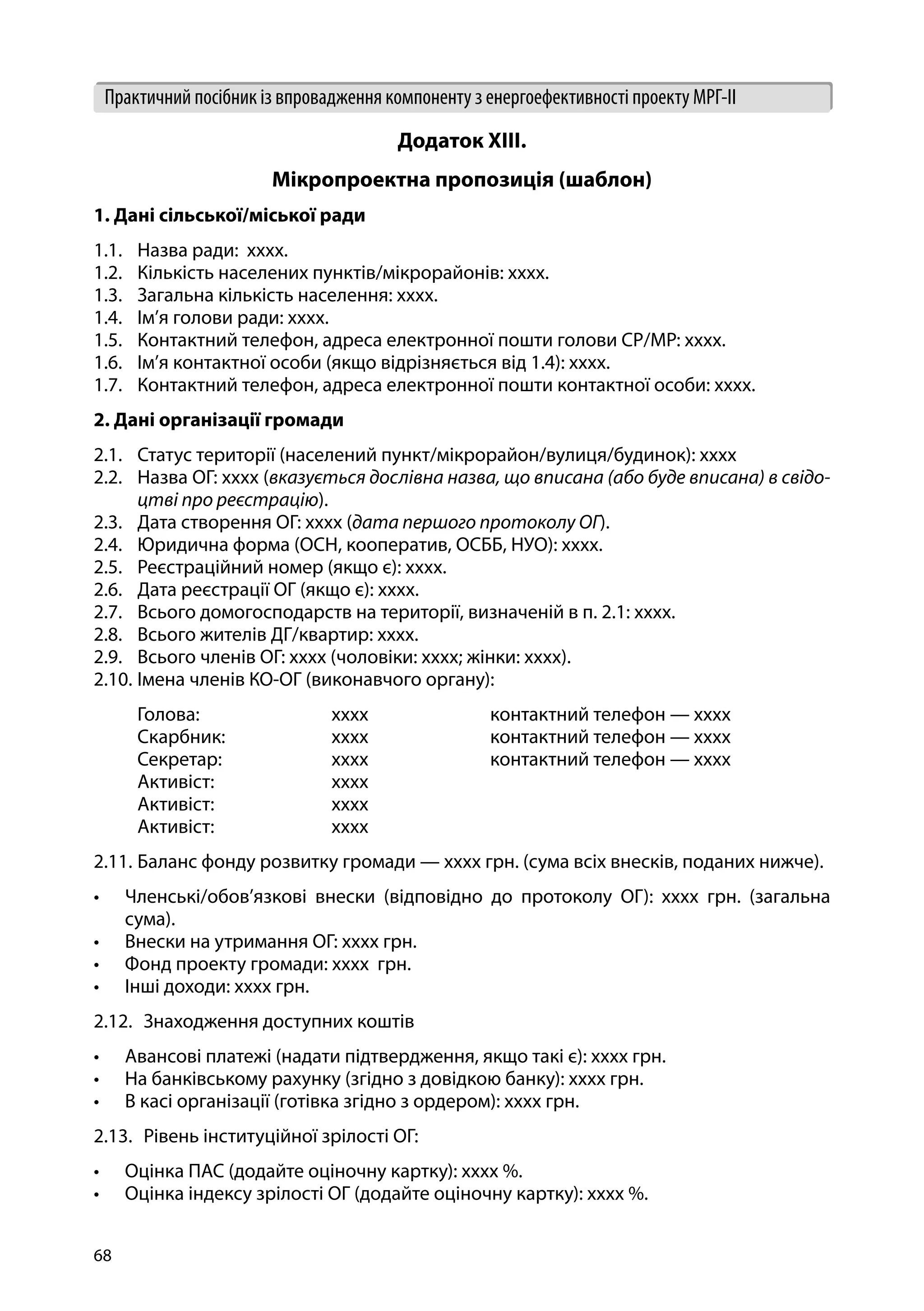 68
Практичний посібник із впровадження компоненту з енергоефективності проекту МРГ-ІІ
Додаток XIІІ.
Мікропроектна пропозиція (шаблон)
1. Дані сільської/міської ради
1.1.	 Назва ради: хххх.
1.2.	 Кількість населених пунктів/мікрорайонів: хххх.	
1.3.	 Загальна кількість населення: хххх.
1.4.	 Ім’я голови ради: хххх.
1.5.	 Контактний телефон, адреса електронної пошти голови СР/МР: хххх.
1.6.	 Ім’я контактної особи (якщо відрізняється від 1.4): хххх.
1.7.	 Контактний телефон, адреса електронної пошти контактної особи: хххх.
2. Дані організації громади
2.1.	 Статус території (населений пункт/мікрорайон/вулиця/будинок): хххх
2.2.	 Назва ОГ: хххх (вказується дослівна назва, що вписана (або буде вписана) в свідо-
цтві про реєстрацію).
2.3.	 Дата створення ОГ: хххх (дата першого протоколу ОГ).
2.4.	 Юридична форма (ОСН, кооператив, ОСББ, НУО): хххх.
2.5.	 Реєстраційний номер (якщо є): хххх.
2.6.	 Дата реєстрації ОГ (якщо є): хххх.
2.7.	 Всього домогосподарств на території, визначеній в п. 2.1: хххх.
2.8.	 Всього жителів ДГ/квартир: хххх.
2.9.	 Всього членів ОГ: хххх (чоловіки: хххх; жінки: хххх).
2.10.	Імена членів КО-ОГ (виконавчого органу):
	 Голова:		 хххх		 контактний телефон — хххх
	 Скарбник:		 хххх		 контактний телефон — хххх
	 Секретар:		 хххх		 контактний телефон — хххх
	 Активіст:		 хххх
	 Активіст:		 хххх
	 Активіст:		 хххх
2.11.	Баланс фонду розвитку громади — хххх грн. (сума всіх внесків, поданих нижче).
•	 Членські/обов’язкові внески (відповідно до протоколу ОГ): хххх грн. (загальна
сума).
•	 Внески на утримання ОГ: хххх грн.
•	 Фонд проекту громади: хххх грн.
•	 Інші доходи: хххх грн.
2.12.	 Знаходження доступних коштів
•	 Авансові платежі (надати підтвердження, якщо такі є): хххх грн.
•	 На банківському рахунку (згідно з довідкою банку): хххх грн.
•	 В касі організації (готівка згідно з ордером): хххх грн.
2.13.	 Рівень інституційної зрілості ОГ:
•	 Оцінка ПАС (додайте оціночну картку): хххх %.
•	 Оцінка індексу зрілості ОГ (додайте оціночну картку): хххх %.
 